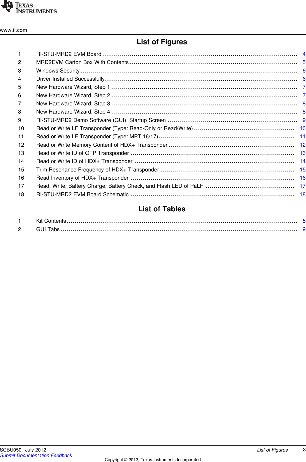 www.ti.comList of Figures1 RI-STU-MRD2 EVM Board ................................................................................................ 42 MRD2EVM Carton Box With Contents................................................................................... 53 Windows Security ........................................................................................................... 64 Driver Installed Successfully............................................................................................... 65 New Hardware Wizard, Step 1 ............................................................................................ 76 New Hardware Wizard, Step 2 ............................................................................................ 77 New Hardware Wizard, Step 3 ............................................................................................ 88 New Hardware Wizard, Step 4 ............................................................................................ 89 RI-STU-MRD2 Demo Software (GUI): Startup Screen ................................................................ 910 Read or Write LF Transponder (Type: Read-Only or Read/Write).................................................. 1011 Read or Write LF Transponder (Type: MPT 16/17)................................................................... 1112 Read or Write Memory Content of HDX+ Transponder .............................................................. 1213 Read or Write ID of OTP Transponder ................................................................................. 1314 Read or Write ID of HDX+ Transponder ............................................................................... 1415 Trim Resonance Frequency of HDX+ Transponder .................................................................. 1516 Read Inventory of HDX+ Transponder ................................................................................. 1617 Read, Write, Battery Charge, Battery Check, and Flash LED of PaLFI............................................ 1718 RI-STU-MRD2 EVM Board Schematic ................................................................................. 18List of Tables1 Kit Contents.................................................................................................................. 52 GUI Tabs..................................................................................................................... 93SCBU050–July 2012 List of FiguresSubmit Documentation Feedback Copyright © 2012, Texas Instruments Incorporated