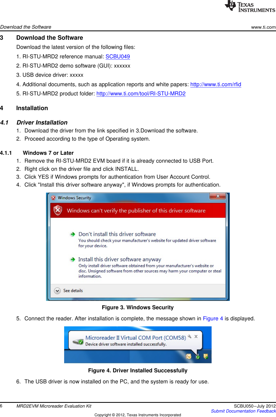 Download the Softwarewww.ti.com3 Download the SoftwareDownload the latest version of the following files:1. RI-STU-MRD2 reference manual: SCBU0492. RI-STU-MRD2 demo software (GUI): xxxxxx3. USB device driver: xxxxx4. Additional documents, such as application reports and white papers: http://www.ti.com/rfid5. RI-STU-MRD2 product folder: http://www.ti.com/tool/RI-STU-MRD24 Installation4.1 Driver Installation1. Download the driver from the link specified in 3.Download the software.2. Proceed according to the type of Operating system.4.1.1 Windows 7 or Later1. Remove the RI-STU-MRD2 EVM board if it is already connected to USB Port.2. Right click on the driver file and click INSTALL.3. Click YES if Windows prompts for authentication from User Account Control.4. Click &quot;Install this driver software anyway&quot;, if Windows prompts for authentication.Figure 3. Windows Security5. Connect the reader. After installation is complete, the message shown in Figure 4 is displayed.Figure 4. Driver Installed Successfully6. The USB driver is now installed on the PC, and the system is ready for use.6MRD2EVM Microreader Evaluation Kit SCBU050–July 2012Submit Documentation FeedbackCopyright © 2012, Texas Instruments Incorporated