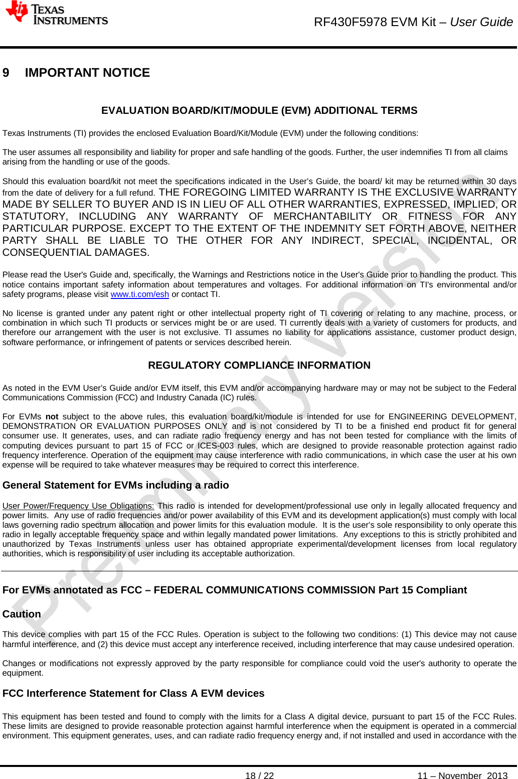        RF430F5978 EVM Kit – User Guide       18 / 22 11 – November  2013  9  IMPORTANT NOTICE  EVALUATION BOARD/KIT/MODULE (EVM) ADDITIONAL TERMS  Texas Instruments (TI) provides the enclosed Evaluation Board/Kit/Module (EVM) under the following conditions:  The user assumes all responsibility and liability for proper and safe handling of the goods. Further, the user indemnifies TI from all claims arising from the handling or use of the goods.  Should this evaluation board/kit not meet the specifications indicated in the User’s Guide, the board/ kit may be returned within 30 days from the date of delivery for a full refund. THE FOREGOING LIMITED WARRANTY IS THE EXCLUSIVE WARRANTY MADE BY SELLER TO BUYER AND IS IN LIEU OF ALL OTHER WARRANTIES, EXPRESSED, IMPLIED, OR STATUTORY, INCLUDING ANY WARRANTY OF MERCHANTABILITY OR FITNESS FOR ANY PARTICULAR PURPOSE. EXCEPT TO THE EXTENT OF THE INDEMNITY SET FORTH ABOVE, NEITHER PARTY SHALL BE LIABLE TO THE OTHER FOR ANY INDIRECT, SPECIAL, INCIDENTAL, OR CONSEQUENTIAL DAMAGES.  Please read the User&apos;s Guide and, specifically, the Warnings and Restrictions notice in the User&apos;s Guide prior to handling the product. This notice contains important safety information about temperatures and voltages. For additional information on TI&apos;s environmental and/or safety programs, please visit www.ti.com/esh or contact TI.  No license is granted under any patent right or other intellectual property right of TI covering or relating to any machine, process, or combination in which such TI products or services might be or are used. TI currently deals with a variety of customers for products, and therefore our arrangement with the user is not exclusive. TI assumes no liability for applications assistance, customer product design, software performance, or infringement of patents or services described herein.  REGULATORY COMPLIANCE INFORMATION  As noted in the EVM User’s Guide and/or EVM itself, this EVM and/or accompanying hardware may or may not be subject to the Federal Communications Commission (FCC) and Industry Canada (IC) rules.  For EVMs not subject to the above rules, this evaluation board/kit/module is intended for use for ENGINEERING DEVELOPMENT, DEMONSTRATION OR EVALUATION PURPOSES ONLY and is not considered by TI to be a finished end product fit for general consumer use. It generates, uses, and can radiate radio frequency energy and has not been tested for compliance with the limits of computing devices pursuant to part 15 of FCC or ICES-003 rules, which are designed to provide reasonable protection against radio frequency interference. Operation of the equipment may cause interference with radio communications, in which case the user at his own expense will be required to take whatever measures may be required to correct this interference.  General Statement for EVMs including a radio  User Power/Frequency Use Obligations: This radio is intended for development/professional use only in legally allocated frequency and power limits.  Any use of radio frequencies and/or power availability of this EVM and its development application(s) must comply with local laws governing radio spectrum allocation and power limits for this evaluation module.  It is the user’s sole responsibility to only operate this radio in legally acceptable frequency space and within legally mandated power limitations.  Any exceptions to this is strictly prohibited and unauthorized by Texas Instruments unless user has obtained appropriate experimental/development licenses from local regulatory authorities, which is responsibility of user including its acceptable authorization.   For EVMs annotated as FCC – FEDERAL COMMUNICATIONS COMMISSION Part 15 Compliant  Caution  This device complies with part 15 of the FCC Rules. Operation is subject to the following two conditions: (1) This device may not cause harmful interference, and (2) this device must accept any interference received, including interference that may cause undesired operation.  Changes or modifications not expressly approved by the party responsible for compliance could void the user&apos;s authority to operate the equipment.  FCC Interference Statement for Class A EVM devices  This equipment has been tested and found to comply with the limits for a Class A digital device, pursuant to part 15 of the FCC Rules. These limits are designed to provide reasonable protection against harmful interference when the equipment is operated in a commercial environment. This equipment generates, uses, and can radiate radio frequency energy and, if not installed and used in accordance with the 