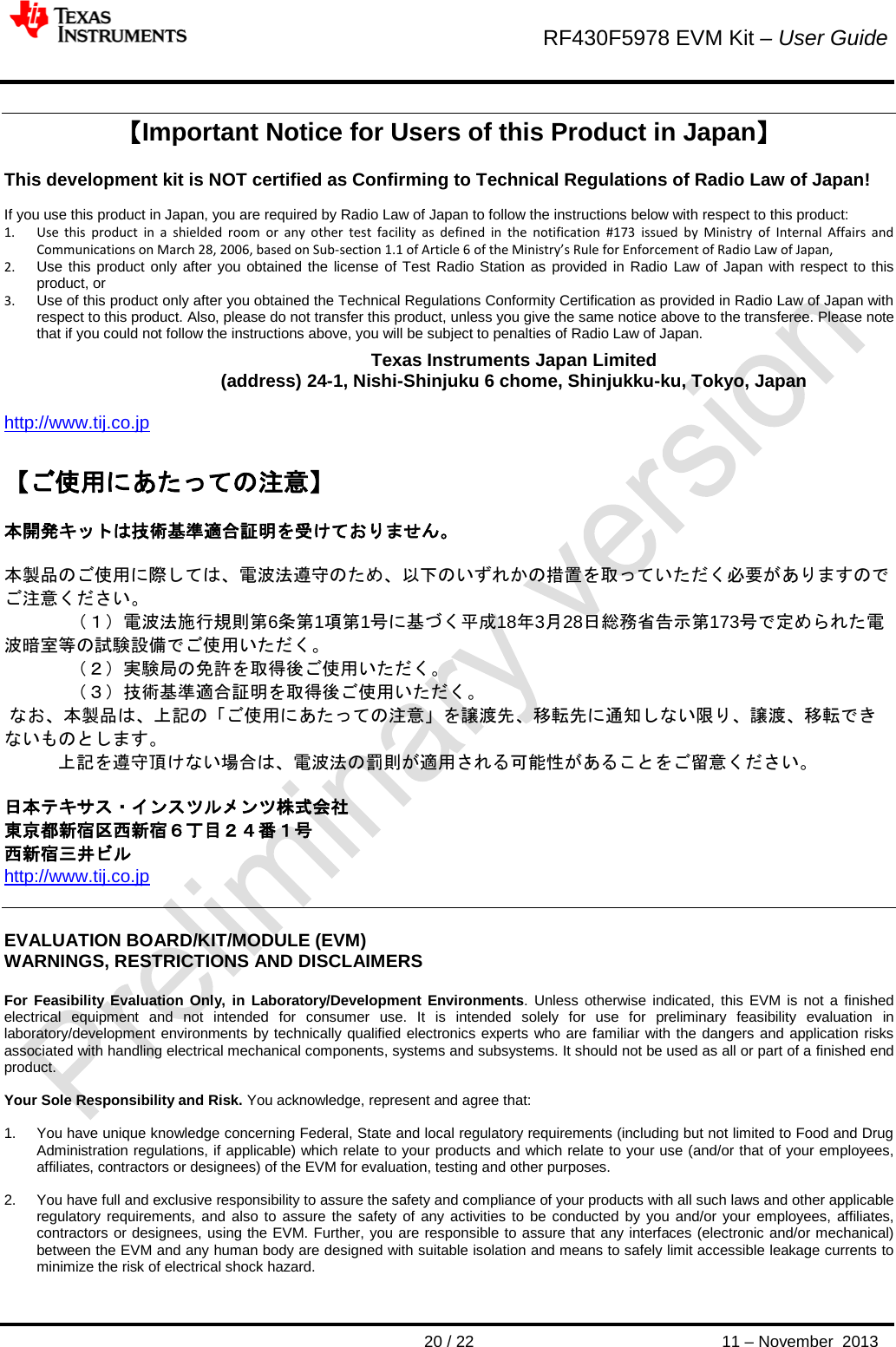        RF430F5978 EVM Kit – User Guide       20 / 22 11 – November  2013  【Important Notice for Users of this Product in Japan】  This development kit is NOT certified as Confirming to Technical Regulations of Radio Law of Japan!  If you use this product in Japan, you are required by Radio Law of Japan to follow the instructions below with respect to this product:  1. Use this product in a shielded room or any other test facility as defined in the notification #173 issued by Ministry of Internal Affairs and Communications on March 28, 2006, based on Sub-section 1.1 of Article 6 of the Ministry’s Rule for Enforcement of Radio Law of Japan,  2. Use this product only after you obtained the license of Test Radio Station as provided in Radio Law of Japan with respect to this product, or 3. Use of this product only after you obtained the Technical Regulations Conformity Certification as provided in Radio Law of Japan with respect to this product. Also, please do not transfer this product, unless you give the same notice above to the transferee. Please note that if you could not follow the instructions above, you will be subject to penalties of Radio Law of Japan.  Texas Instruments Japan Limited (address) 24-1, Nishi-Shinjuku 6 chome, Shinjukku-ku, Tokyo, Japan  http://www.tij.co.jp  【ご使用にあたっての注意】  本開発キットは技術基準適合証明を受けておりません。  本製品のご使用に際しては、電波法遵守のため、以下のいずれかの措置を取っていただく必要がありますのでご注意ください。  （１）電波法施行規則第6条第1項第1号に基づく平成18年3月28日総務省告示第173号で定められた電波暗室等の試験設備でご使用いただく。  （２）実験局の免許を取得後ご使用いただく。  （３）技術基準適合証明を取得後ご使用いただく。  なお、本製品は、上記の「ご使用にあたっての注意」を譲渡先、移転先に通知しない限り、譲渡、移転できないものとします。    上記を遵守頂けない場合は、電波法の罰則が適用される可能性があることをご留意ください。  日本テキサス・インスツルメンツ株式会社 東京都新宿区西新宿６丁目２４番１号 西新宿三井ビル http://www.tij.co.jp   EVALUATION BOARD/KIT/MODULE (EVM) WARNINGS, RESTRICTIONS AND DISCLAIMERS  For Feasibility Evaluation Only, in Laboratory/Development Environments. Unless otherwise indicated, this EVM is not a finished electrical equipment and not intended for consumer use. It is intended solely for use for preliminary feasibility evaluation in laboratory/development environments by technically qualified electronics experts who are familiar with the dangers and application risks associated with handling electrical mechanical components, systems and subsystems. It should not be used as all or part of a finished end product.  Your Sole Responsibility and Risk. You acknowledge, represent and agree that:  1. You have unique knowledge concerning Federal, State and local regulatory requirements (including but not limited to Food and Drug Administration regulations, if applicable) which relate to your products and which relate to your use (and/or that of your employees, affiliates, contractors or designees) of the EVM for evaluation, testing and other purposes.  2. You have full and exclusive responsibility to assure the safety and compliance of your products with all such laws and other applicable regulatory requirements, and also to assure the safety of any activities to be conducted by you and/or your employees, affiliates, contractors or designees, using the EVM. Further, you are responsible to assure that any interfaces (electronic and/or mechanical) between the EVM and any human body are designed with suitable isolation and means to safely limit accessible leakage currents to minimize the risk of electrical shock hazard.  