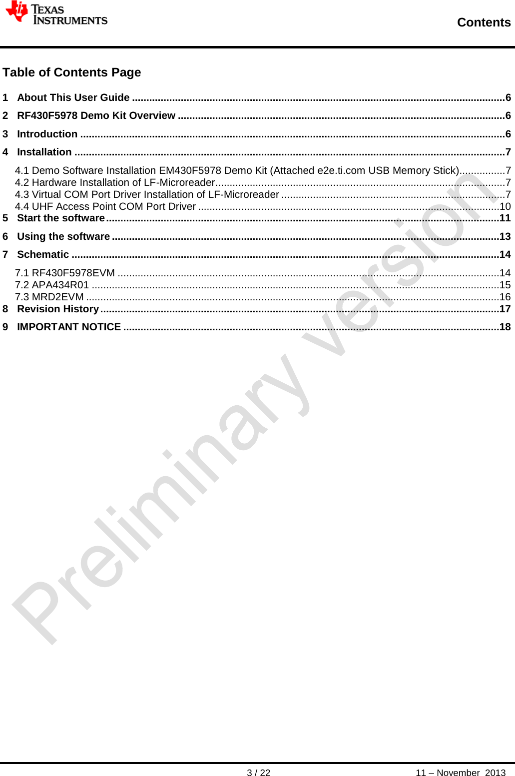        Contents       3 / 22 11 – November  2013  Table of Contents Page  1 About This User Guide .................................................................................................................................. 6 2 RF430F5978 Demo Kit Overview .................................................................................................................. 6 3 Introduction .................................................................................................................................................... 6 4 Installation ...................................................................................................................................................... 7 4.1 Demo Software Installation EM430F5978 Demo Kit (Attached e2e.ti.com USB Memory Stick) ................ 7 4.2 Hardware Installation of LF-Microreader ..................................................................................................... 7 4.3 Virtual COM Port Driver Installation of LF-Microreader .............................................................................. 7 4.4 UHF Access Point COM Port Driver .........................................................................................................10 5 Start the software .........................................................................................................................................11 6 Using the software .......................................................................................................................................13 7 Schematic .....................................................................................................................................................14 7.1 RF430F5978EVM .....................................................................................................................................14 7.2 APA434R01 ..............................................................................................................................................15 7.3 MRD2EVM ................................................................................................................................................16 8 Revision History ...........................................................................................................................................17 9 IMPORTANT NOTICE ...................................................................................................................................18 