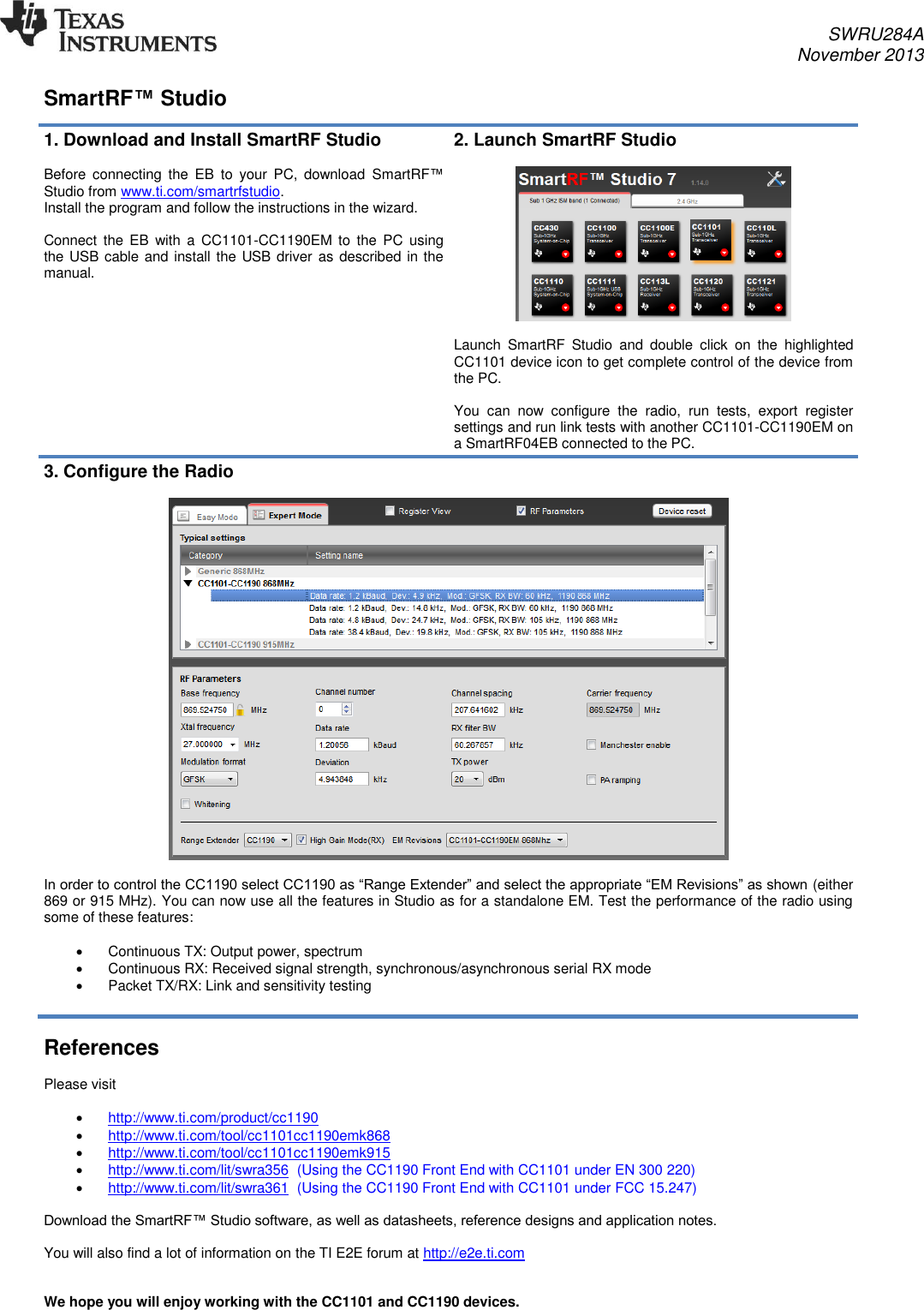 SWRU284A November 2013   SmartRF™ Studio  1. Download and Install SmartRF Studio  Before  connecting  the  EB  to  your  PC,  download  SmartRF™ Studio from www.ti.com/smartrfstudio.  Install the program and follow the instructions in the wizard.   Connect  the  EB  with  a  CC1101-CC1190EM to  the  PC  using the USB cable and install the USB driver as described in the manual.   2. Launch SmartRF Studio    Launch  SmartRF  Studio  and  double  click  on  the  highlighted CC1101 device icon to get complete control of the device from the PC.  You  can  now  configure  the  radio,  run  tests,  export  register settings and run link tests with another CC1101-CC1190EM on a SmartRF04EB connected to the PC. 3. Configure the Radio    In order to control the CC1190 select CC1190 as “Range Extender” and select the appropriate “EM Revisions” as shown (either 869 or 915 MHz). You can now use all the features in Studio as for a standalone EM. Test the performance of the radio using some of these features:    Continuous TX: Output power, spectrum   Continuous RX: Received signal strength, synchronous/asynchronous serial RX mode   Packet TX/RX: Link and sensitivity testing   References  Please visit    http://www.ti.com/product/cc1190   http://www.ti.com/tool/cc1101cc1190emk868  http://www.ti.com/tool/cc1101cc1190emk915   http://www.ti.com/lit/swra356  (Using the CC1190 Front End with CC1101 under EN 300 220)  http://www.ti.com/lit/swra361  (Using the CC1190 Front End with CC1101 under FCC 15.247)  Download the SmartRF™ Studio software, as well as datasheets, reference designs and application notes.  You will also find a lot of information on the TI E2E forum at http://e2e.ti.com   We hope you will enjoy working with the CC1101 and CC1190 devices.   