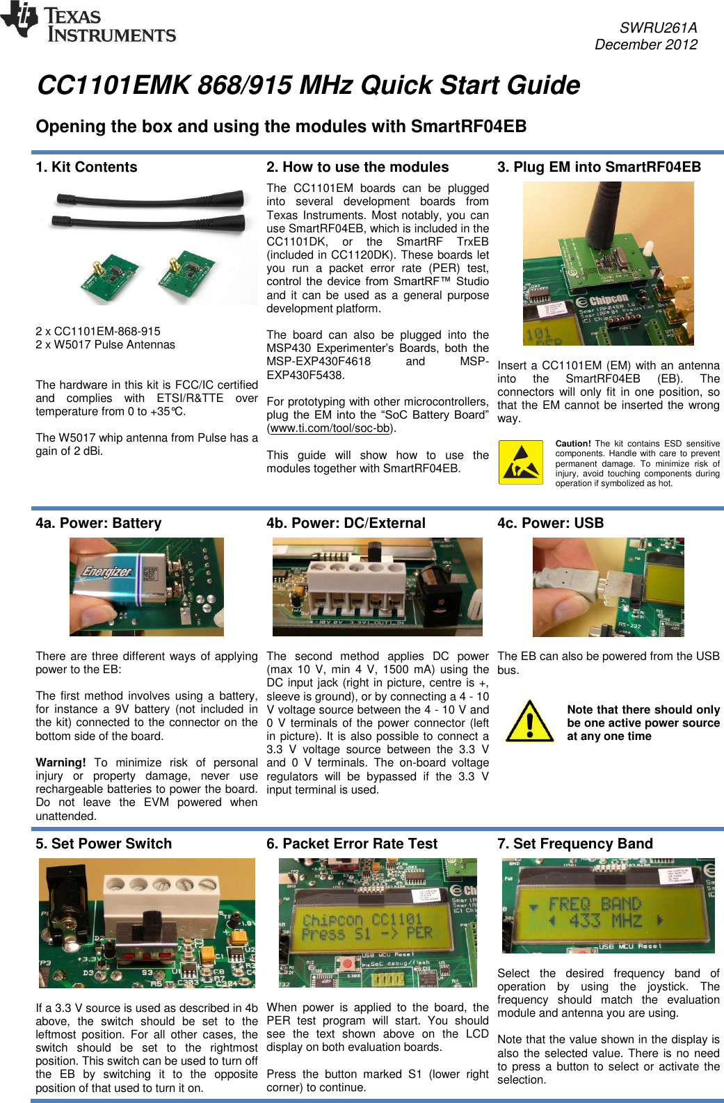     SWRU261A     December 2012   CC1101EMK 868/915 MHz Quick Start Guide   Opening the box and using the modules with SmartRF04EB  1. Kit Contents     2 x CC1101EM-868-915 2 x W5017 Pulse Antennas   The hardware in this kit is FCC/IC certified and  complies  with  ETSI/R&amp;TTE  over temperature from 0 to +35°C.   The W5017 whip antenna from Pulse has a gain of 2 dBi. 2. How to use the modules  The  CC1101EM  boards  can  be  plugged into  several  development  boards  from Texas Instruments. Most notably, you can use SmartRF04EB, which is included in the CC1101DK,  or  the  SmartRF  TrxEB (included in CC1120DK). These boards let you  run  a  packet  error  rate  (PER)  test, control  the  device  from  SmartRF™ Studio and  it  can  be  used as  a  general  purpose development platform.  The  board  can  also  be  plugged  into  the MSP430  Experimenter’s  Boards,  both  the MSP-EXP430F4618  and  MSP-EXP430F5438.  For prototyping with other microcontrollers, plug  the  EM  into  the  “SoC  Battery Board” (www.ti.com/tool/soc-bb).   This  guide  will  show  how  to  use  the modules together with SmartRF04EB.  3. Plug EM into SmartRF04EB    Insert a CC1101EM (EM) with an antenna into  the  SmartRF04EB  (EB).  The connectors will only fit  in one position,  so that the EM cannot be inserted the wrong way.  Caution!  The  kit  contains  ESD  sensitive components. Handle  with care  to  prevent permanent  damage.  To  minimize  risk  of injury,  avoid  touching  components  during operation if symbolized as hot.  4a. Power: Battery    There are three different ways of applying power to the EB:  The first  method involves using a  battery, for  instance  a  9V  battery  (not  included  in the kit) connected to the connector on the bottom side of the board.  Warning!  To  minimize  risk  of  personal injury  or  property  damage,  never  use rechargeable batteries to power the board. Do  not  leave  the  EVM  powered  when unattended.  4b. Power: DC/External    The  second  method  applies  DC  power (max 10 V,  min 4  V, 1500  mA) using  the DC input jack (right in picture, centre is +, sleeve is ground), or by connecting a 4 - 10 V voltage source between the 4 - 10 V and 0 V terminals of the power connector (left in picture). It is also possible to connect a 3.3  V  voltage  source  between  the  3.3  V and  0  V  terminals.  The  on-board  voltage regulators  will  be  bypassed  if  the  3.3  V input terminal is used.  4c. Power: USB    The EB can also be powered from the USB bus.   Note that there should only be one active power source at any one time 5. Set Power Switch    If a 3.3 V source is used as described in 4b above,  the  switch  should  be  set  to  the leftmost  position.  For  all  other  cases,  the switch  should  be  set  to  the  rightmost position. This switch can be used to turn off the  EB  by  switching  it  to  the  opposite position of that used to turn it on. 6. Packet Error Rate Test    When  power  is  applied  to  the  board,  the PER  test  program  will  start.  You  should see  the  text  shown  above  on  the  LCD display on both evaluation boards.   Press  the  button  marked  S1  (lower  right corner) to continue. 7. Set Frequency Band     Select  the  desired  frequency  band  of operation  by  using  the  joystick.  The frequency  should  match  the  evaluation module and antenna you are using.  Note that the value shown in the display is also the selected value. There is no need to press a button to select or activate  the selection. 