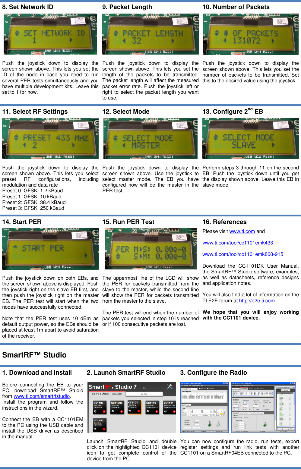   8. Set Network ID    Push  the  joystick  down  to  display  the screen shown above. This lets you set the ID  of  the  node  in  case  you  need  to  run several PER tests simultaneously and you have multiple development kits. Leave this set to 1 for now. 9. Packet Length    Push  the  joystick  down  to  display  the screen shown above. This lets you set the length  of  the  packets  to  be  transmitted. The packet length will affect the measured packet error rate. Push  the  joystick  left  or right to select  the packet  length you want to use. 10. Number of Packets    Push  the  joystick  down  to  display  the screen shown above. This lets you set the number  of  packets  to  be  transmitted.  Set this to the desired value using the joystick.  11. Select RF Settings    Push  the  joystick  down  to  display  the screen shown above. This  lets you select preset  RF  configurations,  including modulation and data rate Preset 0: GFSK, 1.2 kBaud Preset 1: GFSK, 10 kBaud Preset 2: GFSK, 38.4 kBaud Preset 3: GFSK, 250 kBaud 12. Select Mode    Push  the  joystick  down  to  display  the screen  shown  above.  Use  the  joystick  to select  master  mode.  The  EB  you  have configured  now  will  be  the  master  in  the PER test.  13. Configure 2nd EB    Perform steps 3 through 11 on the second EB.  Push  the  joystick  down  until  you  get the display shown above. Leave this EB in slave mode.  14. Start PER    Push the  joystick  down on  both  EBs,  and the screen shown above is displayed. Push the joystick right on the slave EB first, and then push the  joystick right on the master EB. The  PER test  will  start when the  two nodes have successfully connected.   Note  that  the  PER  test  uses  10  dBm  as default output power, so the EBs should be placed at least 1m apart to avoid saturation of the receiver. 15. Run PER Test    The  uppermost  line  of  the  LCD  will  show the  PER  for  packets  transmitted  from  the slave to the master, while the second line will show the PER for packets transmitted from the master to the slave.   The PER test will end when the number of packets you selected in step 10 is reached or if 100 consecutive packets are lost. 16. References  Please visit www.ti.com and   www.ti.com/tool/cc1101emk433  www.ti.com/tool/cc1101emk868-915  Download  the  CC1101DK  User  Manual, the SmartRF™ Studio software, examples, as  well  as  datasheets,  reference  designs and application notes.  You will also find a lot of information on the TI E2E forum at http://e2e.ti.com  We  hope  that  you  will  enjoy  working with the CC1101 device.  SmartRF™ Studio  1. Download and Install  Before  connecting  the  EB  to  your PC,  download  SmartRF™  Studio from www.ti.com/smartrfstudio.  Install  the  program  and  follow  the instructions in the wizard.   Connect the  EB  with a CC1101EM to the PC using the USB cable and install  the USB  driver as  described in the manual.   2. Launch SmartRF Studio    Launch  SmartRF  Studio  and  double click on the highlighted CC1101 device icon  to  get  complete  control  of  the device from the PC. 3. Configure the Radio       You  can  now  configure  the  radio,  run  tests,  export register  settings  and  run  link  tests  with  another CC1101 on a SmartRF04EB connected to the PC.  