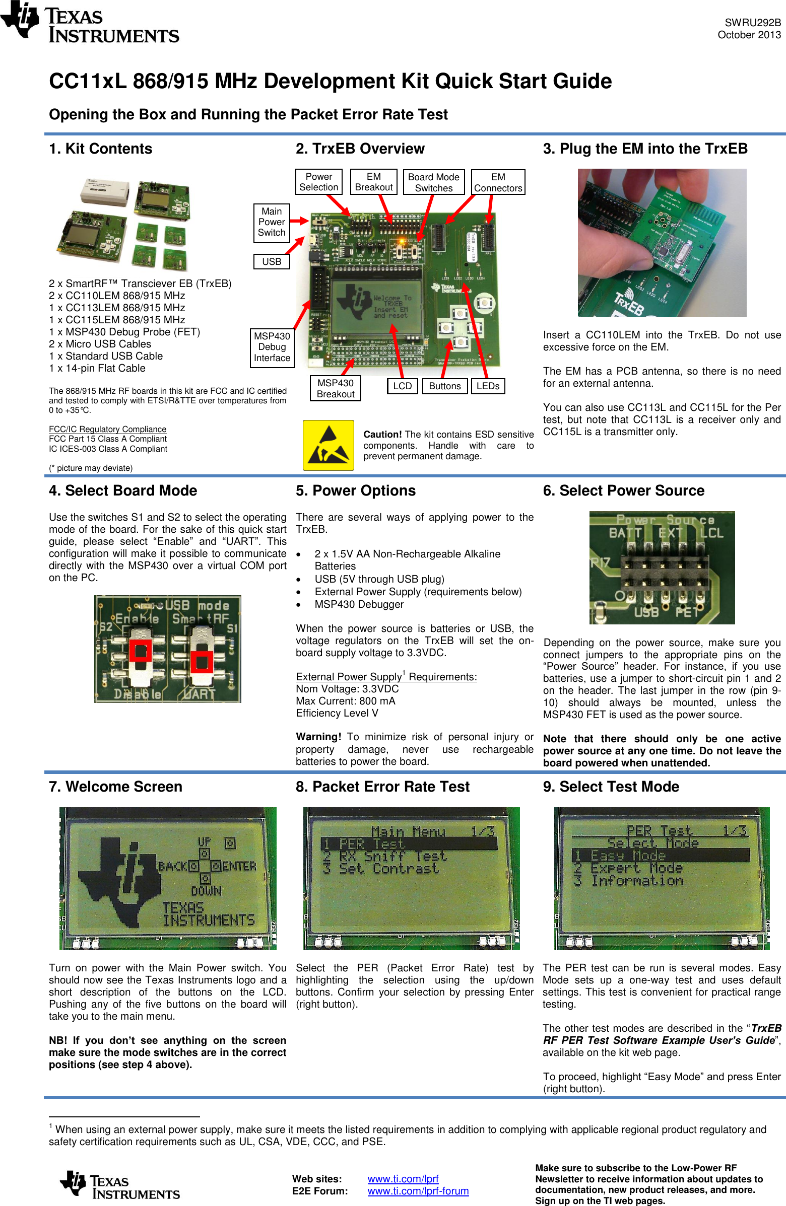 SWRU292B October 2013   Web sites:  www.ti.com/lprf E2E Forum:  www.ti.com/lprf-forum Make sure to subscribe to the Low-Power RF Newsletter to receive information about updates to documentation, new product releases, and more. Sign up on the TI web pages.   CC11xL 868/915 MHz Development Kit Quick Start Guide  Opening the Box and Running the Packet Error Rate Test  1. Kit Contents   2 x SmartRF™ Transciever EB (TrxEB) 2 x CC110LEM 868/915 MHz 1 x CC113LEM 868/915 MHz 1 x CC115LEM 868/915 MHz 1 x MSP430 Debug Probe (FET) 2 x Micro USB Cables 1 x Standard USB Cable 1 x 14-pin Flat Cable  The 868/915 MHz RF boards in this kit are FCC and IC certified and tested to comply with ETSI/R&amp;TTE over temperatures from 0 to +35°C.  FCC/IC Regulatory Compliance FCC Part 15 Class A Compliant IC ICES-003 Class A Compliant  (* picture may deviate) 2. TrxEB Overview           Caution! The kit contains ESD sensitive components.  Handle  with  care  to prevent permanent damage.  3. Plug the EM into the TrxEB    Insert  a  CC110LEM  into  the  TrxEB.  Do  not  use excessive force on the EM.   The EM has a PCB antenna, so there is no need for an external antenna.  You can also use CC113L and CC115L for the Per test, but  note that CC113L  is a  receiver only and CC115L is a transmitter only.   4. Select Board Mode  Use the switches S1 and S2 to select the operating mode of the board. For the sake of this quick start guide,  please  select  “Enable”  and  “UART”.  This configuration will make it possible to communicate directly with the MSP430 over a  virtual COM  port on the PC.      5. Power Options  There  are  several  ways  of  applying  power  to  the TrxEB.    2 x 1.5V AA Non-Rechargeable Alkaline Batteries   USB (5V through USB plug)   External Power Supply (requirements below)   MSP430 Debugger  When  the  power  source  is  batteries  or  USB,  the voltage  regulators  on  the  TrxEB  will  set  the  on-board supply voltage to 3.3VDC.  External Power Supply1 Requirements: Nom Voltage: 3.3VDC Max Current: 800 mA Efficiency Level V  Warning!  To  minimize  risk  of  personal  injury  or property  damage,  never  use  rechargeable batteries to power the board. 6. Select Power Source    Depending  on  the  power  source,  make  sure  you connect  jumpers  to  the  appropriate  pins  on  the “Power  Source”  header.  For  instance,  if  you  use batteries, use a jumper to short-circuit pin 1 and 2 on the header. The last jumper in the row (pin  9-10)  should  always  be  mounted,  unless  the MSP430 FET is used as the power source.  Note  that  there  should  only  be  one  active power source at any one time. Do not leave the board powered when unattended. 7. Welcome Screen    Turn  on  power  with  the  Main  Power  switch.  You should now see the Texas Instruments logo and a short  description  of  the  buttons  on  the  LCD. Pushing  any  of  the  five buttons  on  the  board  will take you to the main menu.  NB!  If  you  don’t  see  anything  on  the  screen make sure the mode switches are in the correct positions (see step 4 above). 8. Packet Error Rate Test    Select  the  PER  (Packet  Error  Rate)  test  by highlighting  the  selection  using  the  up/down buttons. Confirm  your selection by  pressing Enter (right button). 9. Select Test Mode    The PER  test can  be run is several modes. Easy Mode  sets  up  a  one-way  test  and  uses  default settings. This test is convenient for practical range testing.   The other test modes are described in the “TrxEB RF PER Test Software Example  User’s  Guide”, available on the kit web page.  To proceed, highlight “Easy Mode” and press Enter (right button).                                       1 When using an external power supply, make sure it meets the listed requirements in addition to complying with applicable regional product regulatory and safety certification requirements such as UL, CSA, VDE, CCC, and PSE.  EM Connectors MSP430 Breakout USB EM Breakout Main Power Switch Power Selection Board Mode Switches LCD Buttons LEDs MSP430 Debug Interface 
