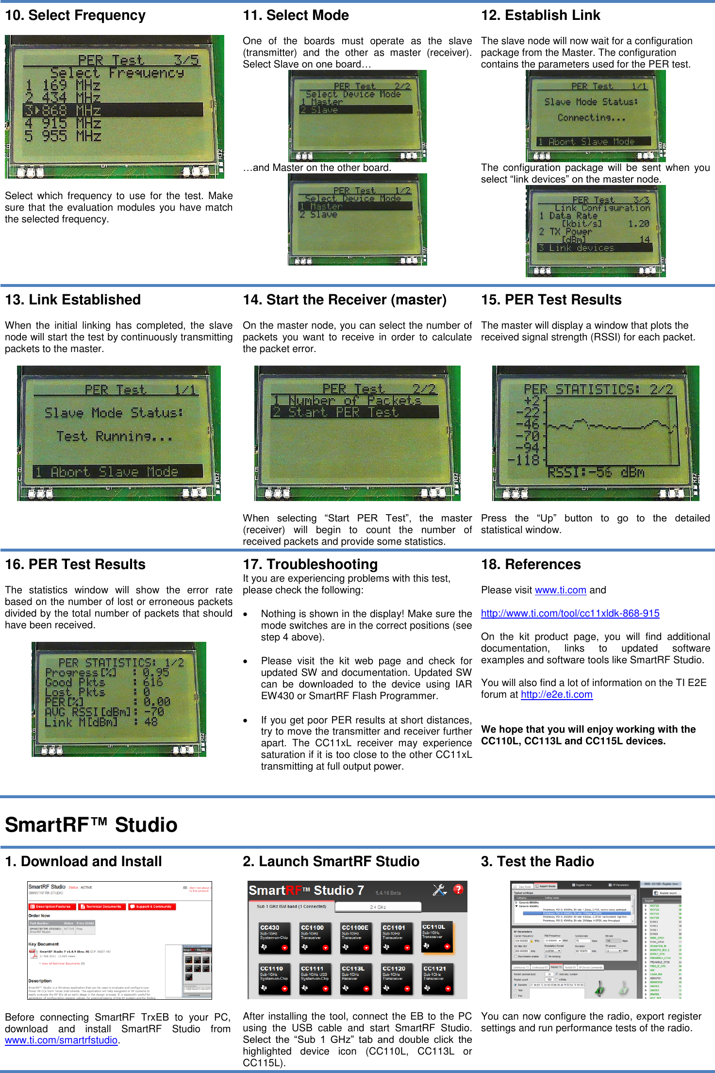  10. Select Frequency    Select  which  frequency  to  use for the  test.  Make sure that the evaluation modules you have match the selected frequency.  11. Select Mode  One  of  the  boards  must  operate  as  the  slave (transmitter)  and  the  other  as  master  (receiver). Select Slave on one board…  …and Master on the other board.  12. Establish Link  The slave node will now wait for a configuration package from the Master. The configuration contains the parameters used for the PER test.  The  configuration  package will  be  sent  when  you select “link devices” on the master node.  13. Link Established  When  the  initial  linking  has  completed,  the  slave node will start the test by continuously transmitting packets to the master.     14. Start the Receiver (master)  On the master node, you can select the number of packets  you  want  to  receive  in  order  to  calculate the packet error.    When  selecting  “Start  PER  Test”,  the  master (receiver)  will  begin  to  count  the  number  of received packets and provide some statistics. 15. PER Test Results  The master will display a window that plots the received signal strength (RSSI) for each packet.     Press  the  “Up”  button  to  go  to  the  detailed statistical window.  16. PER Test Results  The  statistics  window  will  show  the  error  rate based on the number of lost or erroneous packets divided by the total number of packets that should have been received.   17. Troubleshooting It you are experiencing problems with this test, please check the following:    Nothing is shown in the display! Make sure the mode switches are in the correct positions (see step 4 above).    Please  visit  the  kit  web  page  and  check  for updated SW and documentation. Updated SW can  be  downloaded  to  the  device  using  IAR EW430 or SmartRF Flash Programmer.    If you get poor PER results at short distances, try to move the transmitter and receiver further apart.  The  CC11xL  receiver  may  experience saturation if it is too close to the other CC11xL transmitting at full output power. 18. References  Please visit www.ti.com and   http://www.ti.com/tool/cc11xldk-868-915  On  the  kit  product  page,  you  will  find  additional documentation,  links  to  updated  software examples and software tools like SmartRF Studio.  You will also find a lot of information on the TI E2E forum at http://e2e.ti.com   We hope that you will enjoy working with the CC110L, CC113L and CC115L devices.  SmartRF™ Studio  1. Download and Install    Before  connecting  SmartRF  TrxEB  to  your  PC, download  and  install  SmartRF  Studio  from www.ti.com/smartrfstudio.  2. Launch SmartRF Studio    After installing the tool, connect the EB to the PC using  the  USB  cable  and  start  SmartRF  Studio. Select  the  “Sub  1  GHz”  tab  and  double  click  the highlighted  device  icon  (CC110L,  CC113L  or CC115L). 3. Test the Radio    You can now configure the radio, export register settings and run performance tests of the radio.  