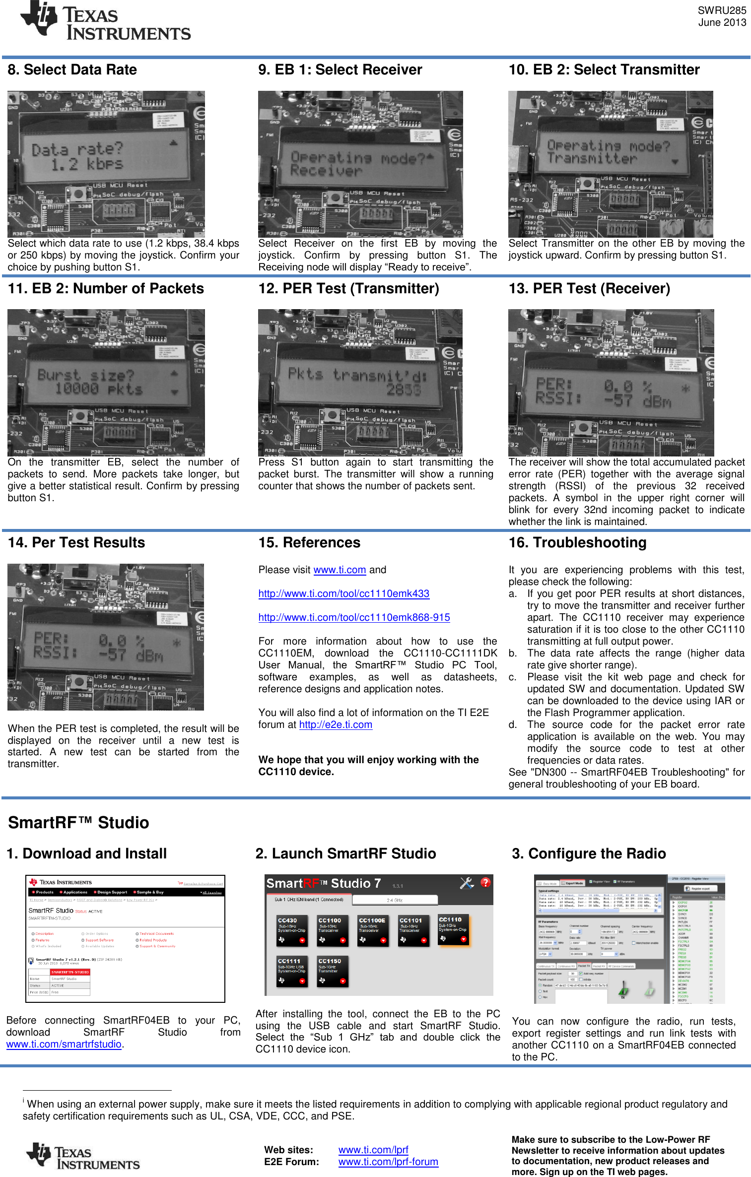 SWRU285 June 2013  Web sites:  www.ti.com/lprf E2E Forum:  www.ti.com/lprf-forum Make sure to subscribe to the Low-Power RF Newsletter to receive information about updates to documentation, new product releases and more. Sign up on the TI web pages.  8. Select Data Rate   Select which data rate to use (1.2 kbps, 38.4 kbps or 250 kbps) by moving the joystick. Confirm your choice by pushing button S1. 9. EB 1: Select Receiver   Select  Receiver  on  the  first  EB  by  moving  the joystick.  Confirm  by  pressing  button  S1.  The Receiving node will display “Ready to receive”. 10. EB 2: Select Transmitter   Select Transmitter on the other EB by moving the joystick upward. Confirm by pressing button S1.  11. EB 2: Number of Packets   On  the  transmitter  EB,  select  the  number  of packets  to  send.  More  packets  take  longer,  but give a better statistical result. Confirm by pressing button S1.  12. PER Test (Transmitter)   Press  S1  button  again  to  start  transmitting  the packet  burst.  The  transmitter  will  show  a  running counter that shows the number of packets sent.  13. PER Test (Receiver)   The receiver will show the total accumulated packet error  rate  (PER)  together  with  the  average  signal strength  (RSSI)  of  the  previous  32  received packets.  A  symbol  in  the  upper  right  corner  will blink  for  every  32nd incoming  packet  to  indicate whether the link is maintained. 14. Per Test Results    When the PER test is completed, the result will be displayed  on  the  receiver  until  a  new  test  is started.  A  new  test  can  be  started  from  the transmitter.  15. References  Please visit www.ti.com and   http://www.ti.com/tool/cc1110emk433  http://www.ti.com/tool/cc1110emk868-915  For  more  information  about  how  to  use  the CC1110EM,  download  the  CC1110-CC1111DK User  Manual,  the  SmartRF™  Studio  PC  Tool, software  examples,  as  well  as  datasheets, reference designs and application notes.  You will also find a lot of information on the TI E2E forum at http://e2e.ti.com   We hope that you will enjoy working with the CC1110 device. 16. Troubleshooting  It  you  are  experiencing  problems  with  this  test, please check the following: a.  If you get poor PER results at short distances, try to move the transmitter and receiver further apart.  The  CC1110  receiver  may  experience saturation if it is too close to the other CC1110 transmitting at full output power. b.  The  data  rate  affects  the  range  (higher  data rate give shorter range). c.  Please  visit  the  kit  web  page  and  check  for updated SW and documentation. Updated SW can be downloaded to the device using IAR or the Flash Programmer application. d.  The  source  code  for  the  packet  error  rate application  is  available  on  the  web.  You  may modify  the  source  code  to  test  at  other frequencies or data rates. See &quot;DN300 -- SmartRF04EB Troubleshooting&quot; for general troubleshooting of your EB board.  SmartRF™ Studio  1. Download and Install    Before  connecting  SmartRF04EB  to  your  PC, download  SmartRF  Studio  from www.ti.com/smartrfstudio.  2. Launch SmartRF Studio    After  installing  the  tool,  connect  the  EB  to  the  PC using  the  USB  cable  and  start  SmartRF  Studio. Select  the  “Sub  1  GHz”  tab  and  double  click  the CC1110 device icon. 3. Configure the Radio    You  can  now  configure  the  radio,  run  tests, export  register  settings  and  run  link  tests  with another CC1110 on a SmartRF04EB connected to the PC.                                        i When using an external power supply, make sure it meets the listed requirements in addition to complying with applicable regional product regulatory and safety certification requirements such as UL, CSA, VDE, CCC, and PSE. 