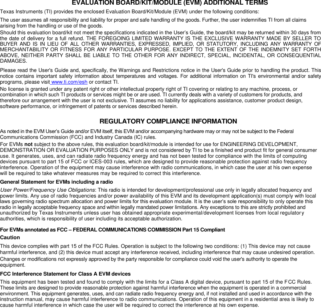 EVALUATION BOARD/KIT/MODULE (EVM) ADDITIONAL TERMS Texas Instruments (TI) provides the enclosed Evaluation Board/Kit/Module (EVM) under the following conditions: The user assumes all responsibility and liability for proper and safe handling of the goods. Further, the user indemnifies TI from all claims arising from the handling or use of the goods. Should this evaluation board/kit not meet the specifications indicated in the User’s Guide, the board/kit may be returned within 30 days from the date of delivery for a full refund. THE FOREGOING LIMITED WARRANTY IS THE EXCLUSIVE WARRANTY MADE BY SELLER TO BUYER  AND  IS  IN  LIEU  OF  ALL  OTHER  WARRANTIES,  EXPRESSED,  IMPLIED,  OR  STATUTORY,  INCLUDING  ANY  WARRANTY  OF MERCHANTABILITY OR FITNESS FOR ANY PARTICULAR PURPOSE. EXCEPT TO THE EXTENT OF THE INDEMNITY SET FORTH ABOVE, NEITHER PARTY SHALL BE  LIABLE TO THE  OTHER FOR ANY INDIRECT, SPECIAL, INCIDENTAL, OR  CONSEQUENTIAL DAMAGES. Please read the User&apos;s Guide and, specifically, the Warnings and Restrictions notice in the User&apos;s Guide prior to handling the product. This notice contains important safety  information about temperatures  and voltages. For additional information on TI&apos;s  environmental  and/or safety programs, please visit www.ti.com/esh or contact TI. No license is granted under any patent right or other intellectual property right of TI covering or relating to any machine, process, or combination in which such TI products or services might be or are used. TI currently deals with a variety of customers for products, and therefore our arrangement with the user is not exclusive. TI assumes no liability for applications assistance, customer product design, software performance, or infringement of patents or services described herein. REGULATORY COMPLIANCE INFORMATION As noted in the EVM User’s Guide and/or EVM itself, this EVM and/or accompanying hardware may or may not be subject to the Federal Communications Commission (FCC) and Industry Canada (IC) rules. For EVMs not subject to the above rules, this evaluation board/kit/module is intended for use for ENGINEERING DEVELOPMENT, DEMONSTRATION OR EVALUATION PURPOSES ONLY and is not considered by TI to be a finished end product fit for general consumer use. It generates, uses, and can radiate radio frequency energy and has not been tested for compliance with the limits of computing devices pursuant to part 15 of FCC or ICES-003 rules, which are designed to provide reasonable protection against radio frequency interference. Operation of the equipment may cause interference with radio communications, in which case the user at his own expense will be required to take whatever measures may be required to correct this interference. General Statement for EVMs including a radio User Power/Frequency Use Obligations: This radio is intended for development/professional use only in legally allocated frequency and power limits. Any use of radio frequencies and/or power availability of this EVM and its development application(s) must comply with local laws governing radio spectrum allocation and power limits for this evaluation module. It is the user’s sole responsibility to only operate this radio in legally acceptable frequency space and within legally mandated power limitations. Any exceptions to this are strictly prohibited and unauthorized by Texas Instruments unless user has obtained appropriate experimental/development licenses from local regulatory authorities, which is responsibility of user including its acceptable authorization. For EVMs annotated as FCC – FEDERAL COMMUNICATIONS COMMISSION Part 15 Compliant Caution This device complies with part 15 of the FCC Rules. Operation is subject to the following two conditions: (1) This device may not cause harmful interference, and (2) this device must accept any interference received, including interference that may cause undesired operation. Changes or modifications not expressly approved by the party responsible for compliance could void the user&apos;s authority to operate the equipment. FCC Interference Statement for Class A EVM devices This equipment has been tested and found to comply with the limits for a Class A digital device, pursuant to part 15 of the FCC Rules. These limits are designed to provide reasonable protection against harmful interference when the equipment is operated in a commercial environment. This equipment generates, uses, and can radiate radio frequency energy and, if not installed and used in accordance with the instruction manual, may cause harmful interference to radio communications. Operation of this equipment in a residential area is likely to cause harmful interference in which case the user will be required to correct the interference at his own expense. 