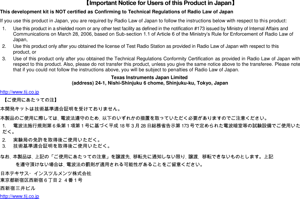 【Important Notice for Users of this Product in Japan】 This development kit is NOT certified as Confirming to Technical Regulations of Radio Law of Japan If you use this product in Japan, you are required by Radio Law of Japan to follow the instructions below with respect to this product: 1.  Use this product in a shielded room or any other test facility as defined in the notification #173 issued by Ministry of Internal Affairs and Communications on March 28, 2006, based on Sub-section 1.1 of Article 6 of the Ministry’s Rule for Enforcement of Radio Law of Japan, 2.  Use this product only after you obtained the license of Test Radio Station as provided in Radio Law of Japan with respect to this product, or 3.  Use of this product only after you obtained the Technical Regulations Conformity Certification as provided in Radio Law of Japan with respect to this product. Also, please do not transfer this product, unless you give the same notice above to the transferee. Please note that if you could not follow the instructions above, you will be subject to penalties of Radio Law of Japan. Texas Instruments Japan Limited (address) 24-1, Nishi-Shinjuku 6 chome, Shinjuku-ku, Tokyo, Japan http://www.tij.co.jp  【ご使用にあたっての注】 本開発キットは技術基準適合証明を受けておりません。 本製品のご使用に際しては、電波法遵守のため、以下のいずれかの措置を取っていただく必要がありますのでご注意ください。 1. 電波法施行規則第6条第1項第1号に基づく平成18年3月28日総務省告示第173号で定められた電波暗室等の試験設備でご使用いただく。 2. 実験局の免許を取得後ご使用いただく。 3. 技術基準適合証明を取得後ご使用いただく。 なお、本製品は、上記の「ご使用にあたっての注意」を譲渡先、移転先に通知しない限り、譲渡、 移転できないものとします。上記を遵守頂けない場合は、電波法の罰則が適用される可能性があることをご留意ください。 日本テキサス・インスツルメンツ株式会社東京都新宿区西新宿６丁目２ ４番１号 西新宿三井ビル http://www.tij.co.jp  