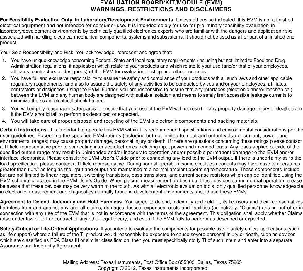 EVALUATION BOARD/KIT/MODULE (EVM) WARNINGS, RESTRICTIONS AND DISCLAIMERS For Feasibility Evaluation Only, in Laboratory/Development Environments. Unless otherwise indicated, this EVM is not a finished electrical equipment and not intended for consumer use. It is intended solely for use for preliminary feasibility evaluation  in laboratory/development environments by technically qualified electronics experts who are familiar with the dangers and application risks associated with handling electrical mechanical components, systems and subsystems. It should not be used as all or part of a finished end product. Your Sole Responsibility and Risk. You acknowledge, represent and agree that: 1.  You have unique knowledge concerning Federal, State and local regulatory requirements (including but not limited to Food and Drug Administration regulations, if applicable) which relate to your products and which relate to your use (and/or that of your employees, affiliates, contractors or designees) of the EVM for evaluation, testing and other purposes. 2.  You have full and exclusive responsibility to assure the safety and compliance of your products with all such laws and other applicable regulatory requirements, and also to assure the safety of any activities to be conducted by you and/or your employees, affiliates, contractors or designees, using the EVM. Further, you are responsible to assure that any interfaces (electronic and/or mechanical) between the EVM and any human body are designed with suitable isolation and means to safely limit accessible leakage currents to minimize the risk of electrical shock hazard. 3.  You will employ reasonable safeguards to ensure that your use of the EVM will not result in any property damage, injury or death, even if the EVM should fail to perform as described or expected. 4. You will take care of proper disposal and recycling of the EVM’s electronic components and packing materials.  Certain Instructions. It is important to operate this EVM within TI’s recommended specifications and environmental considerations per the user guidelines. Exceeding the specified EVM ratings (including but not limited to input and output voltage, current, power, and environmental ranges) may cause property damage, personal injury or death. If there are questions concerning these ratings please contact a TI field representative prior to connecting interface electronics including input power and intended loads. Any loads applied outside of the specified output range may result in unintended and/or inaccurate operation and/or possible permanent damage to the EVM and/or interface electronics. Please consult the EVM User&apos;s Guide prior to connecting any load to the EVM output. If there is uncertainty as to the load specification, please contact a TI field representative. During normal operation, some circuit components may have case temperatures greater than 60°C as long as the input and output are maintained at a normal ambient operating temperature. These components include but are not limited to linear regulators, switching transistors, pass transistors, and current sense resistors which can be identified using the EVM schematic located in the EVM User&apos;s Guide. When placing measurement probes near these devices during normal operation, please be aware that these devices may be very warm to the touch. As with all electronic evaluation tools, only qualified personnel knowledgeable in electronic measurement and diagnostics normally found in development environments should use these EVMs. Agreement to Defend, Indemnify  and Hold Harmless. You agree to defend, indemnify and hold TI, its licensors and their representatives harmless from and against any and all claims, damages, losses, expenses, costs and liabilities (collectively, &quot;Claims&quot;) arising out of or in connection with any use of the EVM that is not in accordance with the terms of the agreement. This obligation shall apply whether Claims arise under law of tort or contract or any other legal theory, and even if the EVM fails to perform as described or expected. Safety-Critical or Life-Critical Applications. If you intend to evaluate the components for possible use in safety critical applications (such as life support) where a failure of the TI product would reasonably be expected to cause severe personal injury or death, such as devices which are classified as FDA Class III or similar classification, then you must specifically notify TI of such intent and enter into a separate Assurance and Indemnity Agreement. Mailing Address: Texas Instruments, Post Office Box 655303, Dallas, Texas 75265 Copyright © 2012, Texas Instruments Incorporated 