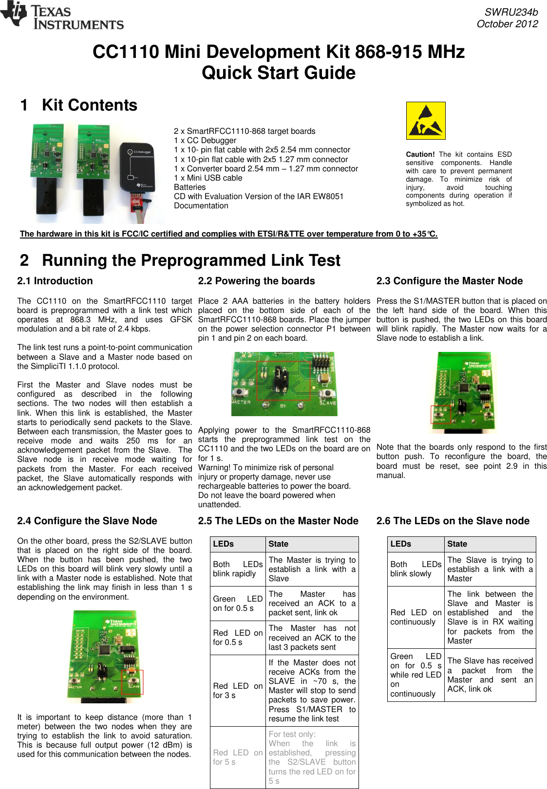     SWRU234b     October 2012  CC1110 Mini Development Kit 868-915 MHz Quick Start Guide 1  Kit Contents  2 x SmartRFCC1110-868 target boards       1 x CC Debugger 1 x 10- pin flat cable with 2x5 2.54 mm connector 1 x 10-pin flat cable with 2x5 1.27 mm connector 1 x Converter board 2.54 mm – 1.27 mm connector 1 x Mini USB cable  Batteries CD with Evaluation Version of the IAR EW8051 Documentation   The hardware in this kit is FCC/IC certified and complies with ETSI/R&amp;TTE over temperature from 0 to +35°C. 2  Running the Preprogrammed Link Test 2.1 Introduction   The  CC1110  on  the  SmartRFCC1110  target board is  preprogrammed  with a  link  test  which operates  at  868.3  MHz,  and  uses  GFSK modulation and a bit rate of 2.4 kbps.    The link test runs a point-to-point communication between  a Slave and a Master node based on the SimpliciTI 1.1.0 protocol.   First  the  Master  and  Slave  nodes  must  be configured  as  described  in  the  following sections.  The  two  nodes  will  then  establish  a link.  When  this  link  is  established,  the  Master starts to periodically send packets to the Slave. Between each transmission, the Master goes to receive  mode  and  waits  250  ms  for  an acknowledgement  packet  from the  Slave.    The Slave  node  is  in  receive  mode  waiting  for packets  from  the  Master.  For  each  received packet,  the  Slave  automatically  responds  with an acknowledgement packet.  2.2 Powering the boards  Place  2  AAA  batteries  in  the  battery  holders placed  on  the  bottom  side  of  each  of  the SmartRFCC1110-868 boards. Place the jumper on  the  power  selection  connector  P1  between pin 1 and pin 2 on each board.     Applying  power  to  the  SmartRFCC1110-868 starts  the  preprogrammed  link  test  on  the CC1110 and the two LEDs on the board are on for 1 s. Warning! To minimize risk of personal injury or property damage, never use rechargeable batteries to power the board. Do not leave the board powered when unattended. 2.3 Configure the Master Node  Press the S1/MASTER button that is placed on the  left  hand  side  of  the  board.  When  this button is pushed, the two LEDs on this board will  blink  rapidly.  The  Master  now  waits  for  a Slave node to establish a link.     Note that the boards  only respond to  the first button  push.  To  reconfigure  the  board,  the board  must  be  reset,  see  point  2.9  in  this manual.  2.4 Configure the Slave Node   On the other board, press the S2/SLAVE button that  is  placed  on  the  right  side  of  the  board.  When  the  button  has  been  pushed,  the  two LEDs on this board will blink very slowly until a link with a Master node is established. Note that establishing the link may finish in less than 1 s depending on the environment.    It  is  important  to  keep  distance  (more  than  1 meter)  between  the  two  nodes  when  they  are trying  to  establish  the  link  to  avoid  saturation. This  is  because  full  output  power  (12  dBm)  is used for this communication between the nodes.  2.5 The LEDs on the Master Node  LEDs State Both  LEDs blink rapidly The  Master  is  trying  to establish  a  link  with  a Slave Green  LED on for 0.5 s The  Master  has received  an  ACK  to  a  packet sent, link ok Red  LED on for 0.5 s The  Master  has  not received an ACK to the last 3 packets sent Red  LED  on for 3 s If  the  Master  does  not receive  ACKs  from  the SLAVE  in  ~70  s,  the Master will stop to send packets to  save  power.  Press  S1/MASTER  to resume the link test Red  LED  on for 5 s For test only:  When  the  link  is established,  pressing the  S2/SLAVE  button turns the red LED on for 5 s  2.6 The LEDs on the Slave node  LEDs State Both  LEDs blink slowly The  Slave  is  trying  to establish  a  link  with  a Master Red  LED  on continuously The  link  between  the Slave  and  Master  is established  and  the Slave  is  in  RX  waiting for  packets  from  the Master Green    LED on  for  0.5  s while red LED on continuously The Slave has received a  packet  from  the Master  and  sent  an ACK, link ok  Caution!  The  kit  contains  ESD sensitive  components.  Handle with  care  to  prevent  permanent damage.  To  minimize  risk  of injury,  avoid  touching components  during  operation  if symbolized as hot. 