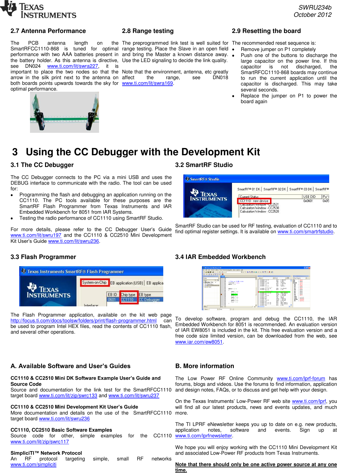     SWRU234b     October 2012  2.7 Antenna Performance  The  PCB  antenna  length  on  the SmartRFCC1110-868  is  tuned  for  optimal performance with two AAA  batteries  present  in the battery holder. As this antenna is  directive, see  DN024  www.ti.com/lit/swra227,  it  is important  to  place  the  two  nodes  so  that  the arrow  in  the  silk  print  next  to  the  antenna  on both boards points upwards towards the sky for optimal performance.   2.8 Range testing  The preprogrammed  link test  is  well suited for range testing. Place the Slave in an open field and  bring  the  Master a  known  distance  away. Use the LED signaling to decide the link quality.   Note that the environment, antenna, etc greatly affect  the  range,  see  DN018 www.ti.com/lit/swra169.  2.9 Resetting the board  The recommended reset sequence is:   Remove jumper on P1 completely   Push  one  of  the  buttons  to  discharge  the large  capacitor  on  the  power  line.  If  this capacitor  is  not  discharged,  the SmartRFCC1110-868 boards may continue to  run  the  current  application  until  the capacitor  is  discharged.  This  may  take several seconds.     Replace  the  jumper  on  P1  to  power  the board again  3  Using the CC Debugger with the Development Kit  3.1 The CC Debugger  The  CC  Debugger  connects  to  the  PC  via  a  mini  USB  and  uses  the DEBUG interface to communicate with the radio. The tool can be used for:    Programming the flash and debugging an application running on the CC1110.  The  PC  tools  available  for  these  purposes  are  the SmartRF  Flash  Programmer  from  Texas  Instruments  and  IAR Embedded Workbench for 8051 from IAR Systems.    Testing the radio performance of CC1110 using SmartRF Studio.   For  more  details,  please  refer  to  the  CC  Debugger  User’s  Guide www.ti.com/lit/swru197  and  the  CC1110  &amp;  CC2510 Mini  Development Kit User’s Guide www.ti.com/lit/swru236.   3.2 SmartRF Studio    SmartRF Studio can be used for RF testing, evaluation of CC1110 and to find optimal register settings. It is available on www.ti.com/smartrfstudio.  3.3 Flash Programmer    The  Flash  Programmer  application,  available  on  the  kit  web  page http://focus.ti.com/docs/toolsw/folders/print/flash-programmer.html  can be used to program Intel HEX files, read the contents of CC1110 flash, and several other operations. 3.4 IAR Embedded Workbench    To  develop  software,  program  and  debug  the  CC1110,  the  IAR Embedded Workbench for 8051 is recommended. An evaluation version of IAR EW8051 is included in the kit. This free evaluation version and a free  code size  limited  version,  can  be  downloaded  from  the web,  see www.iar.com/ew8051.   A. Available Software and User’s Guides  CC1110 &amp; CC2510 Mini DK Software Example User’s Guide and Source Code Source  and  documentation  for  the  link  test  for  the  SmartRFCC1110 target board www.ti.com/lit/zip/swrc133 and www.ti.com/lit/swru237  CC1110 &amp; CC2510 Mini Development Kit User’s Guide More  documentation  and  details  on  the  use  of  the    SmartRFCC1110 target board www.ti.com/lit/swru236  CC1110, CC2510 Basic Software Examples Source  code  for  other,  simple  examples  for  the  CC1110 www.ti.com/lit/zip/swrc117  SimpliciTI™ Network Protocol An  RF  protocol  targeting  simple,  small  RF  networks www.ti.com/simpliciti   B. More information  The  Low  Power  RF  Online  Community  www.ti.com/lprf-forum  has forums, blogs and videos. Use the forums to find information, application and design notes, FAQs, or to discuss and get help with your design.   On the Texas Instruments’ Low-Power RF web site www.ti.com/lprf, you will  find  all  our  latest  products,  news  and  events  updates,  and  much more.   The TI  LPRF eNewsletter keeps you up to  date on  e.g. new products, application  notes,  software  and  events.  Sign  up  at www.ti.com/lprfnewsletter.  We hope you will enjoy working with the CC1110 Mini Development Kit and associated Low-Power RF products from Texas Instruments.  Note that there should only be one active power source at any one time.  