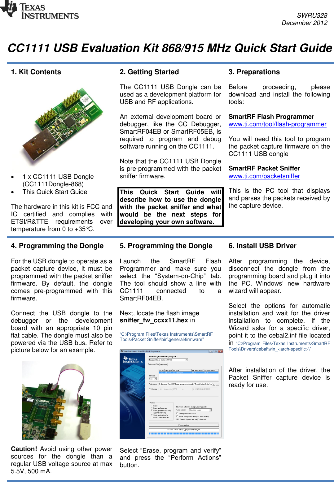     SWRU328     December 2012   CC1111 USB Evaluation Kit 868/915 MHz Quick Start Guide  1. Kit Contents     1 x CC1111 USB Dongle (CC1111Dongle-868)    This Quick Start Guide  The hardware in this kit is FCC and IC  certified  and  complies  with ETSI/R&amp;TTE  requirements  over temperature from 0 to +35°C. 2. Getting Started  The  CC1111  USB  Dongle  can  be used as a development platform for USB and RF applications.  An  external  development  board  or debugger,  like  the  CC  Debugger, SmartRF04EB or SmartRF05EB, is required  to  program  and  debug software running on the CC1111.  Note that the CC1111 USB Dongle is pre-programmed with the packet sniffer firmware.  This  Quick  Start  Guide  will describe how  to  use  the  dongle with the packet sniffer and what would  be  the  next  steps  for developing your own software. 3. Preparations  Before  proceeding,  please download  and  install  the  following tools:  SmartRF Flash Programmer www.ti.com/tool/flash-programmer   You  will  need  this  tool  to  program the packet capture firmware on the CC1111 USB dongle  SmartRF Packet Sniffer www.ti.com/packetsniffer   This  is  the  PC  tool  that  displays and parses the packets received by the capture device.  4. Programming the Dongle  For the USB dongle to operate as a packet  capture  device,  it  must  be programmed with the packet sniffer firmware.  By  default,  the  dongle comes  pre-programmed  with  this firmware.  Connect  the  USB  dongle  to  the debugger  or  the  development board  with  an  appropriate  10  pin flat cable. The dongle must also be powered via the USB bus. Refer to picture below for an example.     Caution!  Avoid  using  other  power sources  for  the  dongle  than  a regular USB voltage source at max 5.5V, 500 mA.  5. Programming the Dongle  Launch  the  SmartRF  Flash Programmer  and  make  sure  you select  the  “System-on-Chip”  tab. The  tool  should  show  a  line  with CC1111  connected  to  a SmartRF04EB.  Next, locate the flash image sniffer_fw_ccxx11.hex in  “C:\Program Files\Texas Instruments\SmartRF Tools\Packet Sniffer\bin\general\firmware”    Select  “Erase,  program  and  verify” and  press  the  “Perform  Actions” button.  6. Install USB Driver  After  programming  the  device, disconnect  the  dongle  from  the programming board and plug it into the  PC.  Windows’  new  hardware wizard will appear.   Select  the  options  for  automatic installation  and  wait  for  the  driver installation  to  complete.  If  the Wizard  asks  for  a  specific  driver, point it to the cebal2.inf file located in “C:\Program  Files\Texas  Instruments\SmartRF Tools\Drivers\cebal\win_&lt;arch-specific&gt;\”   After  installation  of  the  driver,  the Packet  Sniffer  capture  device  is ready for use. 