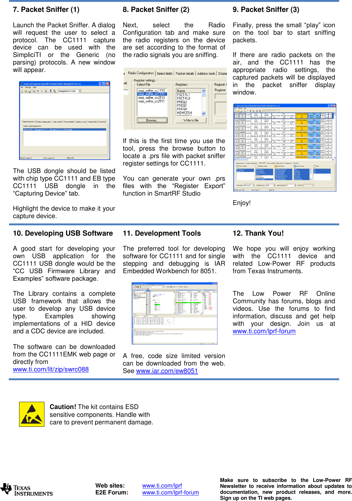   Web sites:  www.ti.com/lprf E2E Forum:  www.ti.com/lprf-forum Make  sure  to  subscribe  to  the  Low-Power  RF Newsletter  to  receive  information  about  updates  to documentation,  new  product  releases,  and  more. Sign up on the TI web pages.  7. Packet Sniffer (1)  Launch the Packet Sniffer. A dialog will  request  the  user  to  select  a protocol.  The  CC1111  capture device  can  be  used  with  the SimpliciTI  or  the  Generic  (no parsing)  protocols.  A  new  window will appear.    The  USB  dongle  should  be  listed with chip type CC1111 and EB type CC1111  USB  dongle  in  the “Capturing Device” tab.   Highlight the device to make it your capture device.  8. Packet Sniffer (2)  Next,  select  the  Radio Configuration  tab  and  make  sure the  radio  registers  on  the  device are  set  according  to  the  format  of the radio signals you are sniffing.     If this  is the first time  you use  the tool,  press  the  browse  button  to locate a .prs file with packet sniffer register settings for CC1111.   You  can  generate  your  own  .prs files  with  the  “Register  Export” function in SmartRF Studio  9. Packet Sniffer (3)  Finally,  press  the  small “play”  icon on  the  tool  bar  to  start  sniffing packets.  If  there  are  radio  packets  on  the air,  and  the  CC1111  has  the appropriate  radio  settings,  the captured packets  will be displayed in  the  packet  sniffer  display window.    Enjoy! 10. Developing USB Software  A  good  start  for  developing  your own  USB  application  for  the CC1111 USB dongle would be the “CC  USB  Firmware  Library  and Examples” software package.  The  Library  contains  a  complete USB  framework  that  allows  the user  to  develop  any  USB  device type.  Examples  showing implementations  of  a  HID  device and a CDC device are included.  The  software  can  be  downloaded from the CC1111EMK web page or directly from www.ti.com/lit/zip/swrc088  11. Development Tools  The  preferred  tool  for  developing software for CC1111 and for single stepping  and  debugging  is  IAR Embedded Workbench for 8051.    A  free,  code  size  limited  version can be  downloaded  from the web. See www.iar.com/ew8051  12. Thank You!  We  hope  you  will  enjoy  working with  the  CC1111  device  and related  Low-Power  RF  products from Texas Instruments.    The  Low  Power  RF  Online Community  has forums, blogs and videos.  Use  the  forums  to  find information,  discuss  and  get  help with  your  design.  Join  us  at www.ti.com/lprf-forum             Caution! The kit contains ESD sensitive components. Handle with care to prevent permanent damage. To minimize risk of injury, avoid touching components during operation if symbolized as hot. 