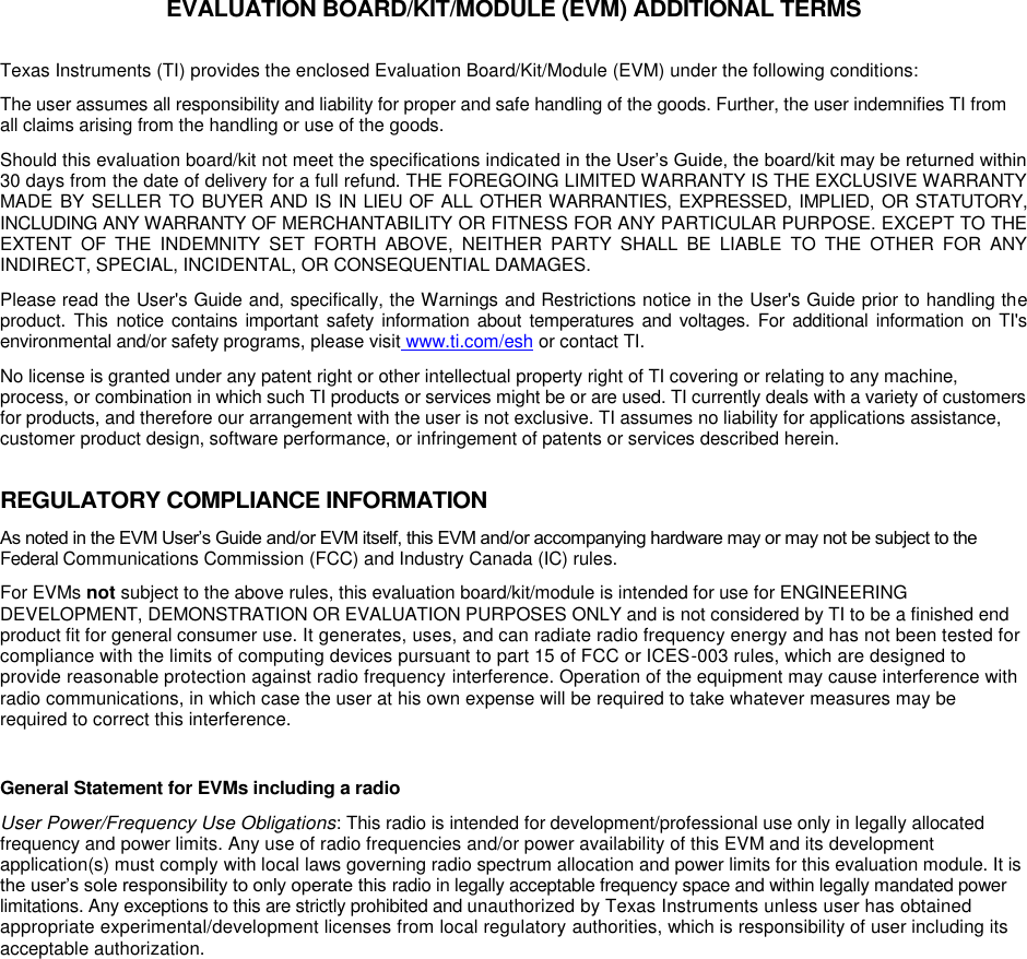 EVALUATION BOARD/KIT/MODULE (EVM) ADDITIONAL TERMS  Texas Instruments (TI) provides the enclosed Evaluation Board/Kit/Module (EVM) under the following conditions: The user assumes all responsibility and liability for proper and safe handling of the goods. Further, the user indemnifies TI from all claims arising from the handling or use of the goods. Should this evaluation board/kit not meet the specifications indicated in the User’s Guide, the board/kit may be returned within 30 days from the date of delivery for a full refund. THE FOREGOING LIMITED WARRANTY IS THE EXCLUSIVE WARRANTY MADE BY SELLER TO BUYER AND IS IN LIEU OF ALL OTHER WARRANTIES, EXPRESSED, IMPLIED, OR STATUTORY, INCLUDING ANY WARRANTY OF MERCHANTABILITY OR FITNESS FOR ANY PARTICULAR PURPOSE. EXCEPT TO THE EXTENT  OF  THE  INDEMNITY  SET  FORTH  ABOVE,  NEITHER  PARTY  SHALL  BE  LIABLE  TO  THE  OTHER  FOR  ANY INDIRECT, SPECIAL, INCIDENTAL, OR CONSEQUENTIAL DAMAGES. Please read the User&apos;s Guide and, specifically, the Warnings and Restrictions notice in the User&apos;s Guide prior to handling the product. This notice  contains important safety  information  about  temperatures and  voltages. For  additional  information  on TI&apos;s environmental and/or safety programs, please visit www.ti.com/esh or contact TI. No license is granted under any patent right or other intellectual property right of TI covering or relating to any machine, process, or combination in which such TI products or services might be or are used. TI currently deals with a variety of customers for products, and therefore our arrangement with the user is not exclusive. TI assumes no liability for applications assistance, customer product design, software performance, or infringement of patents or services described herein.  REGULATORY COMPLIANCE INFORMATION As noted in the EVM User’s Guide and/or EVM itself, this EVM and/or accompanying hardware may or may not be subject to the Federal Communications Commission (FCC) and Industry Canada (IC) rules. For EVMs not subject to the above rules, this evaluation board/kit/module is intended for use for ENGINEERING DEVELOPMENT, DEMONSTRATION OR EVALUATION PURPOSES ONLY and is not considered by TI to be a finished end product fit for general consumer use. It generates, uses, and can radiate radio frequency energy and has not been tested for compliance with the limits of computing devices pursuant to part 15 of FCC or ICES-003 rules, which are designed to provide reasonable protection against radio frequency interference. Operation of the equipment may cause interference with radio communications, in which case the user at his own expense will be required to take whatever measures may be required to correct this interference.  General Statement for EVMs including a radio User Power/Frequency Use Obligations: This radio is intended for development/professional use only in legally allocated frequency and power limits. Any use of radio frequencies and/or power availability of this EVM and its development application(s) must comply with local laws governing radio spectrum allocation and power limits for this evaluation module. It is the user’s sole responsibility to only operate this radio in legally acceptable frequency space and within legally mandated power limitations. Any exceptions to this are strictly prohibited and unauthorized by Texas Instruments unless user has obtained appropriate experimental/development licenses from local regulatory authorities, which is responsibility of user including its acceptable authorization.     