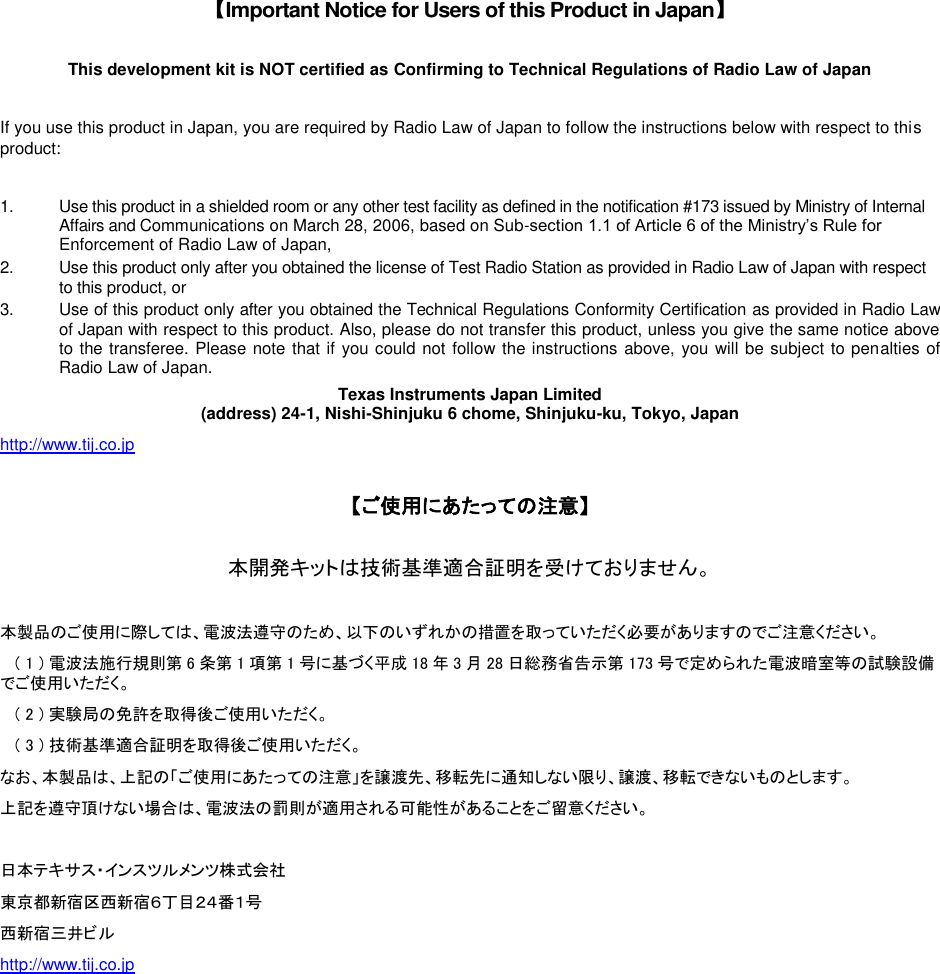  【Important Notice for Users of this Product in Japan】  This development kit is NOT certified as Confirming to Technical Regulations of Radio Law of Japan  If you use this product in Japan, you are required by Radio Law of Japan to follow the instructions below with respect to this product:  1.  Use this product in a shielded room or any other test facility as defined in the notification #173 issued by Ministry of Internal Affairs and Communications on March 28, 2006, based on Sub-section 1.1 of Article 6 of the Ministry’s Rule for Enforcement of Radio Law of Japan, 2.  Use this product only after you obtained the license of Test Radio Station as provided in Radio Law of Japan with respect to this product, or 3.  Use of this product only after you obtained the Technical Regulations Conformity Certification as provided in Radio Law of Japan with respect to this product. Also, please do not transfer this product, unless you give the same notice above to the transferee. Please note that if you could not follow the instructions above, you will be subject to penalties of Radio Law of Japan. Texas Instruments Japan Limited (address) 24-1, Nishi-Shinjuku 6 chome, Shinjuku-ku, Tokyo, Japan http://www.tij.co.jp   【ご使用にあたっての注意】  本開発キットは技術基準適合証明を受けておりません。  本製品のご使用に際しては、電波法遵守のため、以下のいずれかの措置を取っていただく必要がありますのでご注意ください。    ( 1 ) 電波法施行規則第 6条第 1項第 1号に基づく平成 18 年3月28 日総務省告示第 173 号で定められた電波暗室等の試験設備でご使用いただく。    ( 2 ) 実験局の免許を取得後ご使用いただく。    ( 3 ) 技術基準適合証明を取得後ご使用いただく。 なお、本製品は、上記の「ご使用にあたっての注意」を譲渡先、移転先に通知しない限り、譲渡、移転できないものとします。 上記を遵守頂けない場合は、電波法の罰則が適用される可能性があることをご留意ください。  日本テキサス・インスツルメンツ株式会社 東京都新宿区西新宿６丁目２４番１号 西新宿三井ビル http://www.tij.co.jp      