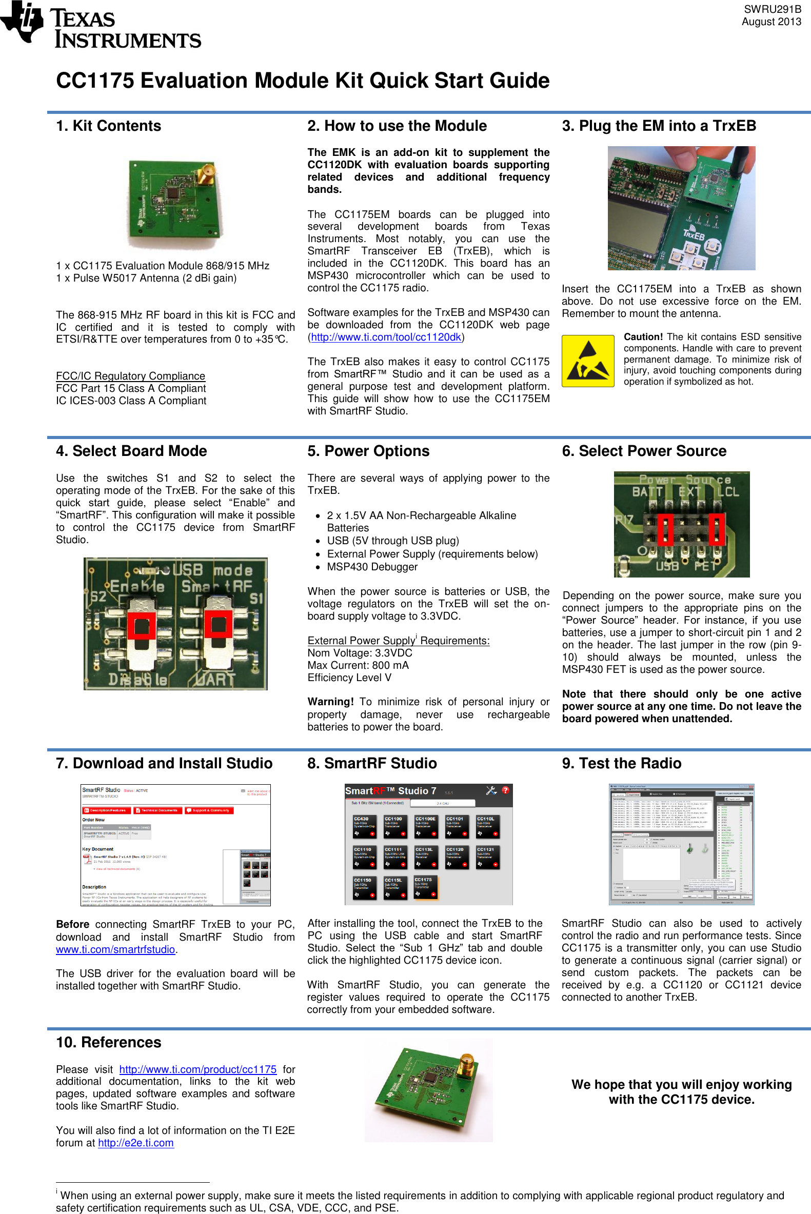 SWRU291B August 2013    CC1175 Evaluation Module Kit Quick Start Guide  1. Kit Contents   1 x CC1175 Evaluation Module 868/915 MHz 1 x Pulse W5017 Antenna (2 dBi gain)   The 868-915 MHz RF board in this kit is FCC and IC  certified  and  it  is  tested  to  comply  with ETSI/R&amp;TTE over temperatures from 0 to +35°C.   FCC/IC Regulatory Compliance FCC Part 15 Class A Compliant IC ICES-003 Class A Compliant  2. How to use the Module  The  EMK  is  an  add-on  kit  to  supplement  the CC1120DK  with  evaluation  boards  supporting related  devices  and  additional  frequency bands.  The  CC1175EM  boards  can  be  plugged  into several  development  boards  from  Texas Instruments.  Most  notably,  you  can  use  the SmartRF  Transceiver  EB  (TrxEB),  which  is included  in  the  CC1120DK.  This  board  has  an MSP430  microcontroller  which  can  be  used  to control the CC1175 radio.   Software examples for the TrxEB and MSP430 can be  downloaded  from  the  CC1120DK  web  page (http://www.ti.com/tool/cc1120dk)   The TrxEB also makes it easy to control CC1175 from  SmartRF™  Studio  and  it  can  be  used  as a general  purpose  test  and  development  platform. This  guide  will  show  how  to  use  the  CC1175EM with SmartRF Studio. 3. Plug the EM into a TrxEB    Insert  the  CC1175EM  into  a  TrxEB  as  shown above.  Do  not  use  excessive  force  on  the  EM. Remember to mount the antenna.  Caution! The kit contains ESD sensitive components. Handle with care to prevent permanent  damage.  To  minimize  risk  of injury, avoid touching components during operation if symbolized as hot. 4. Select Board Mode  Use  the  switches  S1  and  S2  to  select  the operating mode of the TrxEB. For the sake of this quick  start  guide,  please  select  “Enable”  and “SmartRF”. This configuration will make it possible to  control  the  CC1175  device  from  SmartRF Studio.     5. Power Options  There  are  several  ways  of  applying  power  to  the TrxEB.    2 x 1.5V AA Non-Rechargeable Alkaline Batteries   USB (5V through USB plug)   External Power Supply (requirements below)   MSP430 Debugger  When  the  power  source  is  batteries  or  USB,  the voltage  regulators  on  the  TrxEB  will  set  the  on-board supply voltage to 3.3VDC.  External Power Supplyi Requirements: Nom Voltage: 3.3VDC Max Current: 800 mA Efficiency Level V  Warning!  To  minimize  risk  of  personal  injury  or property  damage,  never  use  rechargeable batteries to power the board. 6. Select Power Source    Depending  on the  power  source, make  sure  you connect  jumpers  to  the  appropriate  pins  on  the “Power  Source”  header.  For  instance,  if  you  use batteries, use a jumper to short-circuit pin 1 and 2 on the header. The last jumper in the row (pin 9-10)  should  always  be  mounted,  unless  the MSP430 FET is used as the power source.  Note  that  there  should  only  be  one  active power source at any one time. Do not leave the board powered when unattended. 7. Download and Install Studio    Before  connecting  SmartRF  TrxEB  to  your  PC, download  and  install  SmartRF  Studio  from www.ti.com/smartrfstudio.   The  USB  driver  for  the  evaluation  board  will  be installed together with SmartRF Studio.  8. SmartRF Studio    After installing the tool, connect the TrxEB to the PC  using  the  USB  cable  and  start  SmartRF Studio.  Select  the  “Sub  1  GHz”  tab  and  double click the highlighted CC1175 device icon.  With  SmartRF  Studio,  you  can  generate  the register  values  required  to  operate  the  CC1175 correctly from your embedded software.  9. Test the Radio    SmartRF  Studio  can  also  be  used  to  actively control the radio and run performance tests. Since CC1175 is a transmitter only, you can use Studio to generate a continuous signal (carrier signal) or send  custom  packets.  The  packets  can  be received  by  e.g.  a  CC1120  or  CC1121  device connected to another TrxEB. 10. References  Please  visit  http://www.ti.com/product/cc1175  for additional  documentation,  links  to  the  kit  web pages,  updated  software  examples  and  software tools like SmartRF Studio.  You will also find a lot of information on the TI E2E forum at http://e2e.ti.com  We hope that you will enjoy working with the CC1175 device.                                        i When using an external power supply, make sure it meets the listed requirements in addition to complying with applicable regional product regulatory and safety certification requirements such as UL, CSA, VDE, CCC, and PSE. 