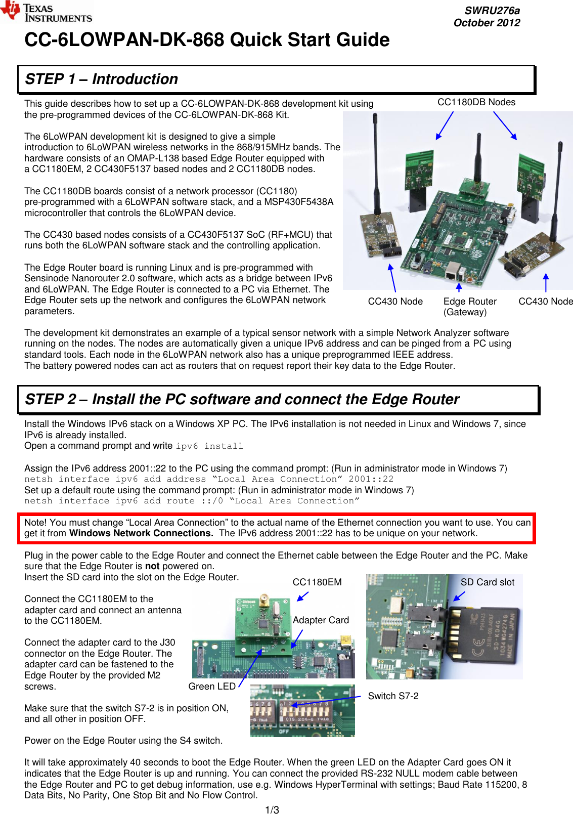     SWRU276a     October 2012  1/3 CC1180DB Nodes CC430 Node Edge Router (Gateway) CC430 Node CC1180EM Adapter Card Green LED Switch S7-2 SD Card slot CC-6LOWPAN-DK-868 Quick Start Guide  STEP 1 – Introduction This guide describes how to set up a CC-6LOWPAN-DK-868 development kit using the pre-programmed devices of the CC-6LOWPAN-DK-868 Kit.   The 6LoWPAN development kit is designed to give a simple  introduction to 6LoWPAN wireless networks in the 868/915MHz bands. The  hardware consists of an OMAP-L138 based Edge Router equipped with  a CC1180EM, 2 CC430F5137 based nodes and 2 CC1180DB nodes.   The CC1180DB boards consist of a network processor (CC1180)  pre-programmed with a 6LoWPAN software stack, and a MSP430F5438A  microcontroller that controls the 6LoWPAN device.  The CC430 based nodes consists of a CC430F5137 SoC (RF+MCU) that runs both the 6LoWPAN software stack and the controlling application.  The Edge Router board is running Linux and is pre-programmed with Sensinode Nanorouter 2.0 software, which acts as a bridge between IPv6  and 6LoWPAN. The Edge Router is connected to a PC via Ethernet. The  Edge Router sets up the network and configures the 6LoWPAN network  parameters.   The development kit demonstrates an example of a typical sensor network with a simple Network Analyzer software running on the nodes. The nodes are automatically given a unique IPv6 address and can be pinged from a PC using standard tools. Each node in the 6LoWPAN network also has a unique preprogrammed IEEE address. The battery powered nodes can act as routers that on request report their key data to the Edge Router.  STEP 2 – Install the PC software and connect the Edge Router Install the Windows IPv6 stack on a Windows XP PC. The IPv6 installation is not needed in Linux and Windows 7, since IPv6 is already installed. Open a command prompt and write ipv6 install   Assign the IPv6 address 2001::22 to the PC using the command prompt: (Run in administrator mode in Windows 7) netsh interface ipv6 add address “Local Area Connection” 2001::22 Set up a default route using the command prompt: (Run in administrator mode in Windows 7) netsh interface ipv6 add route ::/0 “Local Area Connection”  Note! You must change “Local Area Connection” to the actual name of the Ethernet connection you want to use. You can get it from Windows Network Connections.  The IPv6 address 2001::22 has to be unique on your network.  Plug in the power cable to the Edge Router and connect the Ethernet cable between the Edge Router and the PC. Make sure that the Edge Router is not powered on. Insert the SD card into the slot on the Edge Router.   Connect the CC1180EM to the adapter card and connect an antenna to the CC1180EM.   Connect the adapter card to the J30 connector on the Edge Router. The adapter card can be fastened to the Edge Router by the provided M2 screws.  Make sure that the switch S7-2 is in position ON, and all other in position OFF.  Power on the Edge Router using the S4 switch.  It will take approximately 40 seconds to boot the Edge Router. When the green LED on the Adapter Card goes ON it indicates that the Edge Router is up and running. You can connect the provided RS-232 NULL modem cable between the Edge Router and PC to get debug information, use e.g. Windows HyperTerminal with settings; Baud Rate 115200, 8 Data Bits, No Parity, One Stop Bit and No Flow Control.  