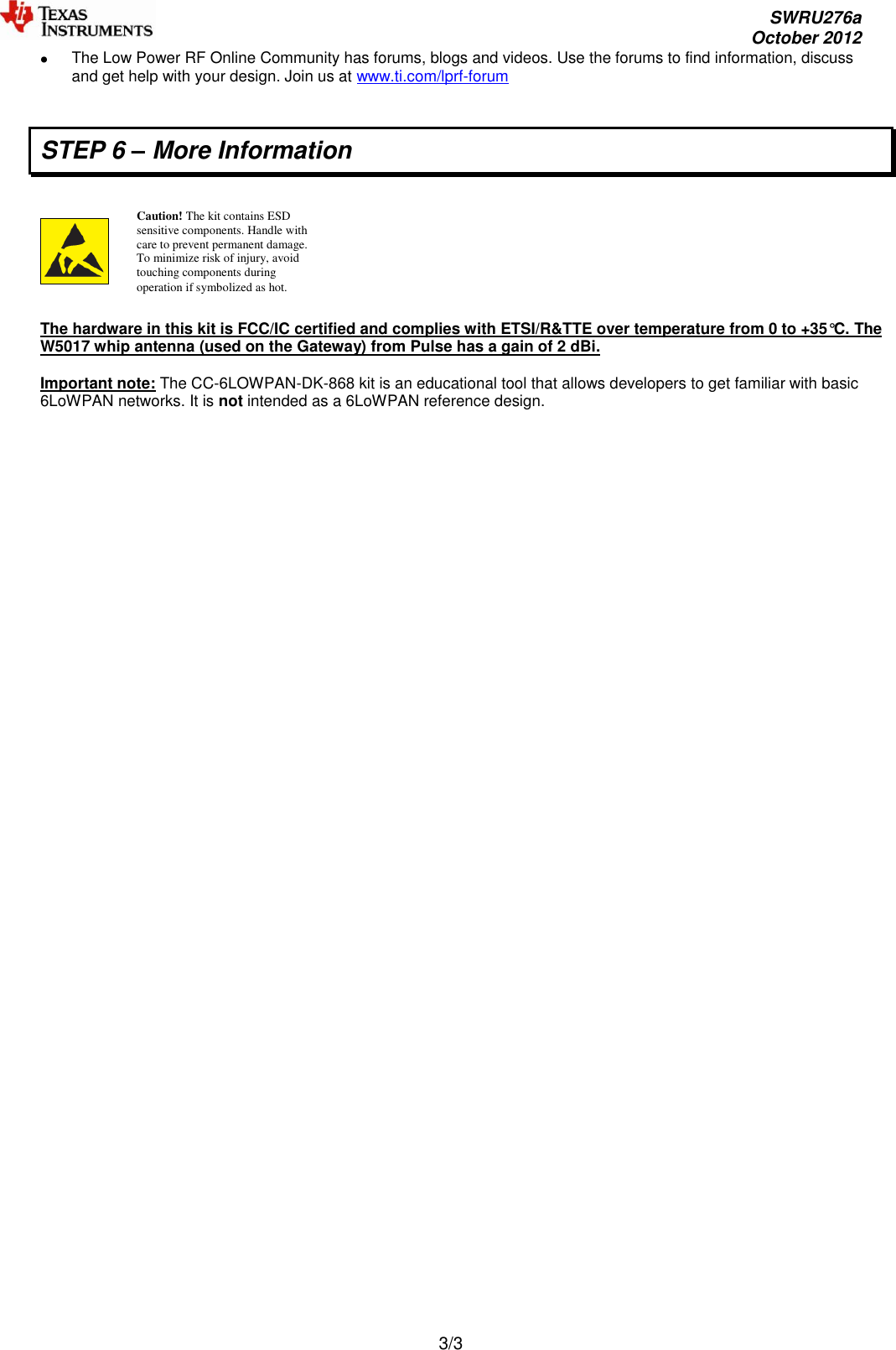     SWRU276a     October 2012  3/3   The Low Power RF Online Community has forums, blogs and videos. Use the forums to find information, discuss and get help with your design. Join us at www.ti.com/lprf-forum  STEP 6 – More Information      The hardware in this kit is FCC/IC certified and complies with ETSI/R&amp;TTE over temperature from 0 to +35°C. The W5017 whip antenna (used on the Gateway) from Pulse has a gain of 2 dBi.  Important note: The CC-6LOWPAN-DK-868 kit is an educational tool that allows developers to get familiar with basic 6LoWPAN networks. It is not intended as a 6LoWPAN reference design.   Caution! The kit contains ESD sensitive components. Handle with care to prevent permanent damage. To minimize risk of injury, avoid touching components during operation if symbolized as hot. 