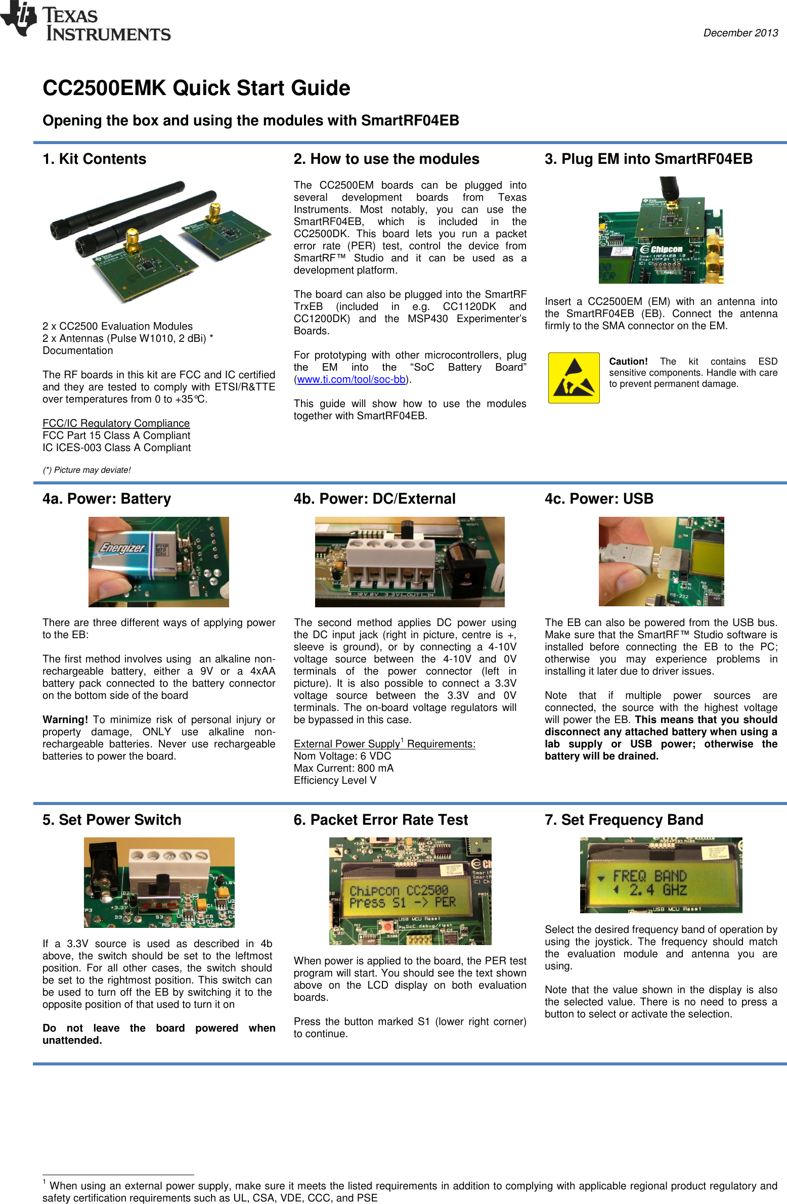  December 2013     CC2500EMK Quick Start Guide   Opening the box and using the modules with SmartRF04EB  1. Kit Contents    2 x CC2500 Evaluation Modules 2 x Antennas (Pulse W1010, 2 dBi) * Documentation  The RF boards in this kit are FCC and IC certified and they are tested to comply with ETSI/R&amp;TTE over temperatures from 0 to +35°C.  FCC/IC Regulatory Compliance FCC Part 15 Class A Compliant IC ICES-003 Class A Compliant  (*) Picture may deviate! 2. How to use the modules  The  CC2500EM  boards  can  be  plugged  into several  development  boards  from  Texas Instruments.  Most  notably,  you  can  use  the SmartRF04EB,  which  is  included  in  the CC2500DK.  This  board  lets  you  run  a  packet error  rate  (PER)  test,  control  the  device  from SmartRF™  Studio  and  it  can  be  used  as  a development platform.  The board can also be plugged into the SmartRF TrxEB  (included  in  e.g.  CC1120DK  and CC1200DK)  and  the  MSP430  Experimenter’s Boards.  For  prototyping  with  other  microcontrollers,  plug the  EM  into  the  “SoC  Battery  Board” (www.ti.com/tool/soc-bb).   This  guide  will  show  how  to  use  the  modules together with SmartRF04EB.  3. Plug EM into SmartRF04EB    Insert  a  CC2500EM  (EM)  with  an  antenna  into the  SmartRF04EB  (EB).  Connect  the  antenna firmly to the SMA connector on the EM.   Caution!  The  kit  contains  ESD sensitive components. Handle with care to prevent permanent damage.  4a. Power: Battery    There are three different ways of applying power to the EB:  The first method involves using  an alkaline non-rechargeable  battery,  either  a  9V  or  a  4xAA battery  pack  connected  to  the  battery  connector on the bottom side of the board  Warning!  To  minimize  risk  of  personal  injury  or property  damage,  ONLY  use  alkaline  non-rechargeable  batteries.  Never  use  rechargeable batteries to power the board. 4b. Power: DC/External    The  second  method  applies  DC  power  using the DC input jack (right in picture, centre is  +, sleeve  is  ground),  or  by  connecting  a  4-10V voltage  source  between  the  4-10V  and  0V terminals  of  the  power  connector  (left  in picture).  It  is  also  possible  to  connect  a  3.3V voltage  source  between  the  3.3V  and  0V terminals. The on-board  voltage regulators  will be bypassed in this case.  External Power Supply1 Requirements: Nom Voltage: 6 VDC Max Current: 800 mA Efficiency Level V  4c. Power: USB    The EB can also be powered from the USB bus. Make sure that the SmartRF™ Studio software is installed  before  connecting  the  EB  to  the  PC; otherwise  you  may  experience  problems  in installing it later due to driver issues.  Note  that  if  multiple  power  sources  are connected,  the  source  with  the  highest  voltage will power the EB. This means that you should disconnect any attached battery when using a lab  supply  or  USB  power;  otherwise  the battery will be drained.  5. Set Power Switch    If  a  3.3V  source  is  used  as  described  in  4b above,  the  switch  should  be set to the  leftmost position.  For  all  other  cases,  the  switch  should be set to the rightmost position. This switch can be used to turn off the EB by switching it to the opposite position of that used to turn it on  Do  not  leave  the  board  powered  when unattended.  6. Packet Error Rate Test    When power is applied to the board, the PER test program will start. You should see the text shown above  on  the  LCD  display  on  both  evaluation boards.   Press  the button marked  S1 (lower  right  corner) to continue. 7. Set Frequency Band     Select the desired frequency band of operation by using  the  joystick.  The  frequency  should  match the  evaluation  module  and  antenna  you  are using.  Note that the value shown in the display  is also the selected  value. There is no need to  press a button to select or activate the selection.                                                       1 When using an external power supply, make sure it meets the listed requirements in addition to complying with applicable regional product regulatory and safety certification requirements such as UL, CSA, VDE, CCC, and PSE 