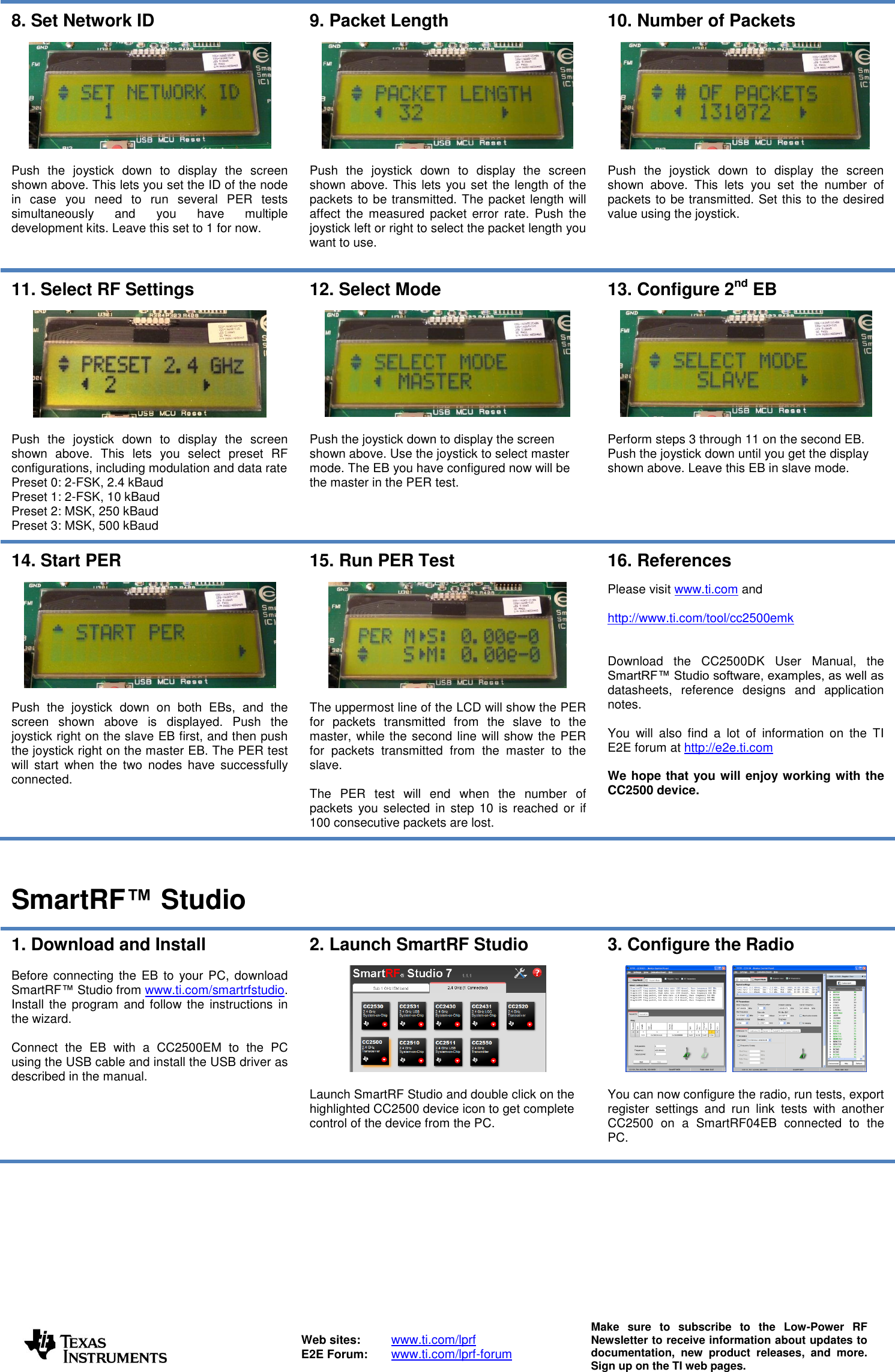    Web sites:  www.ti.com/lprf E2E Forum:  www.ti.com/lprf-forum Make  sure  to  subscribe  to  the  Low-Power  RF Newsletter to receive information about updates to documentation,  new  product  releases,  and  more. Sign up on the TI web pages.  8. Set Network ID    Push  the  joystick  down  to  display  the  screen shown above. This lets you set the ID of the node in  case  you  need  to  run  several  PER  tests simultaneously  and  you  have  multiple development kits. Leave this set to 1 for now. 9. Packet Length    Push  the  joystick  down  to  display  the  screen shown above. This lets you set the length of the packets to be transmitted. The packet length will affect  the  measured  packet  error  rate.  Push  the joystick left or right to select the packet length you want to use.  10. Number of Packets    Push  the  joystick  down  to  display  the  screen shown  above.  This  lets  you  set  the  number  of packets to be transmitted. Set this to the desired value using the joystick.  11. Select RF Settings    Push  the  joystick  down  to  display  the  screen shown  above.  This  lets  you  select  preset  RF configurations, including modulation and data rate Preset 0: 2-FSK, 2.4 kBaud Preset 1: 2-FSK, 10 kBaud Preset 2: MSK, 250 kBaud Preset 3: MSK, 500 kBaud  12. Select Mode    Push the joystick down to display the screen shown above. Use the joystick to select master mode. The EB you have configured now will be the master in the PER test.  13. Configure 2nd EB    Perform steps 3 through 11 on the second EB. Push the joystick down until you get the display shown above. Leave this EB in slave mode.  14. Start PER    Push  the  joystick  down  on  both  EBs,  and  the screen  shown  above  is  displayed.  Push  the joystick right on the slave EB first, and then push the joystick right on the master EB. The PER test will  start  when  the  two  nodes  have  successfully connected. 15. Run PER Test    The uppermost line of the LCD will show the PER for  packets  transmitted  from  the  slave  to  the master, while the second line will show the PER for  packets  transmitted  from  the  master  to  the slave.   The  PER  test  will  end  when  the  number  of packets  you selected  in step 10  is  reached  or if 100 consecutive packets are lost. 16. References  Please visit www.ti.com and   http://www.ti.com/tool/cc2500emk   Download  the  CC2500DK  User  Manual,  the SmartRF™ Studio software, examples, as well as datasheets,  reference  designs  and  application notes.  You  will  also  find  a  lot  of  information  on  the  TI E2E forum at http://e2e.ti.com  We hope that you will enjoy working with the CC2500 device.    SmartRF™ Studio  1. Download and Install  Before connecting the  EB to  your PC, download SmartRF™ Studio from www.ti.com/smartrfstudio.  Install the program  and follow the instructions in the wizard.   Connect  the  EB  with  a  CC2500EM  to  the  PC using the USB cable and install the USB driver as described in the manual.   2. Launch SmartRF Studio    Launch SmartRF Studio and double click on the highlighted CC2500 device icon to get complete control of the device from the PC. 3. Configure the Radio       You can now configure the radio, run tests, export register  settings  and  run  link  tests  with  another CC2500  on  a  SmartRF04EB  connected  to  the PC.   