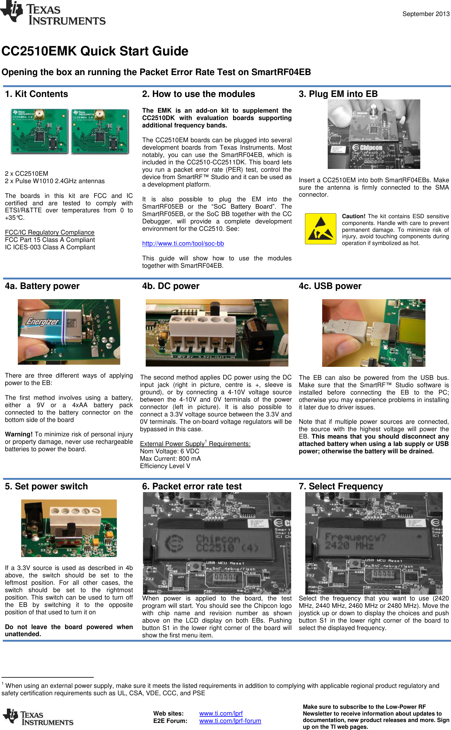  September 2013  Web sites:  www.ti.com/lprf E2E Forum:  www.ti.com/lprf-forum Make sure to subscribe to the Low-Power RF Newsletter to receive information about updates to documentation, new product releases and more. Sign up on the TI web pages.   CC2510EMK Quick Start Guide  Opening the box an running the Packet Error Rate Test on SmartRF04EB  1. Kit Contents   2 x CC2510EM 2 x Pulse W1010 2.4GHz antennas  The  boards  in  this  kit  are  FCC  and  IC certified  and  are  tested  to  comply  with ETSI/R&amp;TTE  over  temperatures  from  0  to +35°C.  FCC/IC Regulatory Compliance FCC Part 15 Class A Compliant IC ICES-003 Class A Compliant 2. How to use the modules  The  EMK  is  an  add-on  kit  to  supplement  the CC2510DK  with  evaluation  boards  supporting additional frequency bands.  The CC2510EM boards can be plugged into several development  boards  from  Texas  Instruments.  Most notably,  you  can  use  the  SmartRF04EB,  which  is included in the CC2510-CC2511DK. This board lets you  run  a  packet  error  rate  (PER)  test,  control  the device from SmartRF™ Studio and it can be used as a development platform.  It  is  also  possible  to  plug  the  EM  into  the SmartRF05EB  or  the  “SoC  Battery  Board”.  The SmartRF05EB, or the SoC BB together with the CC Debugger,  will  provide  a  complete  development environment for the CC2510. See:  http://www.ti.com/tool/soc-bb  This  guide  will  show  how  to  use  the  modules together with SmartRF04EB.  3. Plug EM into EB   Insert a CC2510EM into both SmartRF04EBs. Make sure  the  antenna  is  firmly  connected  to  the  SMA connector.   Caution! The kit contains ESD sensitive components. Handle with care to prevent permanent  damage.  To  minimize  risk  of injury, avoid touching components during operation if symbolized as hot.  4a. Battery power    There  are  three  different  ways  of  applying power to the EB:  The  first  method  involves  using  a  battery, either  a  9V  or  a  4xAA  battery  pack connected  to  the  battery  connector  on  the bottom side of the board  Warning! To minimize risk of personal injury or property damage, never use rechargeable batteries to power the board. 4b. DC power    The second method applies DC power using the DC input  jack  (right  in  picture,  centre  is  +,  sleeve  is ground),  or  by  connecting  a  4-10V  voltage  source between  the  4-10V  and  0V  terminals  of  the  power connector  (left  in  picture).  It  is  also  possible  to connect a 3.3V voltage source between the 3.3V and 0V terminals. The on-board voltage regulators will be bypassed in this case.  External Power Supply1 Requirements: Nom Voltage: 6 VDC Max Current: 800 mA Efficiency Level V  4c. USB power    The  EB  can  also  be  powered  from  the  USB  bus. Make  sure  that  the  SmartRF™  Studio  software  is installed  before  connecting  the  EB  to  the  PC; otherwise you may experience problems in installing it later due to driver issues.  Note  that  if  multiple  power  sources  are  connected, the  source  with  the  highest  voltage  will  power  the EB. This means that you should disconnect any attached battery when using a lab supply or USB power; otherwise the battery will be drained.  5. Set power switch    If a 3.3V source  is used as described in 4b above,  the  switch  should  be  set  to  the leftmost  position.  For  all  other  cases,  the switch  should  be  set  to  the  rightmost position. This switch can be used to turn off the  EB  by  switching  it  to  the  opposite position of that used to turn it on  Do  not  leave  the  board  powered  when unattended. 6. Packet error rate test  When  power  is  applied  to  the  board,  the  test program will start. You should see the Chipcon logo with  chip  name  and  revision  number  as  shown above  on  the  LCD  display  on  both  EBs.  Pushing button S1 in the lower right corner of the board will show the first menu item. 7. Select Frequency  Select  the  frequency  that  you  want  to  use  (2420 MHz, 2440 MHz, 2460 MHz or 2480 MHz). Move the joystick up or down to display the choices and push button  S1  in  the  lower  right  corner  of  the  board  to select the displayed frequency.                                         1 When using an external power supply, make sure it meets the listed requirements in addition to complying with applicable regional product regulatory and safety certification requirements such as UL, CSA, VDE, CCC, and PSE 