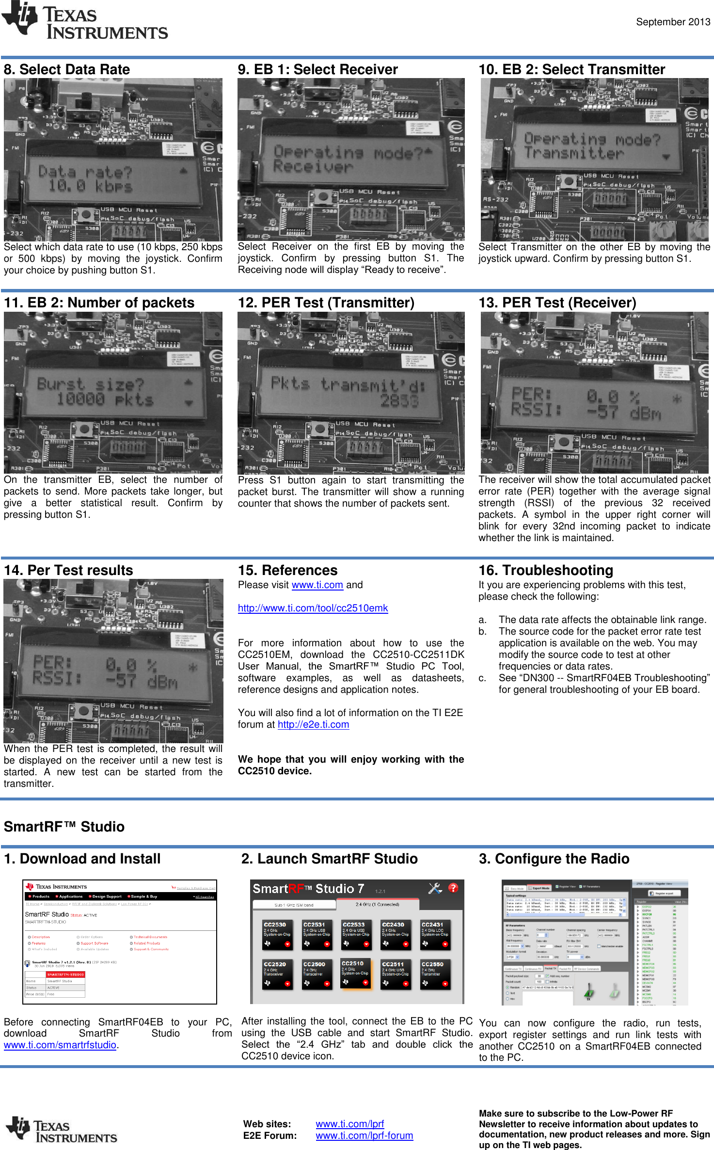  September 2013  Web sites:  www.ti.com/lprf E2E Forum:  www.ti.com/lprf-forum Make sure to subscribe to the Low-Power RF Newsletter to receive information about updates to documentation, new product releases and more. Sign up on the TI web pages.  8. Select Data Rate  Select which data rate to use (10 kbps, 250 kbps or  500  kbps)  by  moving  the  joystick.  Confirm your choice by pushing button S1.  9. EB 1: Select Receiver  Select  Receiver  on  the  first  EB  by  moving  the joystick.  Confirm  by  pressing  button  S1.  The Receiving node will display “Ready to receive”. 10. EB 2: Select Transmitter  Select Transmitter  on the  other  EB by moving the joystick upward. Confirm by pressing button S1.  11. EB 2: Number of packets  On  the  transmitter  EB,  select  the  number  of packets  to send. More packets  take longer,  but give  a  better  statistical  result.  Confirm  by pressing button S1.  12. PER Test (Transmitter)  Press  S1  button  again  to  start  transmitting  the packet  burst. The transmitter will  show  a running counter that shows the number of packets sent.  13. PER Test (Receiver)  The receiver will show the total accumulated packet error  rate  (PER)  together  with  the  average  signal strength  (RSSI)  of  the  previous  32  received packets.  A  symbol  in  the  upper  right  corner  will blink  for  every  32nd incoming  packet  to  indicate whether the link is maintained.  14. Per Test results  When the PER test is completed, the result will be displayed on the receiver until a new test  is started.  A  new  test  can  be  started  from  the transmitter. 15. References Please visit www.ti.com and   http://www.ti.com/tool/cc2510emk   For  more  information  about  how  to  use  the CC2510EM,  download  the  CC2510-CC2511DK User  Manual,  the  SmartRF™  Studio  PC  Tool, software  examples,  as  well  as  datasheets, reference designs and application notes.  You will also find a lot of information on the TI E2E forum at http://e2e.ti.com   We hope that  you will enjoy working with  the CC2510 device. 16. Troubleshooting It you are experiencing problems with this test, please check the following:  a.  The data rate affects the obtainable link range. b.  The source code for the packet error rate test application is available on the web. You may modify the source code to test at other frequencies or data rates. c. See “DN300 -- SmartRF04EB Troubleshooting” for general troubleshooting of your EB board.   SmartRF™ Studio  1. Download and Install    Before  connecting  SmartRF04EB  to  your  PC, download  SmartRF  Studio  from www.ti.com/smartrfstudio.  2. Launch SmartRF Studio    After  installing  the tool, connect  the  EB  to  the  PC using  the  USB  cable  and  start  SmartRF  Studio. Select  the  “2.4  GHz”  tab  and  double  click  the CC2510 device icon. 3. Configure the Radio    You  can  now  configure  the  radio,  run  tests, export  register  settings  and  run  link  tests  with another  CC2510  on  a  SmartRF04EB  connected to the PC.  