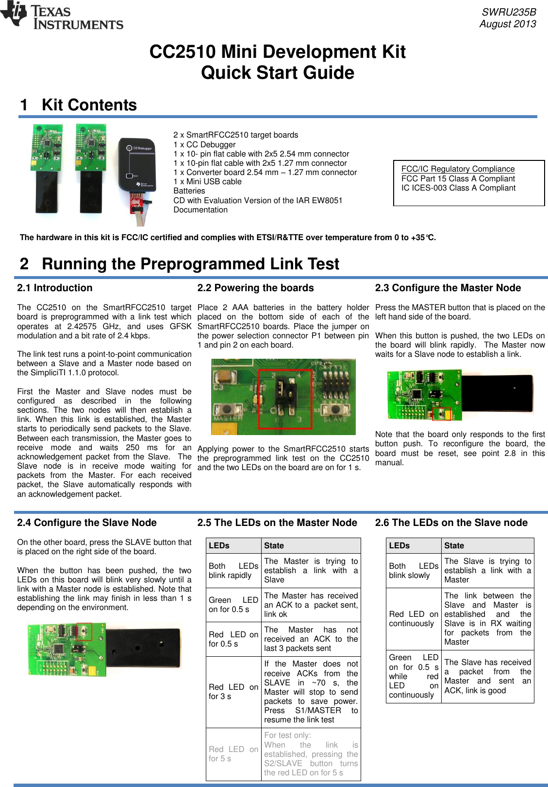     SWRU235B     August 2013  CC2510 Mini Development Kit Quick Start Guide 1  Kit Contents  2 x SmartRFCC2510 target boards 1 x CC Debugger 1 x 10- pin flat cable with 2x5 2.54 mm connector 1 x 10-pin flat cable with 2x5 1.27 mm connector 1 x Converter board 2.54 mm – 1.27 mm connector 1 x Mini USB cable Batteries  CD with Evaluation Version of the IAR EW8051 Documentation    The hardware in this kit is FCC/IC certified and complies with ETSI/R&amp;TTE over temperature from 0 to +35°C. 2  Running the Preprogrammed Link Test 2.1 Introduction  The  CC2510  on  the  SmartRFCC2510  target board is  preprogrammed  with a  link  test  which operates  at  2.42575  GHz,  and  uses  GFSK modulation and a bit rate of 2.4 kbps.  The link test runs a point-to-point communication between  a Slave and a Master node based on the SimpliciTI 1.1.0 protocol.   First  the  Master  and  Slave  nodes  must  be configured  as  described  in  the  following sections.  The  two  nodes  will  then  establish  a link.  When  this  link  is  established,  the  Master starts to periodically send packets to the Slave. Between each transmission, the Master goes to receive  mode  and  waits  250  ms  for  an acknowledgement  packet  from  the  Slave.    The Slave  node  is  in  receive  mode  waiting  for packets  from  the  Master.  For  each  received packet,  the  Slave  automatically  responds  with an acknowledgement packet.  2.2 Powering the boards  Place  2  AAA  batteries  in  the  battery  holder placed  on  the  bottom  side  of  each  of  the SmartRFCC2510 boards.  Place  the  jumper  on the power selection connector P1 between pin 1 and pin 2 on each board.    Applying  power  to  the  SmartRFCC2510  starts the  preprogrammed  link  test  on  the  CC2510 and the two LEDs on the board are on for 1 s.  2.3 Configure the Master Node  Press the MASTER button that is placed on the left hand side of the board.   When this button is pushed, the two LEDs on the  board  will  blink  rapidly.    The  Master  now waits for a Slave node to establish a link.     Note that the  board only responds to the first button  push.  To  reconfigure  the  board,  the board  must  be  reset,  see  point  2.8  in  this manual. 2.4 Configure the Slave Node   On the other board, press the SLAVE button that is placed on the right side of the board.   When  the  button  has  been  pushed,  the  two LEDs on this board will blink very slowly until a link with a Master node is established. Note that establishing the link may finish in less than 1 s depending on the environment.      2.5 The LEDs on the Master Node  LEDs State Both  LEDs blink rapidly The  Master  is  trying  to establish  a  link  with  a Slave Green  LED on for 0.5 s The  Master  has  received an ACK to a  packet sent, link ok Red  LED  on for 0.5 s The  Master  has  not received  an  ACK  to  the last 3 packets sent Red  LED  on for 3 s If  the  Master  does  not receive  ACKs  from  the SLAVE  in  ~70  s,  the Master  will  stop  to  send packets  to  save  power. Press  S1/MASTER  to resume the link test Red  LED  on for 5 s For test only:  When  the  link  is established,  pressing  the S2/SLAVE  button  turns the red LED on for 5 s  2.6 The LEDs on the Slave node  LEDs State Both  LEDs blink slowly The  Slave  is  trying  to establish  a  link  with  a Master Red  LED  on continuously The  link  between  the Slave  and  Master  is established  and  the Slave  is  in  RX  waiting for  packets  from  the Master Green    LED on  for  0.5  s while  red LED  on continuously  The Slave has received a  packet  from  the Master  and  sent  an ACK, link is good  FCC/IC Regulatory Compliance  FCC Part 15 Class A Compliant IC ICES-003 Class A Compliant  