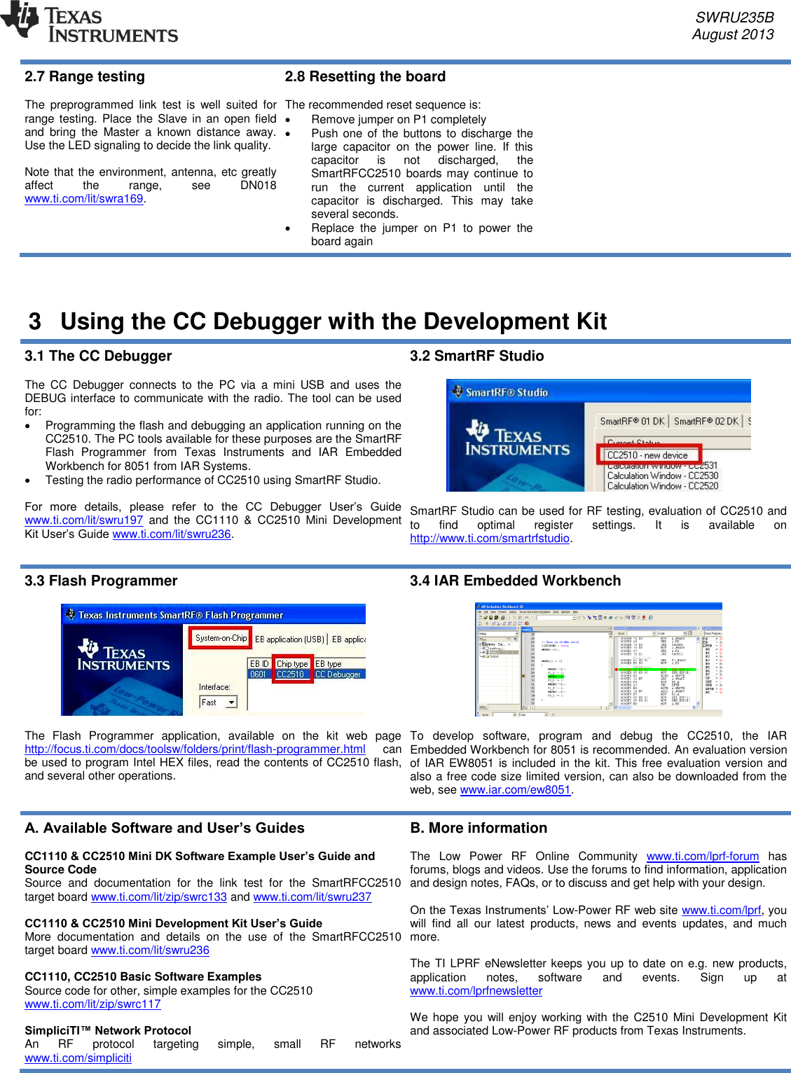     SWRU235B     August 2013  2.7 Range testing  The  preprogrammed  link  test  is  well  suited  for range testing. Place the  Slave  in  an  open field and  bring  the  Master  a  known  distance  away. Use the LED signaling to decide the link quality.   Note that the environment, antenna, etc greatly affect  the  range,  see  DN018 www.ti.com/lit/swra169. 2.8 Resetting the board  The recommended reset sequence is:   Remove jumper on P1 completely   Push one of  the  buttons to discharge  the large  capacitor  on  the  power  line.  If  this capacitor  is  not  discharged,  the SmartRFCC2510 boards  may continue to run  the  current  application  until  the capacitor  is  discharged.  This  may  take several seconds.     Replace  the  jumper  on  P1  to  power  the board again    3  Using the CC Debugger with the Development Kit 3.1 The CC Debugger  The  CC  Debugger  connects  to  the  PC  via  a  mini  USB  and  uses  the DEBUG interface to communicate with the radio. The tool can be used for:    Programming the flash and debugging an application running on the CC2510. The PC tools available for these purposes are the SmartRF Flash  Programmer  from  Texas  Instruments  and  IAR  Embedded Workbench for 8051 from IAR Systems.    Testing the radio performance of CC2510 using SmartRF Studio.   For  more  details,  please  refer  to  the  CC  Debugger  User’s  Guide www.ti.com/lit/swru197  and  the  CC1110  &amp;  CC2510  Mini  Development Kit User’s Guide www.ti.com/lit/swru236. 3.2 SmartRF Studio    SmartRF Studio can be used for RF testing, evaluation of CC2510 and to  find  optimal  register  settings.  It  is  available  on http://www.ti.com/smartrfstudio. 3.3 Flash Programmer    The  Flash  Programmer  application,  available  on  the  kit  web  page http://focus.ti.com/docs/toolsw/folders/print/flash-programmer.html  can be used to program Intel HEX files, read the contents of CC2510 flash, and several other operations. 3.4 IAR Embedded Workbench    To  develop  software,  program  and  debug  the  CC2510,  the  IAR Embedded Workbench for 8051 is recommended. An evaluation version of IAR EW8051 is included in the kit. This  free evaluation version and also a free code size limited version, can also be downloaded from the web, see www.iar.com/ew8051. A. Available Software and User’s Guides  CC1110 &amp; CC2510 Mini DK Software Example User’s Guide and Source Code Source  and  documentation  for  the  link  test  for  the  SmartRFCC2510 target board www.ti.com/lit/zip/swrc133 and www.ti.com/lit/swru237  CC1110 &amp; CC2510 Mini Development Kit User’s Guide More  documentation  and  details  on  the  use  of  the  SmartRFCC2510 target board www.ti.com/lit/swru236  CC1110, CC2510 Basic Software Examples Source code for other, simple examples for the CC2510 www.ti.com/lit/zip/swrc117  SimpliciTI™ Network Protocol An  RF  protocol  targeting  simple,  small  RF  networks  www.ti.com/simpliciti   B. More information  The  Low  Power  RF  Online  Community  www.ti.com/lprf-forum  has forums, blogs and videos. Use the forums to find information, application and design notes, FAQs, or to discuss and get help with your design.   On the Texas Instruments’ Low-Power RF web site www.ti.com/lprf, you will  find  all  our  latest  products,  news  and  events  updates,  and  much more.   The TI LPRF eNewsletter keeps you up to date on e.g. new products, application  notes,  software  and  events.  Sign  up  at www.ti.com/lprfnewsletter   We  hope you will enjoy  working with  the  C2510 Mini Development  Kit and associated Low-Power RF products from Texas Instruments.   
