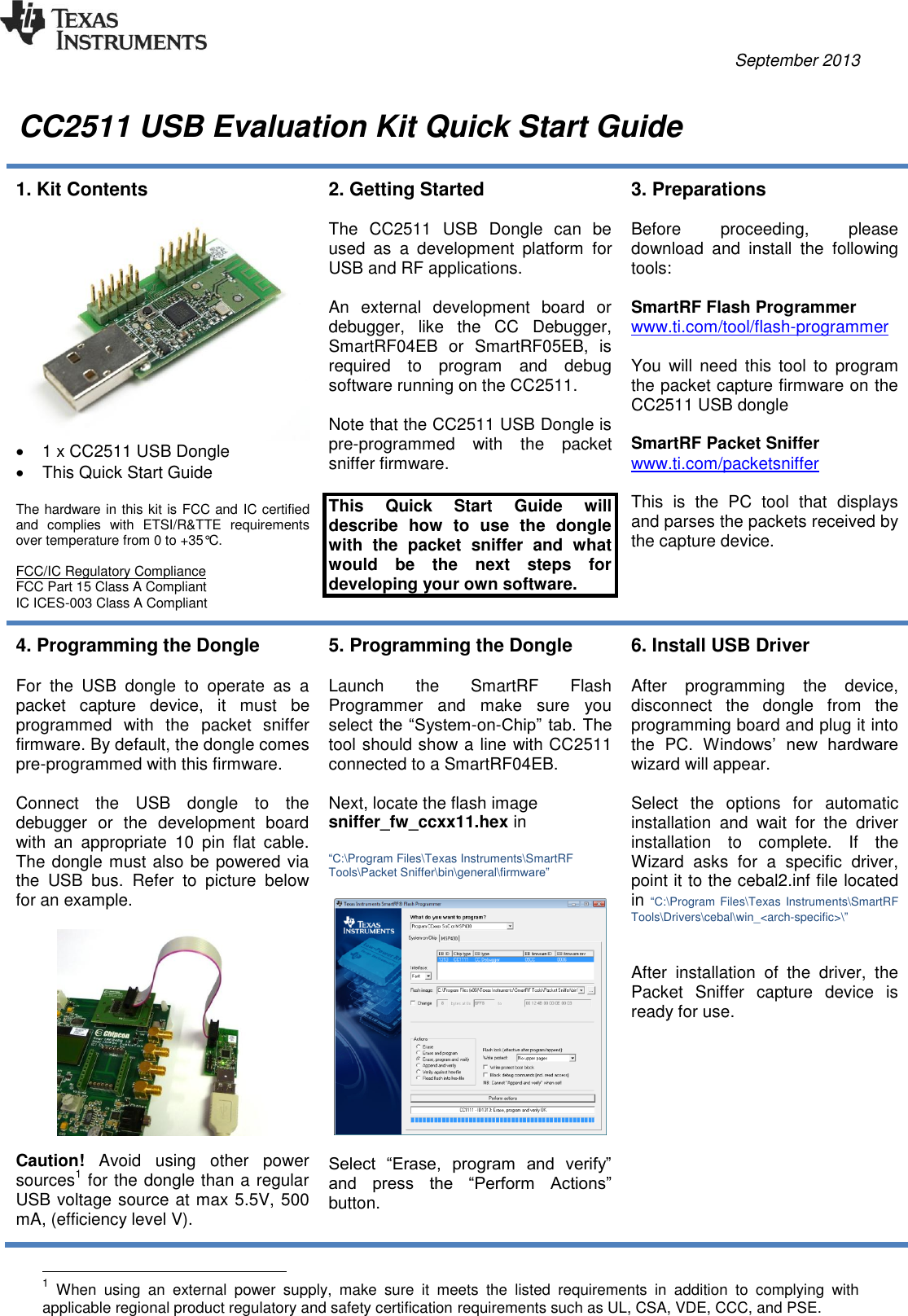          September 2013   CC2511 USB Evaluation Kit Quick Start Guide  1. Kit Contents     1 x CC2511 USB Dongle    This Quick Start Guide  The hardware in this kit is FCC and IC certified and  complies  with  ETSI/R&amp;TTE  requirements over temperature from 0 to +35°C.  FCC/IC Regulatory Compliance FCC Part 15 Class A Compliant IC ICES-003 Class A Compliant 2. Getting Started  The  CC2511  USB  Dongle  can  be used  as  a  development  platform  for USB and RF applications.  An  external  development  board  or debugger,  like  the  CC  Debugger, SmartRF04EB  or  SmartRF05EB,  is required  to  program  and  debug software running on the CC2511.  Note that the CC2511 USB Dongle is pre-programmed  with  the  packet sniffer firmware.  This  Quick  Start  Guide  will describe  how  to  use  the  dongle with  the  packet  sniffer  and  what would  be  the  next  steps  for developing your own software. 3. Preparations  Before  proceeding,  please download  and  install  the  following tools:  SmartRF Flash Programmer www.ti.com/tool/flash-programmer   You  will  need  this  tool  to  program the packet capture firmware on the CC2511 USB dongle  SmartRF Packet Sniffer www.ti.com/packetsniffer   This  is  the  PC  tool  that  displays and parses the packets received by the capture device.  4. Programming the Dongle  For  the  USB  dongle  to  operate  as  a packet  capture  device,  it  must  be programmed  with  the  packet  sniffer firmware. By default, the dongle comes pre-programmed with this firmware.  Connect  the  USB  dongle  to  the debugger  or  the  development  board with  an  appropriate  10  pin  flat  cable. The dongle must also be powered via the  USB  bus.  Refer  to  picture  below for an example.     Caution!  Avoid  using  other  power sources1 for the dongle than a regular USB voltage source at max 5.5V, 500 mA, (efficiency level V). 5. Programming the Dongle  Launch  the  SmartRF  Flash Programmer  and  make  sure  you select the “System-on-Chip” tab. The tool should show a line with CC2511 connected to a SmartRF04EB.  Next, locate the flash image sniffer_fw_ccxx11.hex in  “C:\Program Files\Texas Instruments\SmartRF Tools\Packet Sniffer\bin\general\firmware”    Select  “Erase,  program  and  verify” and  press  the  “Perform  Actions” button.  6. Install USB Driver  After  programming  the  device, disconnect  the  dongle  from  the programming board and plug it into the  PC.  Windows’  new  hardware wizard will appear.   Select  the  options  for  automatic installation  and  wait  for  the  driver installation  to  complete.  If  the Wizard  asks  for  a  specific  driver, point it to the cebal2.inf file located in “C:\Program Files\Texas Instruments\SmartRF Tools\Drivers\cebal\win_&lt;arch-specific&gt;\”   After  installation  of  the  driver,  the Packet  Sniffer  capture  device  is ready for use.                                                       1 When  using  an  external  power  supply,  make  sure  it  meets  the  listed  requirements  in  addition  to  complying  with applicable regional product regulatory and safety certification requirements such as UL, CSA, VDE, CCC, and PSE. 