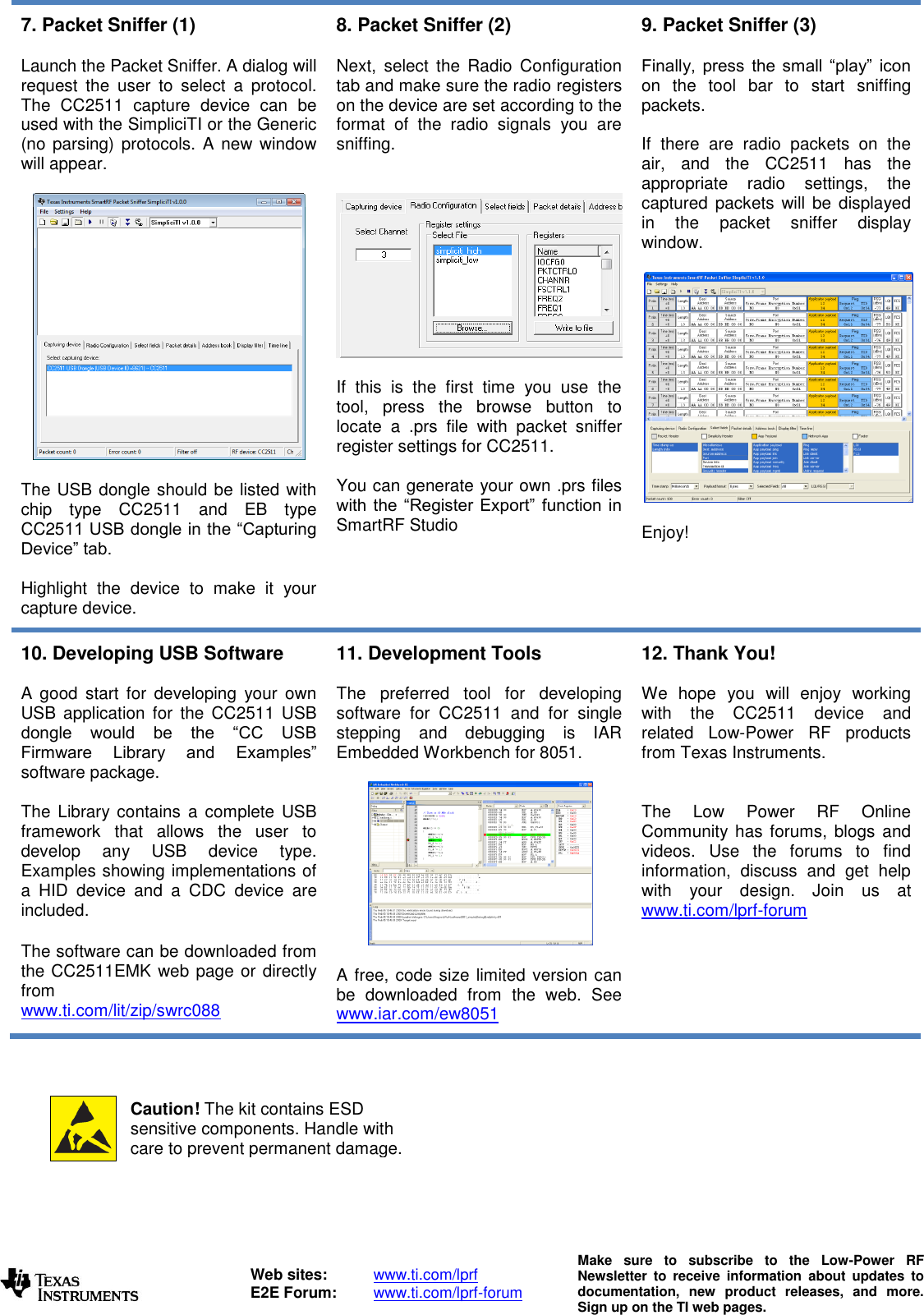   Web sites:  www.ti.com/lprf E2E Forum:  www.ti.com/lprf-forum Make  sure  to  subscribe  to  the  Low-Power  RF Newsletter  to  receive  information  about  updates  to documentation,  new  product  releases,  and  more. Sign up on the TI web pages.  7. Packet Sniffer (1)  Launch the Packet Sniffer. A dialog will request  the  user  to  select  a  protocol. The  CC2511  capture  device  can  be used with the SimpliciTI or the Generic (no parsing) protocols. A new window will appear.    The USB dongle should be listed with chip  type  CC2511  and  EB  type CC2511 USB dongle in the “Capturing Device” tab.   Highlight  the  device  to  make  it  your capture device.  8. Packet Sniffer (2)  Next,  select  the  Radio  Configuration tab and make sure the radio registers on the device are set according to the format  of  the  radio  signals  you  are sniffing.      If  this  is  the  first  time  you  use  the tool,  press  the  browse  button  to locate  a  .prs  file  with  packet  sniffer register settings for CC2511.   You can generate your own .prs files with the “Register  Export”  function  in SmartRF Studio  9. Packet Sniffer (3)  Finally,  press  the  small  “play”  icon on  the  tool  bar  to  start  sniffing packets.  If  there  are  radio  packets  on  the air,  and  the  CC2511  has  the appropriate  radio  settings,  the captured packets  will be displayed in  the  packet  sniffer  display window.    Enjoy! 10. Developing USB Software  A  good  start  for  developing  your  own USB  application  for  the  CC2511  USB dongle  would  be  the  “CC  USB Firmware  Library  and  Examples” software package.  The  Library  contains  a complete USB framework  that  allows  the  user  to develop  any  USB  device  type. Examples showing implementations of a  HID  device  and  a  CDC  device  are included.  The software can be downloaded from the CC2511EMK web page or directly from www.ti.com/lit/zip/swrc088  11. Development Tools  The  preferred  tool  for  developing software  for  CC2511  and  for  single stepping  and  debugging  is  IAR Embedded Workbench for 8051.    A free, code size limited version can be  downloaded  from  the  web.  See www.iar.com/ew8051  12. Thank You!  We  hope  you  will  enjoy  working with  the  CC2511  device  and related  Low-Power  RF  products from Texas Instruments.    The  Low  Power  RF  Online Community has forums, blogs and videos.  Use  the  forums  to  find information,  discuss  and  get  help with  your  design.  Join  us  at www.ti.com/lprf-forum             Caution! The kit contains ESD sensitive components. Handle with care to prevent permanent damage. To minimize risk of injury, avoid touching components during operation if symbolized as hot. 