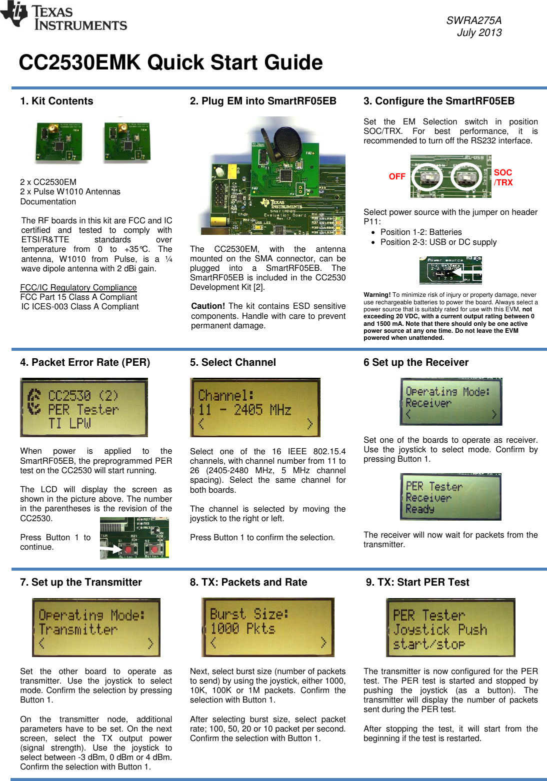     SWRA275A     July 2013   CC2530EMK Quick Start Guide   1. Kit Contents    2 x CC2530EM 2 x Pulse W1010 Antennas Documentation  The RF boards in this kit are FCC and IC certified  and  tested  to  comply  with ETSI/R&amp;TTE  standards  over temperature  from  0  to  +35°C.  The antenna,  W1010  from  Pulse,  is  a  ¼ wave dipole antenna with 2 dBi gain.  FCC/IC Regulatory Compliance FCC Part 15 Class A Compliant IC ICES-003 Class A Compliant   2. Plug EM into SmartRF05EB    The  CC2530EM,  with  the  antenna mounted  on  the  SMA  connector,  can  be plugged  into  a  SmartRF05EB.  The SmartRF05EB is included in the CC2530 Development Kit [2].  Caution! The  kit contains ESD sensitive components. Handle with care to prevent permanent damage. 3. Configure the SmartRF05EB  Set  the  EM  Selection  switch  in  position SOC/TRX.  For  best  performance,  it  is recommended to turn off the RS232 interface.    Select power source with the jumper on header P11:   Position 1-2: Batteries   Position 2-3: USB or DC supply    Warning! To minimize risk of injury or property damage, never use rechargeable batteries to power the board. Always select a power source that is suitably rated for use with this EVM, not exceeding 20 VDC, with a current output rating between 0 and 1500 mA. Note that there should only be one active power source at any one time. Do not leave the EVM powered when unattended. 4. Packet Error Rate (PER)     When  power  is  applied  to  the SmartRF05EB, the preprogrammed PER test on the CC2530 will start running.   The  LCD  will  display  the  screen  as shown in the picture above. The number in the parentheses is the revision of the CC2530.  Press  Button  1  to continue.   5. Select Channel    Select  one  of  the  16  IEEE  802.15.4 channels, with channel number from 11 to 26  (2405-2480  MHz,  5  MHz  channel spacing).  Select  the  same  channel  for both boards.  The  channel  is  selected  by  moving  the joystick to the right or left.   Press Button 1 to confirm the selection.   6 Set up the Receiver    Set one of the boards to operate as receiver. Use  the  joystick  to  select  mode.  Confirm  by pressing Button 1.    The receiver will now wait for packets from the transmitter. 7. Set up the Transmitter    Set  the  other  board  to  operate  as transmitter.  Use  the  joystick  to  select mode. Confirm the selection by pressing Button 1.  On  the  transmitter  node,  additional parameters have to be set. On the next screen,  select  the  TX  output  power (signal  strength).  Use  the  joystick  to select between -3 dBm, 0 dBm or 4 dBm. Confirm the selection with Button 1. 8. TX: Packets and Rate    Next, select burst size (number of packets to send) by using the joystick, either 1000, 10K,  100K  or  1M  packets.  Confirm  the selection with Button 1.   After  selecting  burst  size,  select  packet rate; 100, 50, 20 or 10 packet per second. Confirm the selection with Button 1.   9. TX: Start PER Test    The transmitter is now configured for the PER test.  The PER  test  is  started  and  stopped  by pushing  the  joystick  (as  a  button).  The transmitter will  display the  number  of  packets sent during the PER test.   After  stopping  the  test,  it  will  start  from  the beginning if the test is restarted.  OFF SOC/TRX 