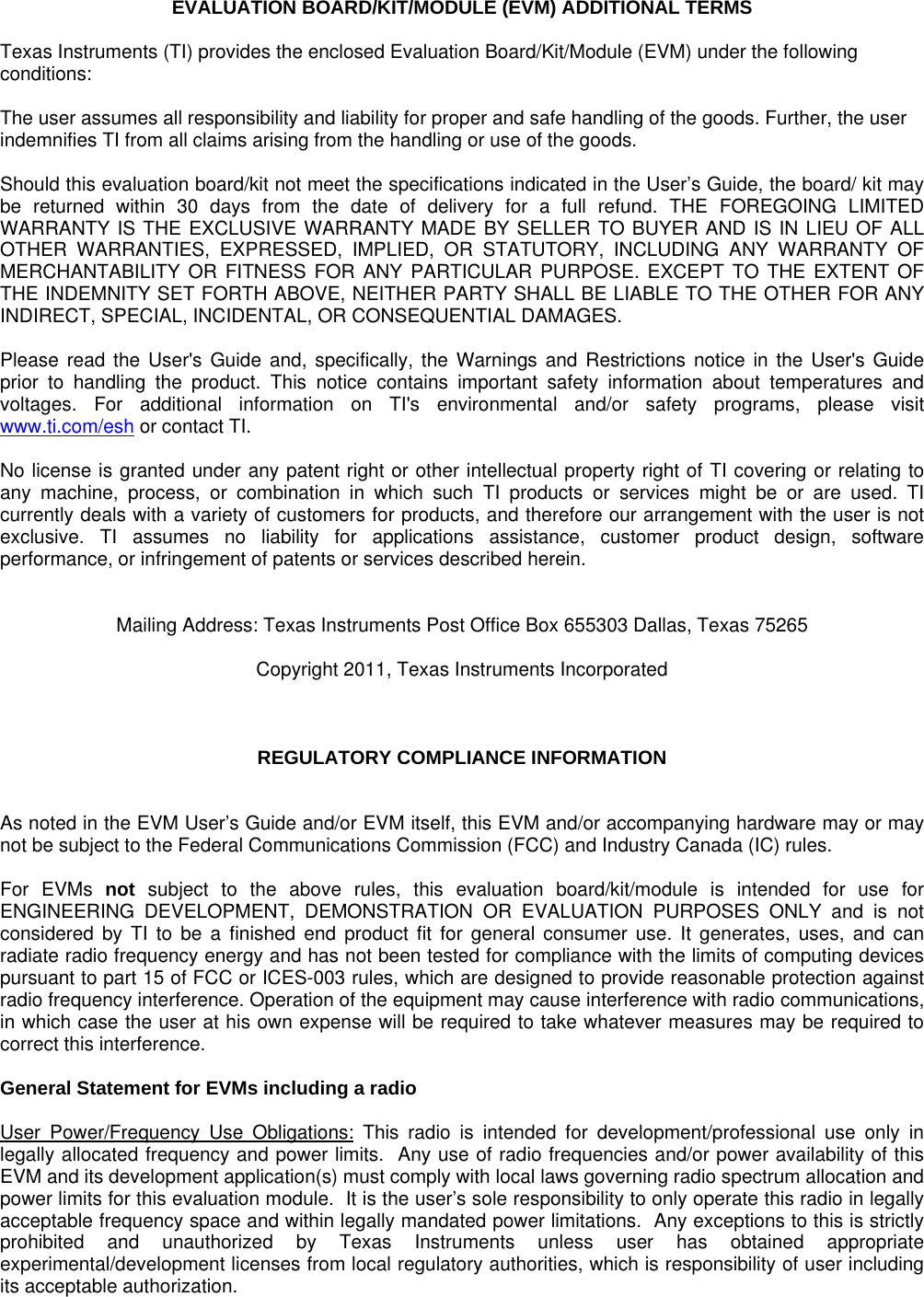 EVALUATION BOARD/KIT/MODULE (EVM) ADDITIONAL TERMS  Texas Instruments (TI) provides the enclosed Evaluation Board/Kit/Module (EVM) under the following conditions:  The user assumes all responsibility and liability for proper and safe handling of the goods. Further, the user indemnifies TI from all claims arising from the handling or use of the goods.  Should this evaluation board/kit not meet the specifications indicated in the User’s Guide, the board/ kit may be returned within 30 days from the date of delivery for a full refund. THE FOREGOING LIMITED WARRANTY IS THE EXCLUSIVE WARRANTY MADE BY SELLER TO BUYER AND IS IN LIEU OF ALL OTHER WARRANTIES, EXPRESSED, IMPLIED, OR STATUTORY, INCLUDING ANY WARRANTY OF MERCHANTABILITY OR FITNESS FOR ANY PARTICULAR PURPOSE. EXCEPT TO THE EXTENT OF THE INDEMNITY SET FORTH ABOVE, NEITHER PARTY SHALL BE LIABLE TO THE OTHER FOR ANY INDIRECT, SPECIAL, INCIDENTAL, OR CONSEQUENTIAL DAMAGES.  Please read the User&apos;s Guide and, specifically, the Warnings and Restrictions notice in the User&apos;s Guide prior to handling the product. This notice contains important safety information about temperatures and voltages. For additional information on TI&apos;s environmental and/or safety programs, please visit www.ti.com/esh or contact TI.  No license is granted under any patent right or other intellectual property right of TI covering or relating to any machine, process, or combination in which such TI products or services might be or are used. TI currently deals with a variety of customers for products, and therefore our arrangement with the user is not exclusive. TI assumes no liability for applications assistance, customer product design, software performance, or infringement of patents or services described herein.   Mailing Address: Texas Instruments Post Office Box 655303 Dallas, Texas 75265  Copyright 2011, Texas Instruments Incorporated    REGULATORY COMPLIANCE INFORMATION   As noted in the EVM User’s Guide and/or EVM itself, this EVM and/or accompanying hardware may or may not be subject to the Federal Communications Commission (FCC) and Industry Canada (IC) rules.  For EVMs not subject to the above rules, this evaluation board/kit/module is intended for use for ENGINEERING DEVELOPMENT, DEMONSTRATION OR EVALUATION PURPOSES ONLY and is not considered by TI to be a finished end product fit for general consumer use. It generates, uses, and can radiate radio frequency energy and has not been tested for compliance with the limits of computing devices pursuant to part 15 of FCC or ICES-003 rules, which are designed to provide reasonable protection against radio frequency interference. Operation of the equipment may cause interference with radio communications, in which case the user at his own expense will be required to take whatever measures may be required to correct this interference.  General Statement for EVMs including a radio  User Power/Frequency Use Obligations: This radio is intended for development/professional use only in legally allocated frequency and power limits.  Any use of radio frequencies and/or power availability of this EVM and its development application(s) must comply with local laws governing radio spectrum allocation and power limits for this evaluation module.  It is the user’s sole responsibility to only operate this radio in legally acceptable frequency space and within legally mandated power limitations.  Any exceptions to this is strictly prohibited and unauthorized by Texas Instruments unless user has obtained appropriate experimental/development licenses from local regulatory authorities, which is responsibility of user including its acceptable authorization.      