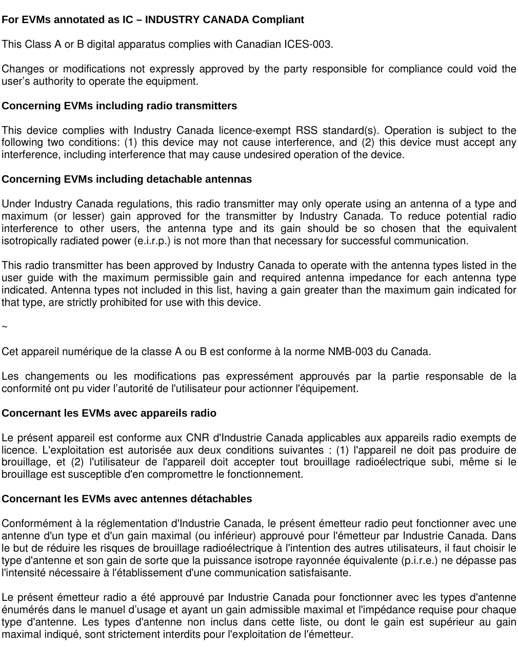    For EVMs annotated as IC – INDUSTRY CANADA Compliant   This Class A or B digital apparatus complies with Canadian ICES-003.  Changes or modifications not expressly approved by the party responsible for compliance could void the user’s authority to operate the equipment.  Concerning EVMs including radio transmitters  This device complies with Industry Canada licence-exempt RSS standard(s). Operation is subject to the following two conditions: (1) this device may not cause interference, and (2) this device must accept any interference, including interference that may cause undesired operation of the device.  Concerning EVMs including detachable antennas  Under Industry Canada regulations, this radio transmitter may only operate using an antenna of a type and maximum (or lesser) gain approved for the transmitter by Industry Canada. To reduce potential radio interference to other users, the antenna type and its gain should be so chosen that the equivalent isotropically radiated power (e.i.r.p.) is not more than that necessary for successful communication.  This radio transmitter has been approved by Industry Canada to operate with the antenna types listed in the user guide with the maximum permissible gain and required antenna impedance for each antenna type indicated. Antenna types not included in this list, having a gain greater than the maximum gain indicated for that type, are strictly prohibited for use with this device.  ~  Cet appareil numérique de la classe A ou B est conforme à la norme NMB-003 du Canada.   Les changements ou les modifications pas expressément approuvés par la partie responsable de la conformité ont pu vider l’autorité de l&apos;utilisateur pour actionner l&apos;équipement.  Concernant les EVMs avec appareils radio  Le présent appareil est conforme aux CNR d&apos;Industrie Canada applicables aux appareils radio exempts de licence. L&apos;exploitation est autorisée aux deux conditions suivantes : (1) l&apos;appareil ne doit pas produire de brouillage, et (2) l&apos;utilisateur de l&apos;appareil doit accepter tout brouillage radioélectrique subi, même si le brouillage est susceptible d&apos;en compromettre le fonctionnement.  Concernant les EVMs avec antennes détachables  Conformément à la réglementation d&apos;Industrie Canada, le présent émetteur radio peut fonctionner avec une antenne d&apos;un type et d&apos;un gain maximal (ou inférieur) approuvé pour l&apos;émetteur par Industrie Canada. Dans le but de réduire les risques de brouillage radioélectrique à l&apos;intention des autres utilisateurs, il faut choisir le type d&apos;antenne et son gain de sorte que la puissance isotrope rayonnée équivalente (p.i.r.e.) ne dépasse pas l&apos;intensité nécessaire à l&apos;établissement d&apos;une communication satisfaisante.  Le présent émetteur radio a été approuvé par Industrie Canada pour fonctionner avec les types d&apos;antenne énumérés dans le manuel d’usage et ayant un gain admissible maximal et l&apos;impédance requise pour chaque type d&apos;antenne. Les types d&apos;antenne non inclus dans cette liste, ou dont le gain est supérieur au gain maximal indiqué, sont strictement interdits pour l&apos;exploitation de l&apos;émetteur.      