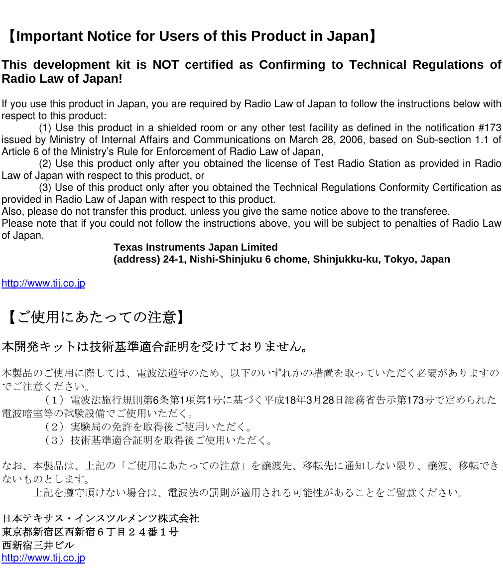     【Important Notice for Users of this Product in Japan】  This development kit is NOT certified as Confirming to Technical Regulations of Radio Law of Japan!  If you use this product in Japan, you are required by Radio Law of Japan to follow the instructions below with respect to this product:     (1) Use this product in a shielded room or any other test facility as defined in the notification #173 issued by Ministry of Internal Affairs and Communications on March 28, 2006, based on Sub-section 1.1 of Article 6 of the Ministry’s Rule for Enforcement of Radio Law of Japan,     (2) Use this product only after you obtained the license of Test Radio Station as provided in Radio Law of Japan with respect to this product, or    (3) Use of this product only after you obtained the Technical Regulations Conformity Certification as provided in Radio Law of Japan with respect to this product.  Also, please do not transfer this product, unless you give the same notice above to the transferee. Please note that if you could not follow the instructions above, you will be subject to penalties of Radio Law of Japan.    Texas Instruments Japan Limited   (address) 24-1, Nishi-Shinjuku 6 chome, Shinjukku-ku, Tokyo, Japan  http://www.tij.co.jp  【ご使用にあたっての注意】  本開発キットは技術基準適合証明を受けておりません。  本製品のご使用に際しては、電波法遵守のため、以下のいずれかの措置を取っていただく必要がありますのでご注意ください。   （１）電波法施行規則第6条第1項第1号に基づく平成18年3月28日総務省告示第173号で定められた電波暗室等の試験設備でご使用いただく。   （２）実験局の免許を取得後ご使用いただく。   （３）技術基準適合証明を取得後ご使用いただく。  なお、本製品は、上記の「ご使用にあたっての注意」を譲渡先、移転先に通知しない限り、譲渡、移転できないものとします。       上記を遵守頂けない場合は、電波法の罰則が適用される可能性があることをご留意ください。  日本テキサス・インスツルメンツ株式会社 東京都新宿区西新宿６丁目２４番１号 西新宿三井ビル http://www.tij.co.jp    