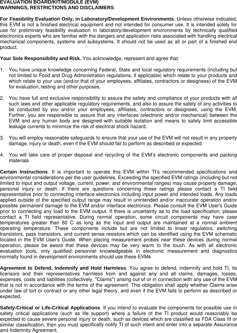    EVALUATION BOARD/KIT/MODULE (EVM) WARNINGS, RESTRICTIONS AND DISCLAIMERS  For Feasibility Evaluation Only, in Laboratory/Development Environments. Unless otherwise indicated, this EVM is not a finished electrical equipment and not intended for consumer use. It is intended solely for use for preliminary feasibility evaluation in laboratory/development environments by technically qualified electronics experts who are familiar with the dangers and application risks associated with handling electrical mechanical components, systems and subsystems. It should not be used as all or part of a finished end product.  Your Sole Responsibility and Risk. You acknowledge, represent and agree that:  1.  You have unique knowledge concerning Federal, State and local regulatory requirements (including but not limited to Food and Drug Administration regulations, if applicable) which relate to your products and which relate to your use (and/or that of your employees, affiliates, contractors or designees) of the EVM for evaluation, testing and other purposes.  2.  You have full and exclusive responsibility to assure the safety and compliance of your products with all such laws and other applicable regulatory requirements, and also to assure the safety of any activities to be conducted by you and/or your employees, affiliates, contractors or designees, using the EVM. Further, you are responsible to assure that any interfaces (electronic and/or mechanical) between the EVM and any human body are designed with suitable isolation and means to safely limit accessible leakage currents to minimize the risk of electrical shock hazard.  3.  You will employ reasonable safeguards to ensure that your use of the EVM will not result in any property damage, injury or death, even if the EVM should fail to perform as described or expected.  4.  You will take care of proper disposal and recycling of the EVM’s electronic components and packing materials  Certain Instructions. It is important to operate this EVM within TI’s recommended specifications and environmental considerations per the user guidelines. Exceeding the specified EVM ratings (including but not limited to input and output voltage, current, power, and environmental ranges) may cause property damage, personal injury or death. If there are questions concerning these ratings please contact a TI field representative prior to connecting interface electronics including input power and intended loads. Any loads applied outside of the specified output range may result in unintended and/or inaccurate operation and/or possible permanent damage to the EVM and/or interface electronics. Please consult the EVM User&apos;s Guide prior to connecting any load to the EVM output. If there is uncertainty as to the load specification, please contact a TI field representative. During normal operation, some circuit components may have case temperatures greater than 60 C as long as the input and output are maintained at a normal ambient operating temperature. These components include but are not limited to linear regulators, switching transistors, pass transistors, and current sense resistors which can be identified using the EVM schematic located in the EVM User&apos;s Guide. When placing measurement probes near these devices during normal operation, please be aware that these devices may be very warm to the touch. As with all electronic evaluation tools, only qualified personnel knowledgeable in electronic measurement and diagnostics normally found in development environments should use these EVMs  Agreement to Defend, Indemnify and Hold Harmless. You agree to defend, indemnify and hold TI, its licensors and their representatives harmless from and against any and all claims, damages, losses, expenses, costs and liabilities (collectively, &quot;Claims&quot;) arising out of or in connection with any use of the EVM that is not in accordance with the terms of the agreement. This obligation shall apply whether Claims arise under law of tort or contract or any other legal theory, and even if the EVM fails to perform as described or expected.   Safety-Critical or Life-Critical Applications. If you intend to evaluate the components for possible use in safety critical applications (such as life support) where a failure of the TI product would reasonably be expected to cause severe personal injury or death, such as devices which are classified as FDA Class III or similar classification, then you must specifically notify TI of such intent and enter into a separate Assurance and Indemnity Agreement.   