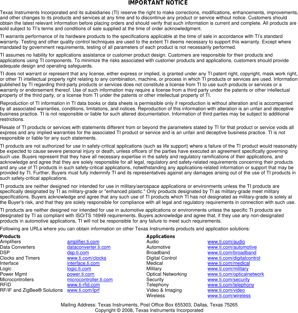 IMPORTANTNOTICETexasInstrumentsIncorporatedanditssubsidiaries(TI)reservetherighttomakecorrections,modifications,enhancements,improvements,andotherchangestoitsproductsandservicesatanytimeandtodiscontinueanyproductorservicewithoutnotice.Customersshouldobtainthelatestrelevantinformationbeforeplacingordersandshouldverifythatsuchinformationiscurrentandcomplete.AllproductsaresoldsubjecttoTI’stermsandconditionsofsalesuppliedatthetimeoforderacknowledgment.TIwarrantsperformanceofitshardwareproductstothespecificationsapplicableatthetimeofsaleinaccordancewithTI’sstandardwarranty.TestingandotherqualitycontroltechniquesareusedtotheextentTIdeemsnecessarytosupportthiswarranty.Exceptwheremandatedbygovernmentrequirements,testingofallparametersofeachproductisnotnecessarilyperformed.TIassumesnoliabilityforapplicationsassistanceorcustomerproductdesign.CustomersareresponsiblefortheirproductsandapplicationsusingTIcomponents.Tominimizetherisksassociatedwithcustomerproductsandapplications,customersshouldprovideadequatedesignandoperatingsafeguards.TIdoesnotwarrantorrepresentthatanylicense,eitherexpressorimplied,isgrantedunderanyTIpatentright,copyright,maskworkright,orotherTIintellectualpropertyrightrelatingtoanycombination,machine,orprocessinwhichTIproductsorservicesareused.InformationpublishedbyTIregardingthird-partyproductsorservicesdoesnotconstitutealicensefromTItousesuchproductsorservicesorawarrantyorendorsementthereof.Useofsuchinformationmayrequirealicensefromathirdpartyunderthepatentsorotherintellectualpropertyofthethirdparty,oralicensefromTIunderthepatentsorotherintellectualpropertyofTI.ReproductionofTIinformationinTIdatabooksordatasheetsispermissibleonlyifreproductioniswithoutalterationandisaccompaniedbyallassociatedwarranties,conditions,limitations,andnotices.Reproductionofthisinformationwithalterationisanunfairanddeceptivebusinesspractice.TIisnotresponsibleorliableforsuchaltereddocumentation.Informationofthirdpartiesmaybesubjecttoadditionalrestrictions.ResaleofTIproductsorserviceswithstatementsdifferentfromorbeyondtheparametersstatedbyTIforthatproductorservicevoidsallexpressandanyimpliedwarrantiesfortheassociatedTIproductorserviceandisanunfairanddeceptivebusinesspractice.TIisnotresponsibleorliableforanysuchstatements.TIproductsarenotauthorizedforuseinsafety-criticalapplications(suchaslifesupport)whereafailureoftheTIproductwouldreasonablybeexpectedtocauseseverepersonalinjuryordeath,unlessofficersofthepartieshaveexecutedanagreementspecificallygoverningsuchuse.Buyersrepresentthattheyhaveallnecessaryexpertiseinthesafetyandregulatoryramificationsoftheirapplications,andacknowledgeandagreethattheyaresolelyresponsibleforalllegal,regulatoryandsafety-relatedrequirementsconcerningtheirproductsandanyuseofTIproductsinsuchsafety-criticalapplications,notwithstandinganyapplications-relatedinformationorsupportthatmaybeprovidedbyTI.Further,BuyersmustfullyindemnifyTIanditsrepresentativesagainstanydamagesarisingoutoftheuseofTIproductsinsuchsafety-criticalapplications.TIproductsareneitherdesignednorintendedforuseinmilitary/aerospaceapplicationsorenvironmentsunlesstheTIproductsarespecificallydesignatedbyTIasmilitary-gradeor&quot;enhancedplastic.&quot;OnlyproductsdesignatedbyTIasmilitary-grademeetmilitaryspecifications.BuyersacknowledgeandagreethatanysuchuseofTIproductswhichTIhasnotdesignatedasmilitary-gradeissolelyattheBuyer&apos;srisk,andthattheyaresolelyresponsibleforcompliancewithalllegalandregulatoryrequirementsinconnectionwithsuchuse.TIproductsareneitherdesignednorintendedforuseinautomotiveapplicationsorenvironmentsunlessthespecificTIproductsaredesignatedbyTIascompliantwithISO/TS16949requirements.Buyersacknowledgeandagreethat,iftheyuseanynon-designatedproductsinautomotiveapplications,TIwillnotberesponsibleforanyfailuretomeetsuchrequirements.FollowingareURLswhereyoucanobtaininformationonotherTexasInstrumentsproductsandapplicationsolutions:ProductsApplicationsAmplifiersamplifier.ti.comAudiowww.ti.com/audioDataConvertersdataconverter.ti.com Automotivewww.ti.com/automotiveDSPdsp.ti.com Broadbandwww.ti.com/broadbandClocksandTimerswww.ti.com/clocks DigitalControlwww.ti.com/digitalcontrolInterfaceinterface.ti.com Medicalwww.ti.com/medicalLogiclogic.ti.com Militarywww.ti.com/militaryPowerMgmtpower.ti.com OpticalNetworkingwww.ti.com/opticalnetworkMicrocontrollersmicrocontroller.ti.com Securitywww.ti.com/securityRFIDwww.ti-rfid.com Telephonywww.ti.com/telephonyRF/IFandZigBee®Solutionswww.ti.com/lprf Video&amp;Imagingwww.ti.com/videoWirelesswww.ti.com/wirelessMailingAddress:TexasInstruments,PostOfficeBox655303,Dallas,Texas75265Copyright©2008,TexasInstrumentsIncorporated