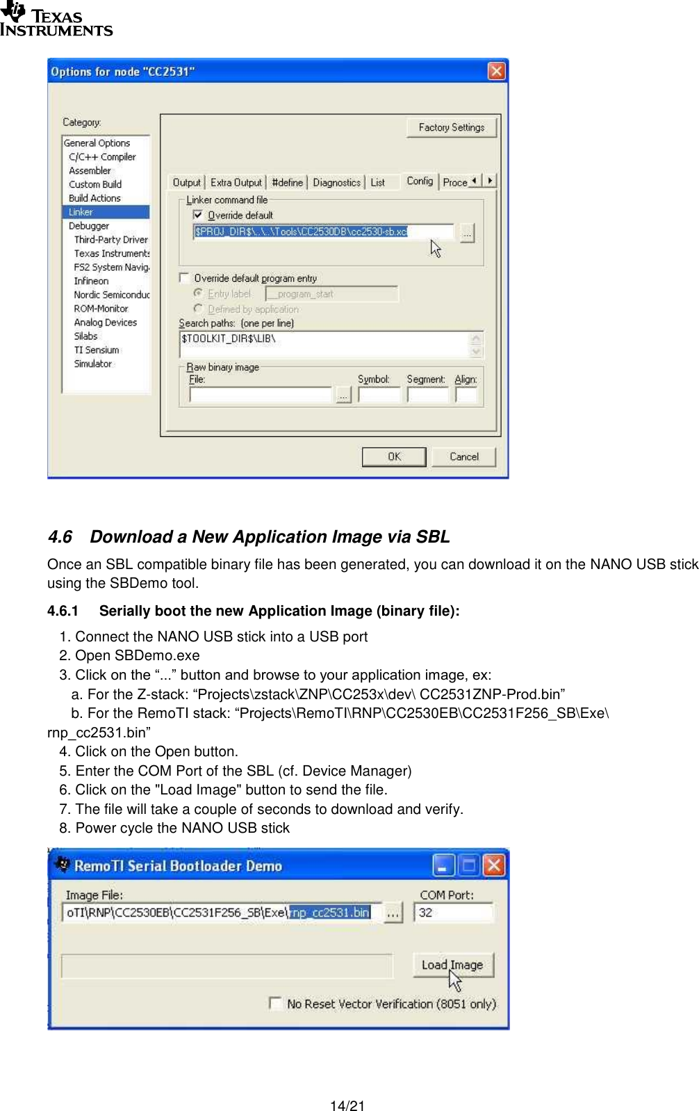       14/21   4.6 Download a New Application Image via SBL Once an SBL compatible binary file has been generated, you can download it on the NANO USB stick using the SBDemo tool. 4.6.1 Serially boot the new Application Image (binary file):    1. Connect the NANO USB stick into a USB port    2. Open SBDemo.exe    3. Click on the “...” button and browse to your application image, ex:       a. For the Z-stack: “Projects\zstack\ZNP\CC253x\dev\ CC2531ZNP-Prod.bin”       b. For the RemoTI stack: “Projects\RemoTI\RNP\CC2530EB\CC2531F256_SB\Exe\ rnp_cc2531.bin”    4. Click on the Open button.    5. Enter the COM Port of the SBL (cf. Device Manager)    6. Click on the &quot;Load Image&quot; button to send the file.     7. The file will take a couple of seconds to download and verify.     8. Power cycle the NANO USB stick   