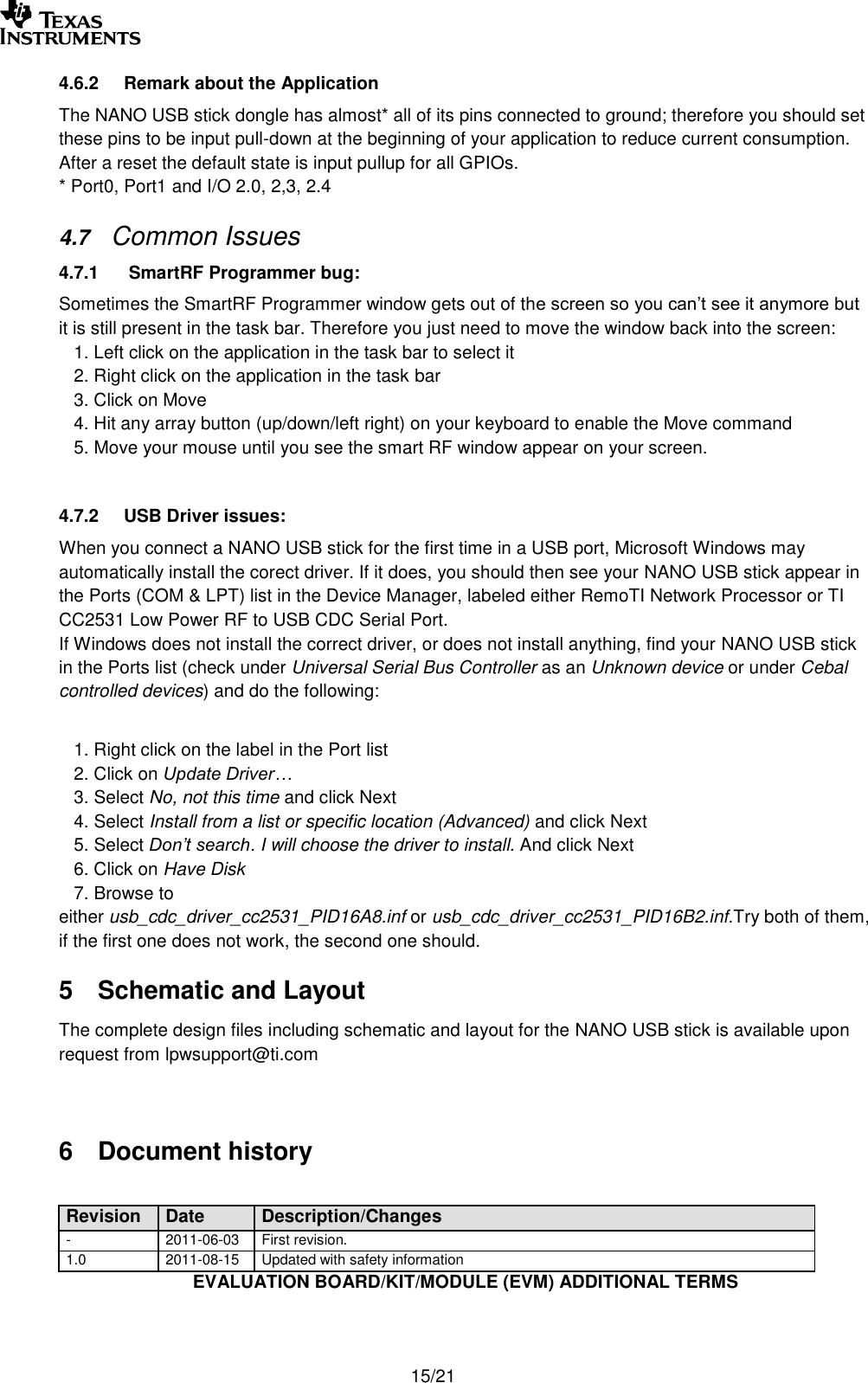       15/21 4.6.2  Remark about the Application The NANO USB stick dongle has almost* all of its pins connected to ground; therefore you should set these pins to be input pull-down at the beginning of your application to reduce current consumption. After a reset the default state is input pullup for all GPIOs. * Port0, Port1 and I/O 2.0, 2,3, 2.4 4.7 Common Issues 4.7.1   SmartRF Programmer bug: Sometimes the SmartRF Programmer window gets out of the screen so you can’t see it anymore but it is still present in the task bar. Therefore you just need to move the window back into the screen:    1. Left click on the application in the task bar to select it    2. Right click on the application in the task bar     3. Click on Move    4. Hit any array button (up/down/left right) on your keyboard to enable the Move command    5. Move your mouse until you see the smart RF window appear on your screen.  4.7.2  USB Driver issues: When you connect a NANO USB stick for the first time in a USB port, Microsoft Windows may automatically install the corect driver. If it does, you should then see your NANO USB stick appear in the Ports (COM &amp; LPT) list in the Device Manager, labeled either RemoTI Network Processor or TI CC2531 Low Power RF to USB CDC Serial Port. If Windows does not install the correct driver, or does not install anything, find your NANO USB stick in the Ports list (check under Universal Serial Bus Controller as an Unknown device or under Cebal controlled devices) and do the following:     1. Right click on the label in the Port list    2. Click on Update Driver…    3. Select No, not this time and click Next    4. Select Install from a list or specific location (Advanced) and click Next    5. Select Don’t search. I will choose the driver to install. And click Next    6. Click on Have Disk    7. Browse to either usb_cdc_driver_cc2531_PID16A8.inf or usb_cdc_driver_cc2531_PID16B2.inf.Try both of them, if the first one does not work, the second one should. 5  Schematic and Layout  The complete design files including schematic and layout for the NANO USB stick is available upon request from lpwsupport@ti.com   6  Document history  Revision Date Description/Changes - 2011-06-03 First revision. 1.0 2011-08-15 Updated with safety information EVALUATION BOARD/KIT/MODULE (EVM) ADDITIONAL TERMS  
