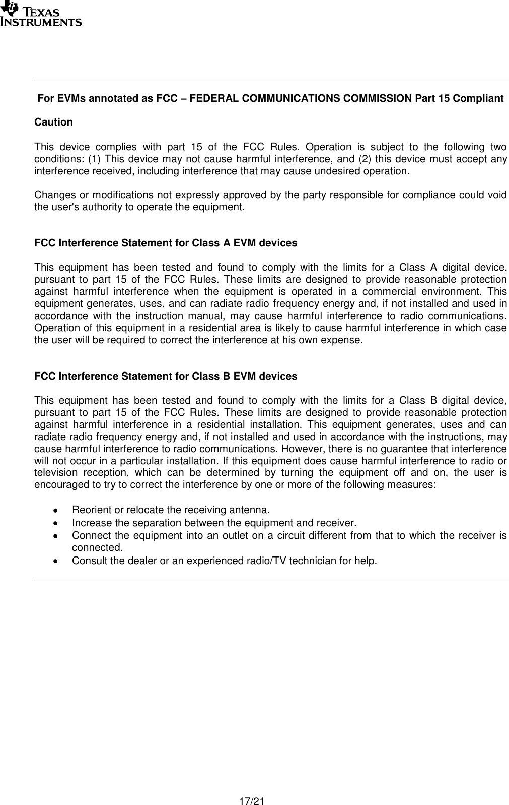       17/21     For EVMs annotated as FCC – FEDERAL COMMUNICATIONS COMMISSION Part 15 Compliant  Caution  This  device  complies  with  part  15  of  the  FCC  Rules.  Operation  is  subject  to  the  following  two conditions: (1) This device may not cause harmful interference, and (2) this device must accept any interference received, including interference that may cause undesired operation.  Changes or modifications not expressly approved by the party responsible for compliance could void the user&apos;s authority to operate the equipment.   FCC Interference Statement for Class A EVM devices  This  equipment  has  been  tested  and  found  to  comply  with  the  limits  for  a  Class  A  digital  device, pursuant to  part 15  of the  FCC  Rules. These limits  are  designed to  provide  reasonable  protection against  harmful  interference  when  the  equipment  is  operated  in  a  commercial  environment.  This equipment generates, uses, and can radiate radio frequency energy and, if not installed and used in accordance  with  the  instruction  manual,  may  cause  harmful  interference  to  radio  communications. Operation of this equipment in a residential area is likely to cause harmful interference in which case the user will be required to correct the interference at his own expense.   FCC Interference Statement for Class B EVM devices   This  equipment  has  been  tested  and  found  to  comply  with  the  limits  for  a  Class  B  digital  device, pursuant to  part 15  of the  FCC  Rules.  These  limits  are  designed  to  provide  reasonable protection against  harmful  interference  in  a  residential  installation.  This  equipment  generates,  uses  and  can radiate radio frequency energy and, if not installed and used in accordance with the instructions, may cause harmful interference to radio communications. However, there is no guarantee that interference will not occur in a particular installation. If this equipment does cause harmful interference to radio or television  reception,  which  can  be  determined  by  turning  the  equipment  off  and  on,  the  user  is encouraged to try to correct the interference by one or more of the following measures:  Reorient or relocate the receiving antenna. Increase the separation between the equipment and receiver. Connect the equipment into an outlet on a circuit different from that to which the receiver is connected. Consult the dealer or an experienced radio/TV technician for help.   