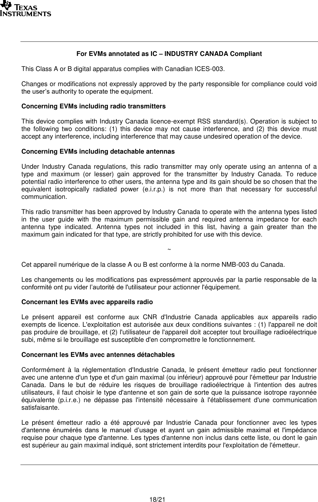       18/21    For EVMs annotated as IC – INDUSTRY CANADA Compliant  This Class A or B digital apparatus complies with Canadian ICES-003.  Changes or modifications not expressly approved by the party responsible for compliance could void the user’s authority to operate the equipment.  Concerning EVMs including radio transmitters  This device complies with Industry Canada licence-exempt RSS standard(s). Operation is subject to the  following  two  conditions:  (1)  this  device  may  not  cause  interference,  and  (2)  this  device  must accept any interference, including interference that may cause undesired operation of the device.  Concerning EVMs including detachable antennas  Under Industry  Canada regulations,  this  radio  transmitter may only  operate  using  an antenna  of  a type  and  maximum  (or  lesser)  gain  approved  for  the  transmitter  by  Industry  Canada.  To  reduce potential radio interference to other users, the antenna type and its gain should be so chosen that the equivalent  isotropically  radiated  power  (e.i.r.p.)  is  not  more  than  that  necessary  for  successful communication.  This radio transmitter has been approved by Industry Canada to operate with the antenna types listed in  the  user  guide  with  the  maximum  permissible  gain  and  required  antenna  impedance  for  each antenna  type  indicated.  Antenna  types  not  included  in  this  list,  having  a  gain  greater  than  the maximum gain indicated for that type, are strictly prohibited for use with this device.  ~  Cet appareil numérique de la classe A ou B est conforme à la norme NMB-003 du Canada.   Les changements ou les modifications pas expressément approuvés par la partie responsable de la conformité ont pu vider l’autorité de l&apos;utilisateur pour actionner l&apos;équipement.  Concernant les EVMs avec appareils radio  Le  présent  appareil  est  conforme  aux  CNR  d&apos;Industrie  Canada  applicables  aux  appareils  radio exempts de licence. L&apos;exploitation est autorisée aux deux conditions suivantes : (1) l&apos;appareil ne doit pas produire de brouillage, et (2) l&apos;utilisateur de l&apos;appareil doit accepter tout brouillage radioélectrique subi, même si le brouillage est susceptible d&apos;en compromettre le fonctionnement.  Concernant les EVMs avec antennes détachables  Conformément  à  la  réglementation  d&apos;Industrie  Canada,  le  présent  émetteur  radio  peut  fonctionner avec une antenne d&apos;un type et d&apos;un gain maximal (ou inférieur) approuvé pour l&apos;émetteur par Industrie Canada.  Dans  le  but  de  réduire  les  risques  de  brouillage  radioélectrique  à  l&apos;intention  des  autres utilisateurs, il faut choisir le type d&apos;antenne et son gain de sorte que la puissance isotrope rayonnée équivalente  (p.i.r.e.)  ne  dépasse  pas  l&apos;intensité  nécessaire  à  l&apos;établissement  d&apos;une  communication satisfaisante.  Le  présent  émetteur  radio  a  été  approuvé  par  Industrie  Canada  pour  fonctionner  avec  les  types d&apos;antenne  énumérés  dans  le  manuel  d’usage  et  ayant  un  gain  admissible  maximal  et  l&apos;impédance requise pour chaque type d&apos;antenne. Les types d&apos;antenne non inclus dans cette liste, ou dont le gain est supérieur au gain maximal indiqué, sont strictement interdits pour l&apos;exploitation de l&apos;émetteur.     