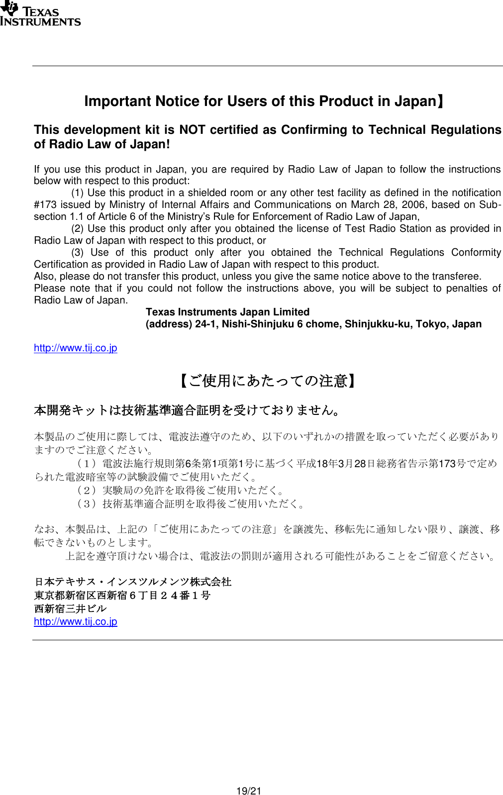       19/21     Important Notice for Users of this Product in Japan】  This development kit is NOT certified as Confirming to Technical Regulations of Radio Law of Japan!  If you use this product in Japan, you are required by Radio Law of Japan to follow the instructions below with respect to this product:    (1) Use this product in a shielded room or any other test facility as defined in the notification #173 issued by Ministry of Internal Affairs and Communications on March 28, 2006, based on Sub-section 1.1 of Article 6 of the Ministry’s Rule for Enforcement of Radio Law of Japan,    (2) Use this product only after you obtained the license of Test Radio Station as provided in Radio Law of Japan with respect to this product, or   (3)  Use  of  this  product  only  after  you  obtained  the  Technical  Regulations  Conformity Certification as provided in Radio Law of Japan with respect to this product.  Also, please do not transfer this product, unless you give the same notice above to the transferee. Please  note  that  if  you could  not  follow  the  instructions  above,  you  will  be  subject  to  penalties  of Radio Law of Japan.   Texas Instruments Japan Limited   (address) 24-1, Nishi-Shinjuku 6 chome, Shinjukku-ku, Tokyo, Japan  http://www.tij.co.jp  【ご使用にあたっての注意】  本開発キットは技術基準適合証明を受けておりません。  本製品のご使用に際しては、電波法遵守のため、以下のいずれかの措置を取っていただく必要がありますのでご注意ください。  （１）電波法施行規則第6条第1項第1号に基づく平成18年3月28日総務省告示第173号で定められた電波暗室等の試験設備でご使用いただく。  （２）実験局の免許を取得後ご使用いただく。  （３）技術基準適合証明を取得後ご使用いただく。  なお、本製品は、上記の「ご使用にあたっての注意」を譲渡先、移転先に通知しない限り、譲渡、移転できないものとします。    上記を遵守頂けない場合は、電波法の罰則が適用される可能性があることをご留意ください。  日本テキサス・インスツルメンツ株式会社 東京都新宿区西新宿６丁目２４番１号 西新宿三井ビル http://www.tij.co.jp   