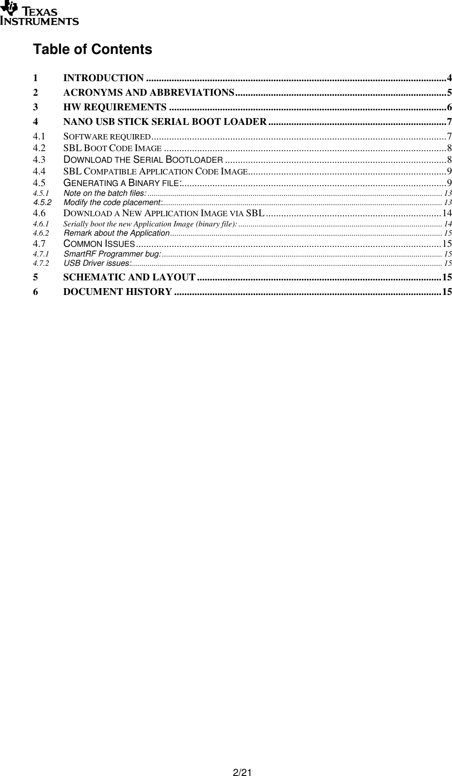        2/21 Table of Contents  1 INTRODUCTION ...................................................................................................................... 4 2 ACRONYMS AND ABBREVIATIONS ................................................................................... 5 3 HW REQUIREMENTS ............................................................................................................. 6 4 NANO USB STICK SERIAL BOOT LOADER ...................................................................... 7 4.1 SOFTWARE REQUIRED .................................................................................................................... 7 4.2 SBL BOOT CODE IMAGE ............................................................................................................... 8 4.3 DOWNLOAD THE SERIAL BOOTLOADER ....................................................................................... 8 4.4 SBL COMPATIBLE APPLICATION CODE IMAGE .............................................................................. 9 4.5 GENERATING A BINARY FILE:........................................................................................................ 9 4.5.1 Note on the batch files: ............................................................................................................................................... 13 4.5.2 Modify the code placement: ........................................................................................................................................ 13 4.6 DOWNLOAD A NEW APPLICATION IMAGE VIA SBL ..................................................................... 14 4.6.1 Serially boot the new Application Image (binary file): ................................................................................................... 14 4.6.2 Remark about the Application .................................................................................................................................... 15 4.7 COMMON ISSUES ........................................................................................................................ 15 4.7.1 SmartRF Programmer bug: ........................................................................................................................................ 15 4.7.2 USB Driver issues: ....................................................................................................................................................... 15 5 SCHEMATIC AND LAYOUT ................................................................................................ 15 6 DOCUMENT HISTORY ......................................................................................................... 15   