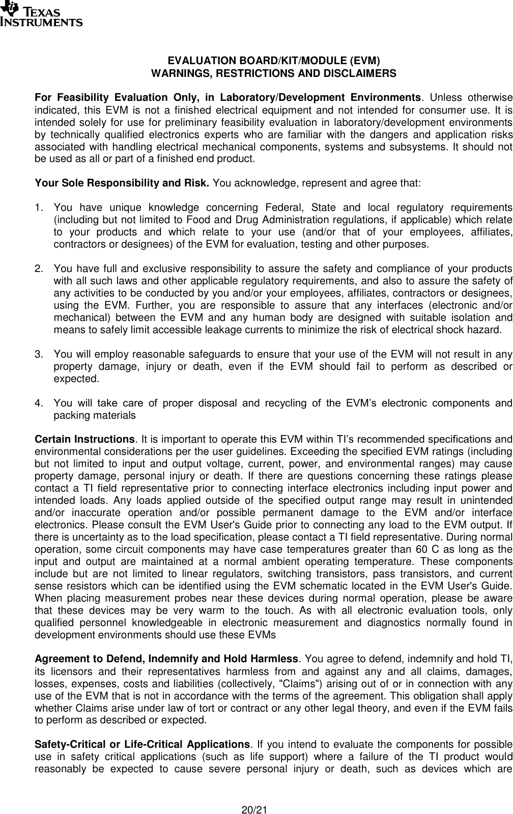       20/21  EVALUATION BOARD/KIT/MODULE (EVM) WARNINGS, RESTRICTIONS AND DISCLAIMERS  For  Feasibility  Evaluation  Only,  in  Laboratory/Development  Environments.  Unless  otherwise indicated, this  EVM is  not  a  finished  electrical equipment and not  intended for  consumer  use. It is intended solely for use for preliminary feasibility evaluation in laboratory/development environments by  technically  qualified  electronics  experts  who  are  familiar  with  the  dangers  and  application  risks associated with handling electrical mechanical components, systems and subsystems. It should not be used as all or part of a finished end product.  Your Sole Responsibility and Risk. You acknowledge, represent and agree that:  1.  You  have  unique  knowledge  concerning  Federal,  State  and  local  regulatory  requirements (including but not limited to Food and Drug Administration regulations, if applicable) which relate to  your  products  and  which  relate  to  your  use  (and/or  that  of  your  employees,  affiliates, contractors or designees) of the EVM for evaluation, testing and other purposes.  2.  You have full and exclusive responsibility to assure the safety and compliance of your products with all such laws and other applicable regulatory requirements, and also to assure the safety of any activities to be conducted by you and/or your employees, affiliates, contractors or designees, using  the  EVM.  Further,  you  are  responsible  to  assure  that  any  interfaces  (electronic  and/or mechanical)  between  the  EVM  and  any  human  body  are  designed  with  suitable  isolation  and means to safely limit accessible leakage currents to minimize the risk of electrical shock hazard.  3.  You will employ reasonable safeguards to ensure that your use of the EVM will not result in any property  damage,  injury  or  death,  even  if  the  EVM  should  fail  to  perform  as  described  or expected.  4. You  will  take  care  of  proper  disposal  and  recycling  of  the  EVM’s  electronic  components  and packing materials  Certain Instructions. It is important to operate this EVM within TI’s recommended specifications and environmental considerations per the user guidelines. Exceeding the specified EVM ratings (including but  not  limited  to  input  and  output  voltage,  current,  power,  and  environmental  ranges)  may  cause property  damage,  personal  injury  or  death.  If  there  are  questions  concerning  these  ratings  please contact a  TI field representative  prior to connecting interface  electronics including  input power and intended  loads.  Any  loads  applied  outside  of  the  specified  output  range  may  result  in  unintended and/or  inaccurate  operation  and/or  possible  permanent  damage  to  the  EVM  and/or  interface electronics. Please consult the EVM User&apos;s Guide prior to connecting any load to the EVM output. If there is uncertainty as to the load specification, please contact a TI field representative. During normal operation, some circuit components may have case temperatures greater than 60 C as long as the input  and  output  are  maintained  at  a  normal  ambient  operating  temperature.  These  components include  but  are  not  limited  to  linear  regulators,  switching  transistors,  pass  transistors,  and  current sense resistors which can be identified using the EVM schematic located in the EVM User&apos;s Guide. When placing  measurement  probes  near  these  devices  during  normal  operation,  please  be  aware that  these  devices  may  be  very  warm  to  the  touch.  As  with  all  electronic  evaluation  tools,  only qualified  personnel  knowledgeable  in  electronic  measurement  and  diagnostics  normally  found  in development environments should use these EVMs  Agreement to Defend, Indemnify and Hold Harmless. You agree to defend, indemnify and hold TI, its  licensors  and  their  representatives  harmless  from  and  against  any  and  all  claims,  damages, losses, expenses, costs and liabilities (collectively, &quot;Claims&quot;) arising out of or in connection with any use of the EVM that is not in accordance with the terms of the agreement. This obligation shall apply whether Claims arise under law of tort or contract or any other legal theory, and even if the EVM fails to perform as described or expected.   Safety-Critical or Life-Critical Applications. If you intend to evaluate the components for possible use  in  safety  critical  applications  (such  as  life  support)  where  a  failure  of  the  TI  product  would reasonably  be  expected  to  cause  severe  personal  injury  or  death,  such  as  devices  which  are 