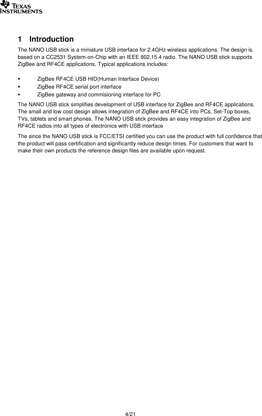        4/21  1  Introduction The NANO USB stick is a miniature USB interface for 2.4GHz wireless applications. The design is based on a CC2531 System-on-Chip with an IEEE 802.15.4 radio. The NANO USB stick supports ZigBee and RF4CE applications. Typical applications includes:   ZigBee RF4CE USB HID(Human Interface Device)   ZigBee RF4CE serial port interface   ZigBee gateway and commisioning interface for PC The NANO USB stick simplifies development of USB interface for ZigBee and RF4CE applications. The small and low cost design allows integration of ZigBee and RF4CE into PCs, Set-Top boxes, TVs, tablets and smart phones. The NANO USB stick provides an easy integration of ZigBee and RF4CE radios into all types of electronics with USB interface The since the NANO USB stick is FCC/ETSI certified you can use the product with full confidence that the product will pass certification and significantly reduce design times. For customers that want to make their own products the reference design files are available upon request.    