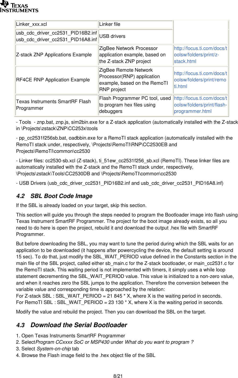        8/21 Linker_xxx.xcl Linker file usb_cdc_driver_cc2531_PID16B2.inf usb_cdc_driver_cc2531_PID16A8.inf USB drivers Z-stack ZNP Applications Example ZigBee Network Processor application example, based on the Z-stack ZNP project http://focus.ti.com/docs/toolsw/folders/print/z-stack.html RF4CE RNP Application Example ZigBee Remote Network Processor(RNP) application example, based on the RemoTI RNP project http://focus.ti.com/docs/toolsw/folders/print/remoti.html Texas Instruments SmartRF Flash Programmer Flash Programmer PC tool, used to program hex files using debuggers http://focus.ti.com/docs/toolsw/folders/print/flash-programmer.html - Tools  - znp.bat, znp.js, sim2bin.exe for a Z-stack application (automatically installed with the Z-stack in \Projects\zstack\ZNP\CC253x\tools - pp_cc2531f256sb.bat, oadbbin.exe for a RemoTI stack application (automatically installed with the RemoTI stack under, respectively, \Projects\RemoTI\RNP\CC2530EB and Projects\RemoTI\common\cc2530 - Linker files: cc2530-sb.xcl (Z-stack), ti_51ew_cc2531f256_sb.xcl (RemoTI). These linker files are automatically installed with the Z-stack and the RemoTI stack under, respectively, \Projects\zstack\Tools\CC2530DB and \Projects\RemoTI\common\cc2530 - USB Drivers (usb_cdc_driver_cc2531_PID16B2.inf and usb_cdc_driver_cc2531_PID16A8.inf) 4.2 SBL Boot Code Image If the SBL is already loaded on your target, skip this section. This section will guide you through the steps needed to program the Bootloader image into flash using Texas Instrument SmartRF Programmer. The project for the boot image already exists, so all you need to do here is open the project, rebuild it and download the output .hex file with SmartRF Programmer. But before downloading the SBL, you may want to tune the period during which the SBL waits for an application to be downloaded (it happens after powercycling the device, the default setting is around 15 sec). To do that, just modify the SBL_WAIT_PERIOD value defined in the Constants section in the main file of the SBL project, called either sb_main.c for the Z-stack bootloader, or main_cc2531.c for the RemoTI stack. This waiting period is not implemented with timers, it simply uses a while loop statement decrementing the SBL_WAIT_PERIOD value. This value is initialized to a non-zero value, and when it reaches zero the SBL jumps to the application. Therefore the conversion between the variable value and corresponding time is approached by the relation:  For Z-stack SBL : SBL_WAIT_PERIOD = 21 845 * X, where X is the waiting period in seconds. For RemoTI SBL : SBL_WAIT_PERIOD = 23 130 * X, where X is the waiting period in seconds. Modify the value and rebuild the project. Then you can download the SBL on the target. 4.3 Download the Serial Bootloader 1. Open Texas Instruments SmartRF Programmer  2. SelectProgram CCxxxx SoC or MSP430 under What do you want to program ? 3. Select System-on-chip tab 4. Browse the Flash image field to the .hex object file of the SBL 