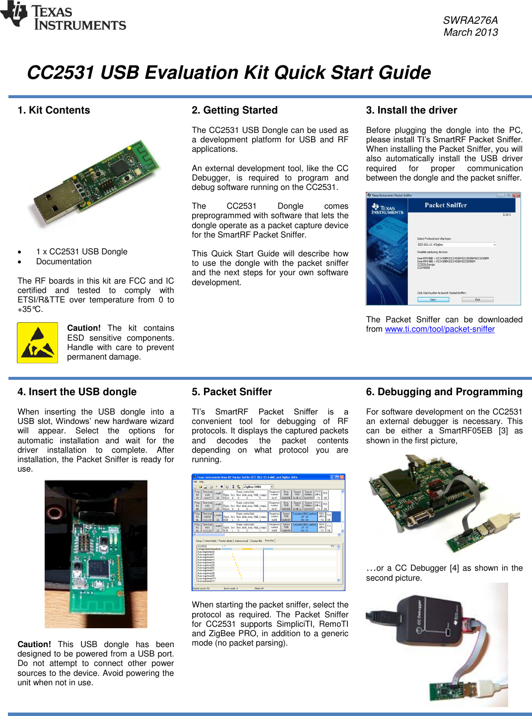     SWRA276A     March 2013    CC2531 USB Evaluation Kit Quick Start Guide  1. Kit Contents      1 x CC2531 USB Dongle   Documentation  The RF boards in this kit are FCC and IC certified  and  tested  to  comply  with ETSI/R&amp;TTE  over  temperature  from  0  to +35°C.   Caution!  The  kit  contains ESD  sensitive  components. Handle  with  care  to  prevent permanent damage.  2. Getting Started  The CC2531 USB Dongle can be used as a  development  platform  for  USB  and  RF applications.  An external development tool, like the CC Debugger,  is  required  to  program  and debug software running on the CC2531.  The  CC2531  Dongle  comes preprogrammed with software that lets the dongle operate as a packet capture device for the SmartRF Packet Sniffer.  This  Quick  Start  Guide  will  describe how to  use  the  dongle  with  the  packet  sniffer and the next steps for your own software development. 3. Install the driver  Before  plugging  the  dongle  into  the  PC, please install TI’s SmartRF Packet Sniffer. When installing the Packet Sniffer, you will also  automatically  install  the  USB  driver required  for  proper  communication between the dongle and the packet sniffer.     The  Packet  Sniffer  can  be  downloaded from www.ti.com/tool/packet-sniffer  4. Insert the USB dongle  When  inserting  the  USB  dongle  into  a USB slot, Windows’ new hardware wizard will  appear.  Select  the  options  for automatic  installation  and  wait  for  the driver  installation  to  complete.  After installation, the Packet Sniffer is ready for use.   Caution!  This  USB  dongle  has  been designed to be powered from a USB port. Do  not  attempt  to  connect  other  power sources to the device. Avoid powering the unit when not in use.  5. Packet Sniffer  TI’s  SmartRF  Packet  Sniffer  is  a convenient  tool  for  debugging  of  RF protocols. It displays the captured packets and  decodes  the  packet  contents depending  on  what  protocol  you  are running.    When starting the packet sniffer, select the protocol  as  required.  The  Packet  Sniffer for  CC2531  supports  SimpliciTI,  RemoTI and ZigBee PRO, in addition to a generic mode (no packet parsing).   6. Debugging and Programming  For software development on the CC2531 an  external  debugger  is  necessary.  This can  be  either  a  SmartRF05EB  [3]  as shown in the first picture,  …or a CC Debugger [4] as shown in the second picture.  