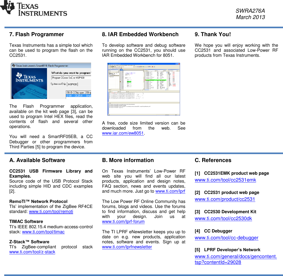     SWRA276A     March 2013   7. Flash Programmer  Texas Instruments has a simple tool which can be  used  to program the  flash  on the CC2531.    The  Flash  Programmer  application, available on  the kit web page [3], can  be used to program Intel HEX files, read the contents  of  flash  and  several  other operations.  You  will  need  a  SmartRF05EB,  a  CC Debugger  or  other  programmers  from Third Parties [5] to program the device. 8. IAR Embedded Workbench  To  develop software  and  debug  software running  on  the  CC2531,  you  should  use IAR Embedded Workbench for 8051.    A  free,  code  size  limited  version  can  be downloaded  from  the  web.  See www.iar.com/ew8051.  9. Thank You!  We  hope  you  will  enjoy  working  with  the CC2531  and  associated  Low-Power  RF products from Texas Instruments. A. Available Software  CC2531  USB  Firmware  Library  and Examples.  Source  code  of  the  USB  Protocol  Stack including  simple  HID  and  CDC  examples [2].  RemoTI™ Network Protocol TIs’ implementation of the ZigBee RF4CE standard: www.ti.com/tool/remoti   TIMAC Software TI’s IEEE 802.15.4 medium-access-control stack: www.ti.com/tool/timac   Z-Stack™ Software TI’s  ZigBee-compliant  protocol  stack www.ti.com/tool/z-stack B. More information  On  Texas  Instruments’  Low-Power  RF web  site  you  will  find  all  our  latest products,  application  and  design  notes, FAQ  section,  news  and  events  updates, and much more. Just go to www.ti.com/lprf   The Low Power RF Online Community has forums, blogs and videos. Use the forums to  find  information,  discuss  and  get  help with  your  design.  Join  us  at www.ti.com/lprf-forum   The TI LPRF eNewsletter keeps you up to date  on  e.g.  new  products,  application notes,  software  and  events.  Sign  up  at www.ti.com/lprfnewsletter    C. References  [1]  CC2531EMK product web page www.ti.com/tool/cc2531emk  [2]  CC2531 product web page www.ti.com/product/cc2531  [3]  CC2530 Development Kit www.ti.com/tool/cc2530dk  [4]  CC Debugger www.ti.com/tool/cc-debugger  [5] LPRF Developer’s Network www.ti.com/general/docs/gencontent.tsp?contentId=29028    