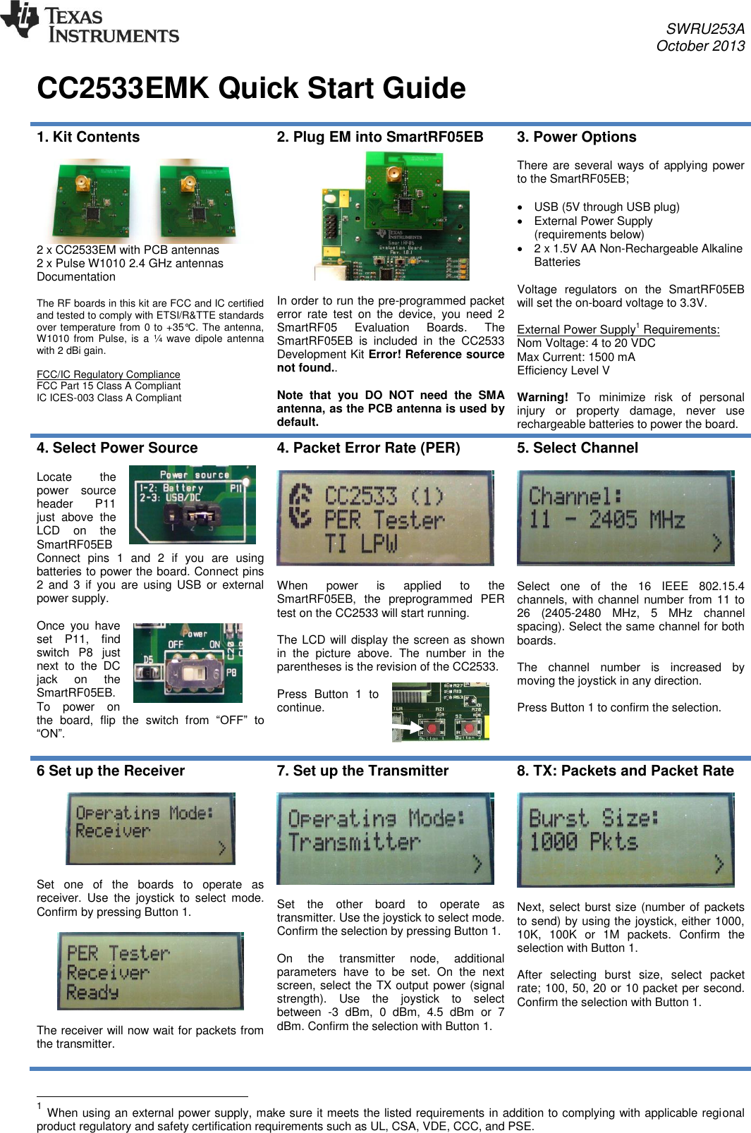 SWRU253A October 2013   CC2533EMK Quick Start Guide  1. Kit Contents   2 x CC2533EM with PCB antennas 2 x Pulse W1010 2.4 GHz antennas Documentation  The RF boards in this kit are FCC and IC certified and tested to comply with ETSI/R&amp;TTE standards over temperature from 0 to +35°C. The antenna, W1010 from  Pulse,  is a  ¼  wave  dipole  antenna with 2 dBi gain.  FCC/IC Regulatory Compliance FCC Part 15 Class A Compliant IC ICES-003 Class A Compliant  2. Plug EM into SmartRF05EB   In order to run the pre-programmed packet error  rate  test  on  the  device,  you  need  2 SmartRF05  Evaluation  Boards.  The SmartRF05EB  is  included  in  the  CC2533 Development Kit Error! Reference source not found..  Note  that  you  DO  NOT  need  the  SMA antenna, as the PCB antenna is used by default. 3. Power Options  There are several ways of  applying power to the SmartRF05EB;    USB (5V through USB plug)   External Power Supply (requirements below)   2 x 1.5V AA Non-Rechargeable Alkaline Batteries  Voltage  regulators  on  the  SmartRF05EB will set the on-board voltage to 3.3V.  External Power Supply1 Requirements: Nom Voltage: 4 to 20 VDC Max Current: 1500 mA Efficiency Level V  Warning!  To  minimize  risk  of  personal injury  or  property  damage,  never  use rechargeable batteries to power the board. 4. Select Power Source  Locate  the power  source header  P11 just  above  the LCD  on  the SmartRF05EB Connect  pins  1  and  2  if  you  are  using batteries to power the board. Connect pins 2  and  3  if  you  are  using  USB  or  external power supply.  Once  you  have set  P11,  find switch  P8  just next  to  the  DC jack  on  the SmartRF05EB. To  power  on the  board,  flip  the  switch  from  “OFF”  to “ON”.  4. Packet Error Rate (PER)     When  power  is  applied  to  the SmartRF05EB,  the  preprogrammed  PER test on the CC2533 will start running.   The LCD will display the screen as shown in  the  picture  above.  The  number  in  the parentheses is the revision of the CC2533.  Press  Button  1  to continue.  5. Select Channel    Select  one  of  the  16  IEEE  802.15.4 channels, with channel number from 11 to 26  (2405-2480  MHz,  5  MHz  channel spacing). Select the same channel for both boards.  The  channel  number  is  increased  by moving the joystick in any direction.   Press Button 1 to confirm the selection.   6 Set up the Receiver    Set  one  of  the  boards  to  operate  as receiver.  Use  the  joystick  to  select  mode. Confirm by pressing Button 1.    The receiver will now wait for packets from the transmitter.  7. Set up the Transmitter    Set  the  other  board  to  operate  as transmitter. Use the joystick to select mode. Confirm the selection by pressing Button 1.  On  the  transmitter  node,  additional parameters  have  to  be  set.  On  the  next screen, select the TX output power (signal strength).  Use  the  joystick  to  select between  -3  dBm,  0  dBm,  4.5  dBm  or  7 dBm. Confirm the selection with Button 1.  8. TX: Packets and Packet Rate    Next, select burst size (number of packets to send) by using the joystick, either 1000, 10K,  100K  or  1M  packets.  Confirm  the selection with Button 1.   After  selecting  burst  size,  select  packet rate; 100, 50, 20 or 10 packet per second. Confirm the selection with Button 1.                                                        1 When using an external power supply, make sure it meets the listed requirements in addition to complying with applicable regional product regulatory and safety certification requirements such as UL, CSA, VDE, CCC, and PSE. 