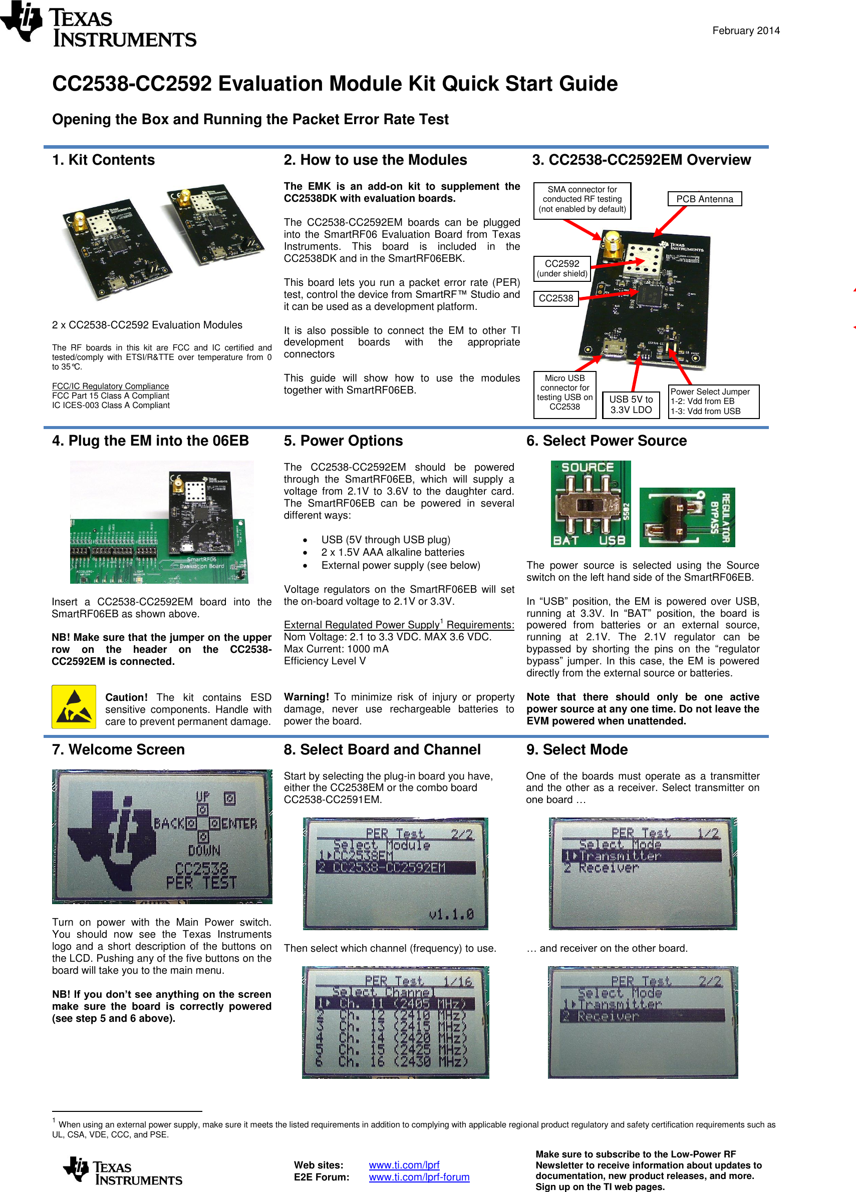  February 2014   Web sites:  www.ti.com/lprf E2E Forum:  www.ti.com/lprf-forum Make sure to subscribe to the Low-Power RF Newsletter to receive information about updates to documentation, new product releases, and more. Sign up on the TI web pages.   CC2538-CC2592 Evaluation Module Kit Quick Start Guide  Opening the Box and Running the Packet Error Rate Test  1. Kit Contents    2 x CC2538-CC2592 Evaluation Modules  The  RF  boards  in  this  kit  are  FCC  and  IC  certified  and tested/comply with ETSI/R&amp;TTE over  temperature  from  0 to 35°C.  FCC/IC Regulatory Compliance FCC Part 15 Class A Compliant IC ICES-003 Class A Compliant 2. How to use the Modules  The  EMK  is  an  add-on  kit  to  supplement  the CC2538DK with evaluation boards.  The  CC2538-CC2592EM  boards  can  be  plugged into the SmartRF06  Evaluation  Board from  Texas Instruments.  This  board  is  included  in  the CC2538DK and in the SmartRF06EBK.  This board lets you run a packet error rate (PER) test, control the device from SmartRF™ Studio and it can be used as a development platform.  It  is  also  possible  to  connect  the  EM  to  other  TI development  boards  with  the  appropriate connectors  This  guide  will  show  how  to  use  the  modules together with SmartRF06EB.   3. CC2538-CC2592EM Overview      4. Plug the EM into the 06EB    Insert  a  CC2538-CC2592EM  board  into  the SmartRF06EB as shown above.  NB! Make sure that the jumper on the upper row  on  the  header  on  the  CC2538-CC2592EM is connected.   Caution!  The  kit  contains  ESD sensitive  components.  Handle  with care to prevent permanent damage.  5. Power Options  The  CC2538-CC2592EM  should  be  powered through  the  SmartRF06EB,  which  will  supply  a voltage  from  2.1V  to  3.6V  to  the  daughter  card. The  SmartRF06EB  can  be  powered  in  several different ways:    USB (5V through USB plug)   2 x 1.5V AAA alkaline batteries   External power supply (see below)  Voltage  regulators on  the  SmartRF06EB  will  set the on-board voltage to 2.1V or 3.3V.  External Regulated Power Supply1 Requirements: Nom Voltage: 2.1 to 3.3 VDC. MAX 3.6 VDC. Max Current: 1000 mA Efficiency Level V   Warning!  To  minimize  risk  of  injury  or  property damage,  never  use  rechargeable  batteries  to power the board. 6. Select Power Source        The  power  source  is  selected  using  the  Source switch on the left hand side of the SmartRF06EB.   In  “USB”  position,  the  EM  is  powered  over  USB, running  at  3.3V.  In  “BAT”  position,  the  board  is powered  from  batteries  or  an  external  source, running  at  2.1V.  The  2.1V  regulator  can  be bypassed  by  shorting  the  pins  on  the  “regulator bypass”  jumper.  In  this  case,  the  EM  is  powered directly from the external source or batteries.  Note  that  there  should  only  be  one  active power source at any one time. Do not leave the EVM powered when unattended. 7. Welcome Screen    Turn  on  power  with  the  Main  Power  switch. You  should  now  see  the  Texas  Instruments logo and a short description of the  buttons on the LCD. Pushing any of the five buttons on the board will take you to the main menu.  NB! If you don’t see anything on the screen make  sure  the  board  is  correctly  powered (see step 5 and 6 above). 8. Select Board and Channel  Start by selecting the plug-in board you have, either the CC2538EM or the combo board CC2538-CC2591EM.    Then select which channel (frequency) to use.   9. Select Mode  One of the boards  must operate as  a transmitter and the other as a receiver. Select transmitter on one board …    … and receiver on the other board.                                           1 When using an external power supply, make sure it meets the listed requirements in addition to complying with applicable regional product regulatory and safety certification requirements such as UL, CSA, VDE, CCC, and PSE. Power Select Jumper 1-2: Vdd from EB 1-3: Vdd from USB Micro USB connector for testing USB on CC2538 Emulator LEDs USB 5V to 3.3V LDO 10-pin ARM Debug Connector 20-pin ARM-JTAG Connector PCB Antenna SMA connector for conducted RF testing (not enabled by default) CC2538 CC2592 (under shield) 